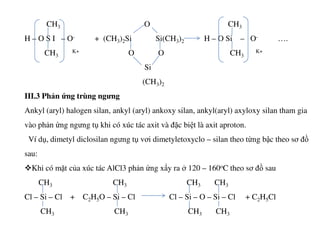 CH3 O CH3
H – O S I – O- + (CH3)2Si Si(CH3)2 H – O Si – O- ….
CH3
K+ O O CH3
K+
Si
(CH3)2
III.3 Phản ứng trùng ngưng
Ankyl (aryl) halogen silan, ankyl (aryl) ankoxy silan, ankyl(aryl) axyloxy silan tham gia
vào phản ứng ngưng tụ khi có xúc tác axit và đặc biệt là axit aproton.vào phản ứng ngưng tụ khi có xúc tác axit và đặc biệt là axit aproton.
Ví dụ, dimetyl diclosilan ngưng tụ vơi dimetyletoxyclo – silan theo từng bậc theo sơ đồ
sau:
Khi có mặt của xúc tác AlCl3 phản ứng xẩy ra ở 120 – 160oC theo sơ đồ sau
CH3 CH3 CH3 CH3
Cl – Si – Cl + C2H5O – Si – Cl Cl – Si – O – Si – Cl + C2H5Cl
CH3 CH3 CH3 CH3
 