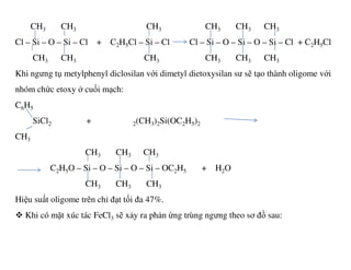 CH3 CH3 CH3 CH3 CH3 CH3
Cl – Si – O – Si – Cl + C2H5Cl – Si – Cl Cl – Si – O – Si – O – Si – Cl + C2H5Cl
CH3 CH3 CH3 CH3 CH3 CH3
Khi ngưng tụ metylphenyl diclosilan với dimetyl dietoxysilan sư sẽ tạo thành oligome với
nhóm chức etoxy ở cuối mạch:
C6H5
SiCl2 + 2(CH3)2Si(OC2H5)2
CHCH3
CH3 CH3 CH3
C2H5O – Si – O – Si – O – Si – OC2H5 + H2O
CH3 CH3 CH3
Hiệu suất oligome trên chỉ đạt tối đa 47%.
Khi có mặt xúc tác FeCl3 sẽ xảy ra phản ứng trùng ngưng theo sơ đồ sau:
 