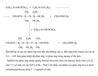 (CH3)2 Si (OCOCH3)2 + C6H5 Si (O C2H5)3
CH3 C6H5
CH3OCO – Si – O – Si – OC2H5 + CH3COOC2H5
CH3 OC2H5
+ (CH3)2 Si (OCOCH3)2
CH C H CHCH3 C6H5 CH3
CH3OCO – Si – O – Si – O – Si – OCOCH3 + CH3COOC2H5
CH3 OC2H5 CH3
Khi không có xúc tác phản ứng trên hầu như không xảy ra. Khi tăng hàm lượng xúc tác từ
0.1 – 1.0% làm giảm nhiệt độ phản ứng và phản ứng trùng ngưng sẽ lâu hơn.
Nghiên cứu phản ứng trùng ngưng dimetyl etoxyclo silan với dimetyl diclo silan ở tỷ lệ
mol 1:1 (có mặt xúc tác FeCl3 ở 68 – 70oC) cho thấy sản phẩm của phản ứng là α,w diclo
polydimetylsiloxan chứa 2 – 5 nguyên tử silic.
 