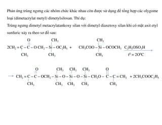 Phản ứng trùng ngưng các nhóm chức khác nhau còn được sử dụng để tổng hợp các olygome
loại (dimetacrylat metyl) dimetylsilosan. Thí dụ:
Trùng ngưng dimetyl metacrylatankoxy silan với dimetyl diaxetoxy silan khi có mặt axit etyl
sunfuric xảy ra theo sơ đồ sau:
O CH3 CH3
2CH2 = C – C – O CH2 – Si – OC2H5 + CH3COO – Si – OCOCH3 C2H5OSO3H
CH3 CH3 CH3 t0 = 2O0C
O CH3 CH3 CH3 O
CH2 = C – C – OCH2 – Si – O – Si – O – Si – CH2O – C – C = CH2 + 2CH3COOC2H5
CH3 CH3 CH3 CH3 CH3
 