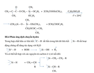 O CH3
CH2 = C – C – O CH2 – Si – OC2H5 + 2CH3COOSi(CH3)3 C2H5OSO3H
CH3 OC2H5 t0 = 20oC
CH3
(CH3)3Si – O – Si – OSi(CH3)3 + 2CH3COOC2H5
CH2OCOC = CH2
CH3
III.4 Phản ứng dịch chuyển hydroIII.4 Phản ứng dịch chuyển hydro
Trong hợp chất hữu cơ liên kết C – H rất bền trong khi đó liên kết - Si – H rất hoạt
động chúng dễ dàng tác dụng với H2O
Si+ – H- + HOH Si – OH + H2
Và có thể kết hợp với các nguyên tử cacbon ở vị trí nối đôi:
Si – CH2 – CH2 - R
Si – H + CH2 = CH
R Si – CH – R
CH3
 
