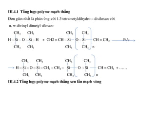 III.4.1 Tổng hợp polyme mạch thẳng
Đơn giản nhất là phản ứng với 1.3 tetrametyldihydro – disiloxan với
α, w divinyl dimetyl silosan:
CH3 CH3 CH3 CH3
H – Si – O – Si – H + CH2 = CH – Si O – Si CH = CH2 Pt/c
CH3 CH3 CH3 CH3 n
CH CH CH CHCH3 CH3 CH3 CH3
H – Si – O – Si – CH2 – CH2 – Si O - Si CH = CH2 + ……
CH3 CH3 CH3 CH3 n
III.4.2 Tổng hợp polyme mạch thẳng xen lẫn mạch vòng
 