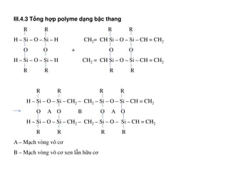 III.4.3 T ng h p polyme d ng b c thang
R R R R
H – Si – O – Si – H CH2= CH Si – O – Si – CH = CH2
O O + O O
H – Si – O – Si – H CH2 = CH Si – O – Si – CH = CH2
R R R R
R R R RR R R R
H – Si – O – Si – CH2 – CH2 – Si – O – Si – CH = CH2
O A O B O A O
H – Si – O – Si – CH2 – CH2 – Si – O – Si – CH = CH2
R R R R
A – Mạch vòng vô cơ
B – Mạch vòng vô cơ xen lẫn hữu cơ
 