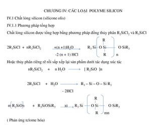 CHƯƠNG IV: CÁC LOẠI POLYME SILICON
IV.1 Chất lỏng silicon (silicone olis)
IV.1.1 Phương pháp tổng hợp
Chất lỏng silicon được tổng hợp bằng phương pháp đồng thủy phân R2SiCl2 và R3SiCl
R
2R3SiCl + nR2SiCl2 +(n +1)H2O R3 Si O Si O SiR3
-2 (n + 1) HCl R n
Hoặc thủy phân riêng rẽ rồi sắp xếp lại sản phẩm dưới tác dụng xúc tácHoặc thủy phân riêng rẽ rồi sắp xếp lại sản phẩm dưới tác dụng xúc tác
nR2SiCl2 + n H2O [ R2SiO ]n
2R3SiCl + H2O R3 – Si – O – Si R3
- 2HCl
R
m R2SiOn + R3SiOSiR3 xt R3 Si O Si O SiR3
R mn
( Phản ứng tclome hóa)
 