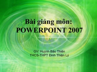 Bài giảng môn:
POWERPOINT 2007

     GV: Huỳnh Bảo Thiên
   THCS-THPT Đinh Thiện Lý
 