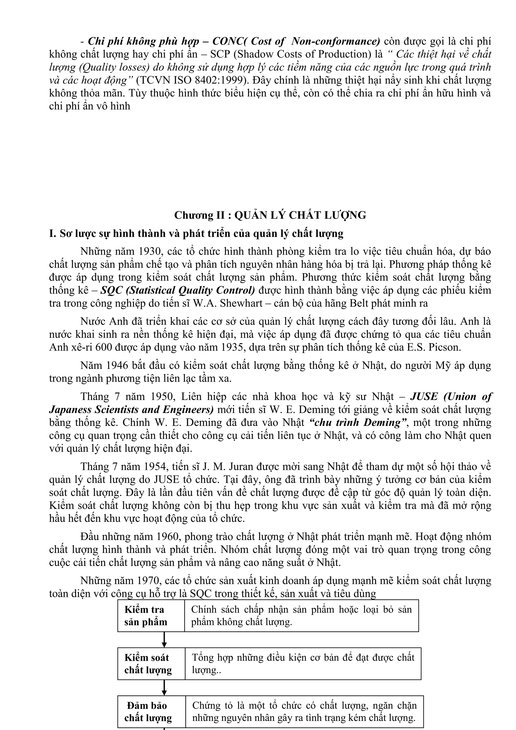 10
- Chi phí không phù hợp – CONC( Cost of Non-conformance) còn đƣợc gọi là chi phí
không chất lƣợng hay chi phí ẩn – SCP (Shadow Costs of Production) là “ Các thiệt hại về chất
lượng (Quality losses) do không sử dụng hợp lý các tiềm năng của các nguồn lực trong quá trình
và các hoạt động” (TCVN ISO 8402:1999). Đây chính là những thiệt hại nẩy sinh khi chất lƣợng
không thỏa mãn. Tùy thuộc hình thức biểu hiện cụ thể, còn có thể chia ra chi phí ẩn hữu hình và
chi phí ẩn vô hình
Chƣơng II : QUẢN LÝ CHẤT LƢỢNG
I. Sơ lƣợc sự hình thành và phát triển của quản lý chất lƣợng
Những năm 1930, các tổ chức hình thành phòng kiểm tra lo việc tiêu chuẩn hóa, dự báo
chất lƣợng sản phẩm chế tạo và phân tích nguyên nhân hàng hóa bị trả lại. Phƣơng pháp thống kê
đƣợc áp dụng trong kiểm soát chất lƣợng sản phẩm. Phƣơng thức kiểm soát chất lƣợng bằng
thống kê – SQC (Statistical Quality Control) đƣợc hình thành bằng việc áp dụng các phiếu kiểm
tra trong công nghiệp do tiến sĩ W.A. Shewhart – cán bộ của hãng Belt phát minh ra
Nƣớc Anh đã triển khai các cơ sở của quản lý chất lƣợng cách đây tƣơng đối lâu. Anh là
nƣớc khai sinh ra nền thống kê hiện đại, mà việc áp dụng đã đƣợc chứng tỏ qua các tiêu chuẩn
Anh xê-ri 600 đƣợc áp dụng vào năm 1935, dựa trên sự phân tích thống kê của E.S. Picson.
Năm 1946 bắt đầu có kiểm soát chất lƣợng bằng thống kê ở Nhật, do ngƣời Mỹ áp dụng
trong ngành phƣơng tiện liên lạc tầm xa.
Tháng 7 năm 1950, Liên hiệp các nhà khoa học và kỹ sƣ Nhật – JUSE (Union of
Japaness Scientists and Engineers) mới tiến sĩ W. E. Deming tới giảng về kiểm soát chất lƣợng
bằng thống kê. Chính W. E. Deming đã đƣa vào Nhật “chu trình Deming”, một trong những
công cụ quan trọng cần thiết cho công cụ cải tiến liên tục ở Nhật, và có công làm cho Nhật quen
với quản lý chất lƣợng hiện đại.
Tháng 7 năm 1954, tiến sĩ J. M. Juran đƣợc mời sang Nhật để tham dự một số hội thảo về
quản lý chất lƣợng do JUSE tổ chức. Tại đây, ông đã trình bày những ý tƣởng cơ bản của kiểm
soát chất lƣợng. Đây là lần đầu tiên vấn đề chất lƣợng đƣợc đề cập từ góc độ quản lý toàn diện.
Kiểm soát chất lƣợng không còn bị thu hẹp trong khu vực sản xuất và kiểm tra mà đã mở rộng
hầu hết đến khu vực hoạt động của tổ chức.
Đầu những năm 1960, phong trào chất lƣợng ở Nhật phát triển mạnh mẽ. Hoạt động nhóm
chất lƣợng hình thành và phát triển. Nhóm chất lƣợng đóng một vai trò quan trọng trong công
cuộc cải tiến chất lƣợng sản phẩm và nâng cao năng suất ở Nhật.
Những năm 1970, các tổ chức sản xuất kinh doanh áp dụng mạnh mẽ kiểm soát chất lƣợng
toàn diện với công cụ hỗ trợ là SQC trong thiết kế, sản xuất và tiêu dùng
Kiểm tra
sản phẩm
Chính sách chấp nhận sản phẩm hoặc loại bỏ sản
phẩm không chất lƣợng.
Kiểm soát
chất lƣợng
Tổng hợp những điều kiện cơ bản để đạt đƣợc chất
lƣợng..
Đảm bảo
chất lƣợng
Chứng tỏ là một tổ chức có chất lƣợng, ngăn chặn
những nguyên nhân gây ra tình trạng kém chất lƣợng.
 