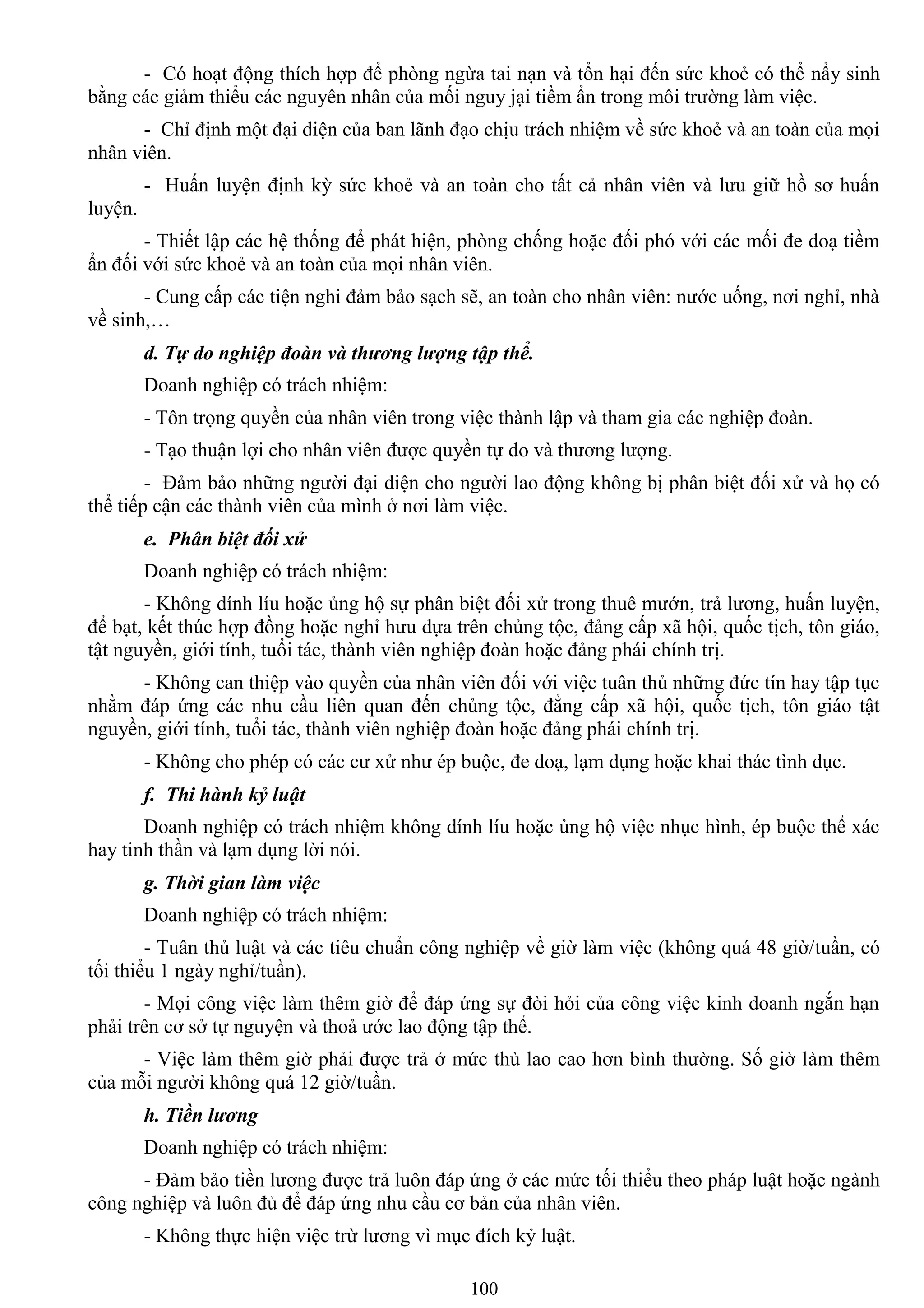 100
- Có hoạt động thích hợp để phòng ngừa tai nạn và tổn hại đến sức khoẻ có thể nẩy sinh
bằng các giảm thiểu các nguyên nhân của mối nguy jại tiềm ẩn trong môi trƣờng làm việc.
- Chỉ định một đại diện của ban lãnh đạo chịu trách nhiệm về sức khoẻ và an toàn của mọi
nhân viên.
- Huấn luyện định kỳ sức khoẻ và an toàn cho tất cả nhân viên và lƣu giữ hồ sơ huấn
luyện.
- Thiết lập các hệ thống để phát hiện, phòng chống hoặc đối phó với các mối đe doạ tiềm
ẩn đối với sức khoẻ và an toàn của mọi nhân viên.
- Cung cấp các tiện nghi đảm bảo sạch sẽ, an toàn cho nhân viên: nƣớc uống, nơi nghỉ, nhà
về sinh,…
d. Tự do nghiệp đoàn và thương lượng tập thể.
Doanh nghiệp có trách nhiệm:
- Tôn trọng quyền của nhân viên trong việc thành lập và tham gia các nghiệp đoàn.
- Tạo thuận lợi cho nhân viên đƣợc quyền tự do và thƣơng lƣợng.
- Đảm bảo những ngƣời đại diện cho ngƣời lao động không bị phân biệt đối xử và họ có
thể tiếp cận các thành viên của mình ở nơi làm việc.
e. Phân biệt đối xử
Doanh nghiệp có trách nhiệm:
- Không dính líu hoặc ủng hộ sự phân biệt đối xử trong thuê mƣớn, trả lƣơng, huấn luyện,
để bạt, kết thúc hợp đồng hoặc nghỉ hƣu dựa trên chủng tộc, đảng cấp xã hội, quốc tịch, tôn giáo,
tật nguyền, giới tính, tuổi tác, thành viên nghiệp đoàn hoặc đảng phái chính trị.
- Không can thiệp vào quyền của nhân viên đối với việc tuân thủ những đức tín hay tập tục
nhằm đáp ứng các nhu cầu liên quan đến chủng tộc, đẳng cấp xã hội, quốc tịch, tôn giáo tật
nguyền, giới tính, tuổi tác, thành viên nghiệp đoàn hoặc đảng phái chính trị.
- Không cho phép có các cƣ xử nhƣ ép buộc, đe doạ, lạm dụng hoặc khai thác tình dục.
f. Thi hành kỷ luật
Doanh nghiệp có trách nhiệm không dính líu hoặc ủng hộ việc nhục hình, ép buộc thể xác
hay tinh thần và lạm dụng lời nói.
g. Thời gian làm việc
Doanh nghiệp có trách nhiệm:
- Tuân thủ luật và các tiêu chuẩn công nghiệp về giờ làm việc (không quá 48 giờ/tuần, có
tối thiểu 1 ngày nghỉ/tuần).
- Mọi công việc làm thêm giờ để đáp ứng sự đòi hỏi của công việc kinh doanh ngắn hạn
phải trên cơ sở tự nguyện và thoả ƣớc lao động tập thể.
- Việc làm thêm giờ phải đƣợc trả ở mức thù lao cao hơn bình thƣờng. Số giờ làm thêm
của mỗi ngƣời không quá 12 giờ/tuần.
h. Tiền lương
Doanh nghiệp có trách nhiệm:
- Đảm bảo tiền lƣơng đƣợc trả luôn đáp ứng ở các mức tối thiểu theo pháp luật hoặc ngành
công nghiệp và luôn đủ để đáp ứng nhu cầu cơ bản của nhân viên.
- Không thực hiện việc trừ lƣơng vì mục đích kỷ luật.
 
