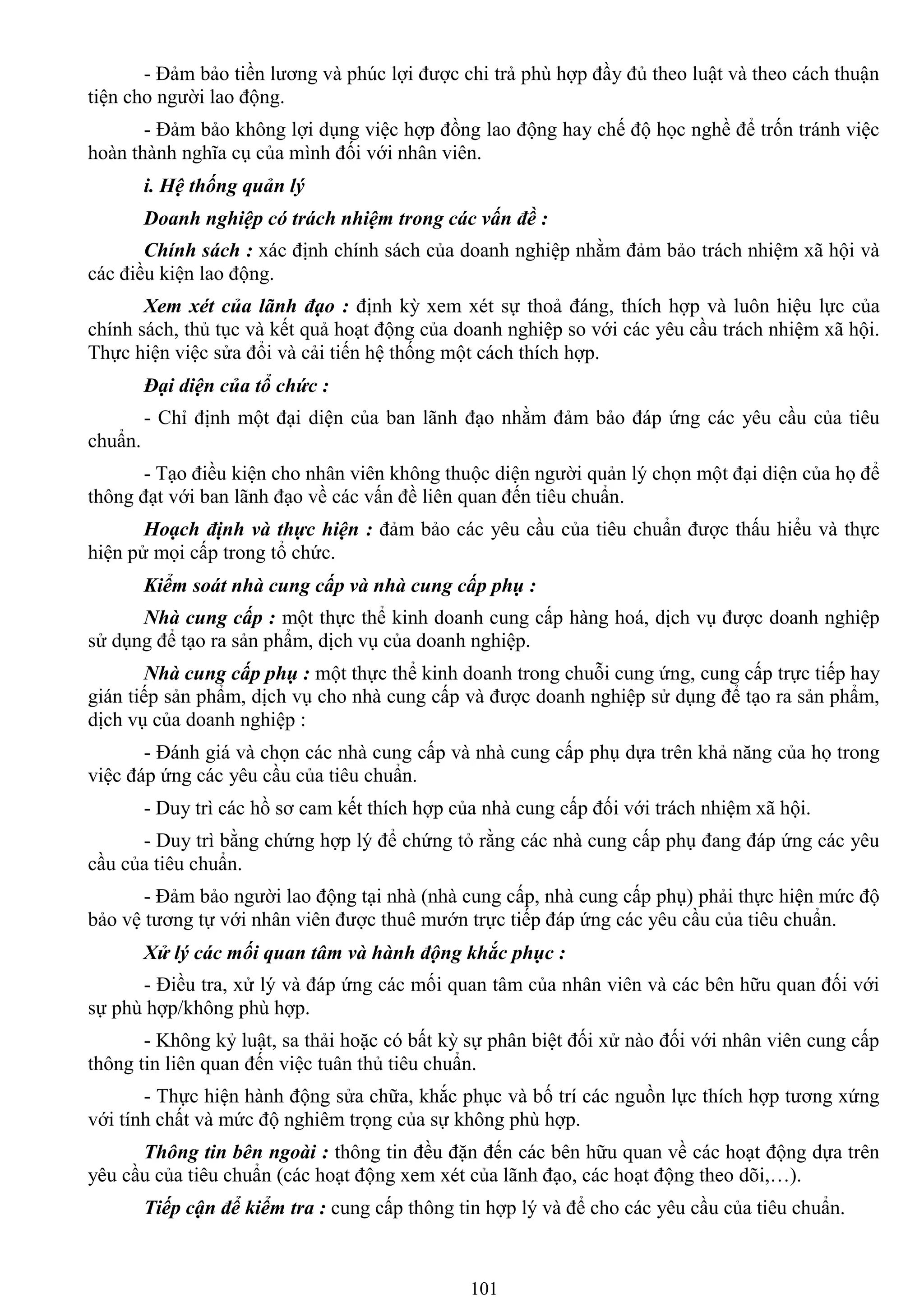 101
- Đảm bảo tiền lƣơng và phúc lợi đƣợc chi trả phù hợp đầy đủ theo luật và theo cách thuận
tiện cho ngƣời lao động.
- Đảm bảo không lợi dụng việc hợp đồng lao động hay chế độ học nghề để trốn tránh việc
hoàn thành nghĩa cụ của mình đối với nhân viên.
i. Hệ thống quản lý
Doanh nghiệp có trách nhiệm trong các vấn đề :
Chính sách : xác định chính sách của doanh nghiệp nhằm đảm bảo trách nhiệm xã hội và
các điều kiện lao động.
Xem xét của lãnh đạo : định kỳ xem xét sự thoả đáng, thích hợp và luôn hiệu lực của
chính sách, thủ tục và kết quả hoạt động của doanh nghiệp so với các yêu cầu trách nhiệm xã hội.
Thực hiện việc sửa đổi và cải tiến hệ thống một cách thích hợp.
Đại diện của tổ chức :
- Chỉ định một đại diện của ban lãnh đạo nhằm đảm bảo đáp ứng các yêu cầu của tiêu
chuẩn.
- Tạo điều kiện cho nhân viên không thuộc diện ngƣời quản lý chọn một đại diện của họ để
thông đạt với ban lãnh đạo về các vấn đề liên quan đến tiêu chuẩn.
Hoạch định và thực hiện : đảm bảo các yêu cầu của tiêu chuẩn đƣợc thấu hiểu và thực
hiện pử mọi cấp trong tổ chức.
Kiểm soát nhà cung cấp và nhà cung cấp phụ :
Nhà cung cấp : một thực thể kinh doanh cung cấp hàng hoá, dịch vụ đƣợc doanh nghiệp
sử dụng để tạo ra sản phẩm, dịch vụ của doanh nghiệp.
Nhà cung cấp phụ : một thực thể kinh doanh trong chuỗi cung ứng, cung cấp trực tiếp hay
gián tiếp sản phẩm, dịch vụ cho nhà cung cấp và đƣợc doanh nghiệp sử dụng để tạo ra sản phẩm,
dịch vụ của doanh nghiệp :
- Đánh giá và chọn các nhà cung cấp và nhà cung cấp phụ dựa trên khả năng của họ trong
việc đáp ứng các yêu cầu của tiêu chuẩn.
- Duy trì các hồ sơ cam kết thích hợp của nhà cung cấp đối với trách nhiệm xã hội.
- Duy trì bằng chứng hợp lý để chứng tỏ rằng các nhà cung cấp phụ đang đáp ứng các yêu
cầu của tiêu chuẩn.
- Đảm bảo ngƣời lao động tại nhà (nhà cung cấp, nhà cung cấp phụ) phải thực hiện mức độ
bảo vệ tƣơng tự với nhân viên đƣợc thuê mƣớn trực tiếp đáp ứng các yêu cầu của tiêu chuẩn.
Xử lý các mối quan tâm và hành động khắc phục :
- Điều tra, xử lý và đáp ứng các mối quan tâm của nhân viên và các bên hữu quan đối với
sự phù hợp/không phù hợp.
- Không kỷ luật, sa thải hoặc có bất kỳ sự phân biệt đối xử nào đối với nhân viên cung cấp
thông tin liên quan đến việc tuân thủ tiêu chuẩn.
- Thực hiện hành động sửa chữa, khắc phục và bố trí các nguồn lực thích hợp tƣơng xứng
với tính chất và mức độ nghiêm trọng của sự không phù hợp.
Thông tin bên ngoài : thông tin đều đặn đến các bên hữu quan về các hoạt động dựa trên
yêu cầu của tiêu chuẩn (các hoạt động xem xét của lãnh đạo, các hoạt động theo dõi,…).
Tiếp cận để kiểm tra : cung cấp thông tin hợp lý và để cho các yêu cầu của tiêu chuẩn.
 