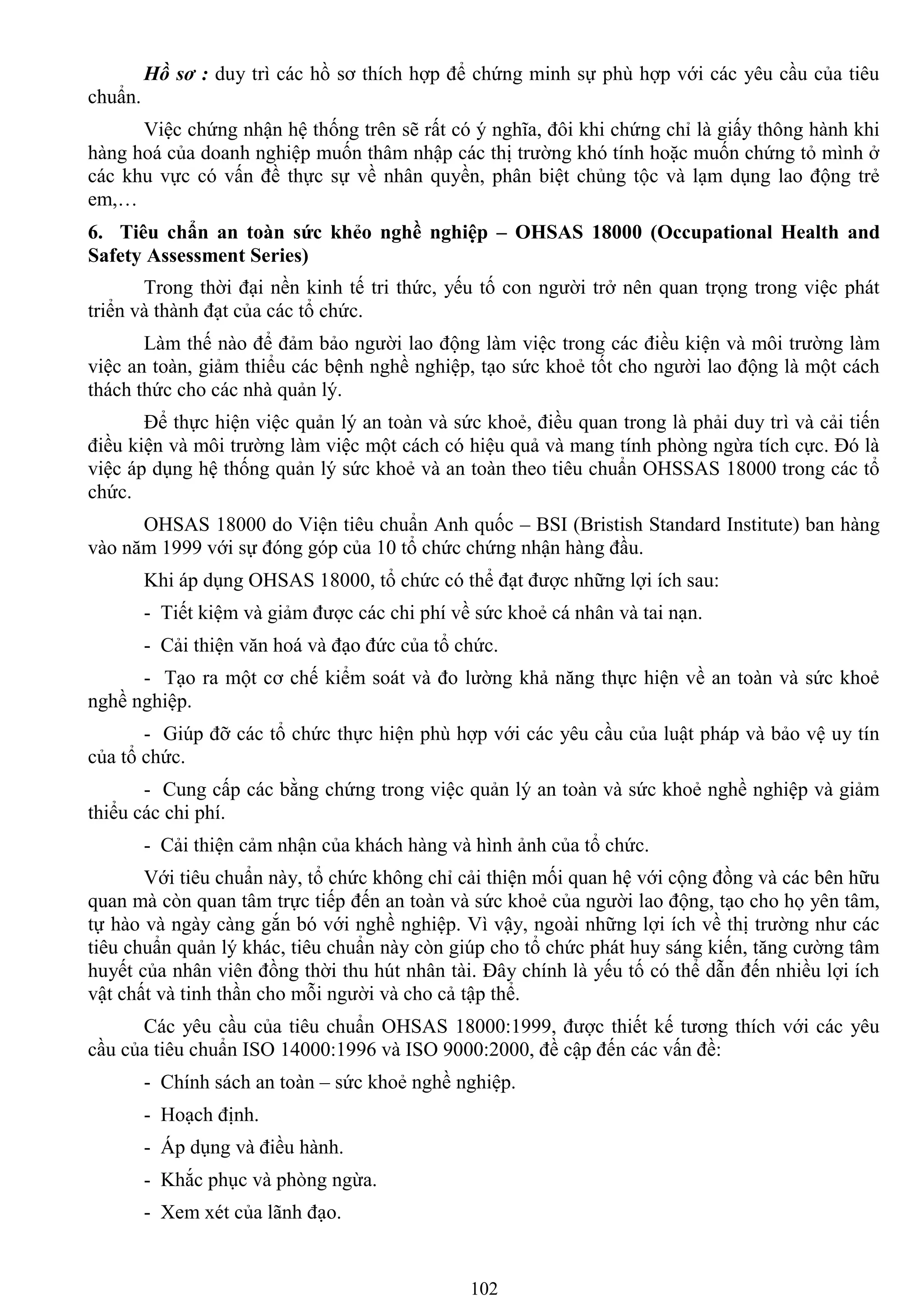 102
Hồ sơ : duy trì các hồ sơ thích hợp để chứng minh sự phù hợp với các yêu cầu của tiêu
chuẩn.
Việc chứng nhận hệ thống trên sẽ rất có ý nghĩa, đôi khi chứng chỉ là giấy thông hành khi
hàng hoá của doanh nghiệp muốn thâm nhập các thị trƣờng khó tính hoặc muốn chứng tỏ mình ở
các khu vực có vấn đề thực sự về nhân quyền, phân biệt chủng tộc và lạm dụng lao động trẻ
em,…
6. Tiêu chẩn an toàn sức khẻo nghề nghiệp – OHSAS 18000 (Occupational Health and
Safety Assessment Series)
Trong thời đại nền kinh tế tri thức, yếu tố con ngƣời trở nên quan trọng trong việc phát
triển và thành đạt của các tổ chức.
Làm thế nào để đảm bảo ngƣời lao động làm việc trong các điều kiện và môi trƣờng làm
việc an toàn, giảm thiểu các bệnh nghề nghiệp, tạo sức khoẻ tốt cho ngƣời lao động là một cách
thách thức cho các nhà quản lý.
Để thực hiện việc quản lý an toàn và sức khoẻ, điều quan trong là phải duy trì và cải tiến
điều kiện và môi trƣờng làm việc một cách có hiệu quả và mang tính phòng ngừa tích cực. Đó là
việc áp dụng hệ thống quản lý sức khoẻ và an toàn theo tiêu chuẩn OHSSAS 18000 trong các tổ
chức.
OHSAS 18000 do Viện tiêu chuẩn Anh quốc – BSI (Bristish Standard Institute) ban hàng
vào năm 1999 với sự đóng góp của 10 tổ chức chứng nhận hàng đầu.
Khi áp dụng OHSAS 18000, tổ chức có thể đạt đƣợc những lợi ích sau:
- Tiết kiệm và giảm đƣợc các chi phí về sức khoẻ cá nhân và tai nạn.
- Cải thiện văn hoá và đạo đức của tổ chức.
- Tạo ra một cơ chế kiểm soát và đo lƣờng khả năng thực hiện về an toàn và sức khoẻ
nghề nghiệp.
- Giúp đỡ các tổ chức thực hiện phù hợp với các yêu cầu của luật pháp và bảo vệ uy tín
của tổ chức.
- Cung cấp các bằng chứng trong việc quản lý an toàn và sức khoẻ nghề nghiệp và giảm
thiểu các chi phí.
- Cải thiện cảm nhận của khách hàng và hình ảnh của tổ chức.
Với tiêu chuẩn này, tổ chức không chỉ cải thiện mối quan hệ với cộng đồng và các bên hữu
quan mà còn quan tâm trực tiếp đến an toàn và sức khoẻ của ngƣời lao động, tạo cho họ yên tâm,
tự hào và ngày càng gắn bó với nghề nghiệp. Vì vậy, ngoài những lợi ích về thị trƣờng nhƣ các
tiêu chuẩn quản lý khác, tiêu chuẩn này còn giúp cho tổ chức phát huy sáng kiến, tăng cƣờng tâm
huyết của nhân viên đồng thời thu hút nhân tài. Đây chính là yếu tố có thể dẫn đến nhiều lợi ích
vật chất và tinh thần cho mỗi ngƣời và cho cả tập thể.
Các yêu cầu của tiêu chuẩn OHSAS 18000:1999, đƣợc thiết kế tƣơng thích với các yêu
cầu của tiêu chuẩn ISO 14000:1996 và ISO 9000:2000, đề cập đến các vấn đề:
- Chính sách an toàn – sức khoẻ nghề nghiệp.
- Hoạch định.
- Áp dụng và điều hành.
- Khắc phục và phòng ngừa.
- Xem xét của lãnh đạo.
 