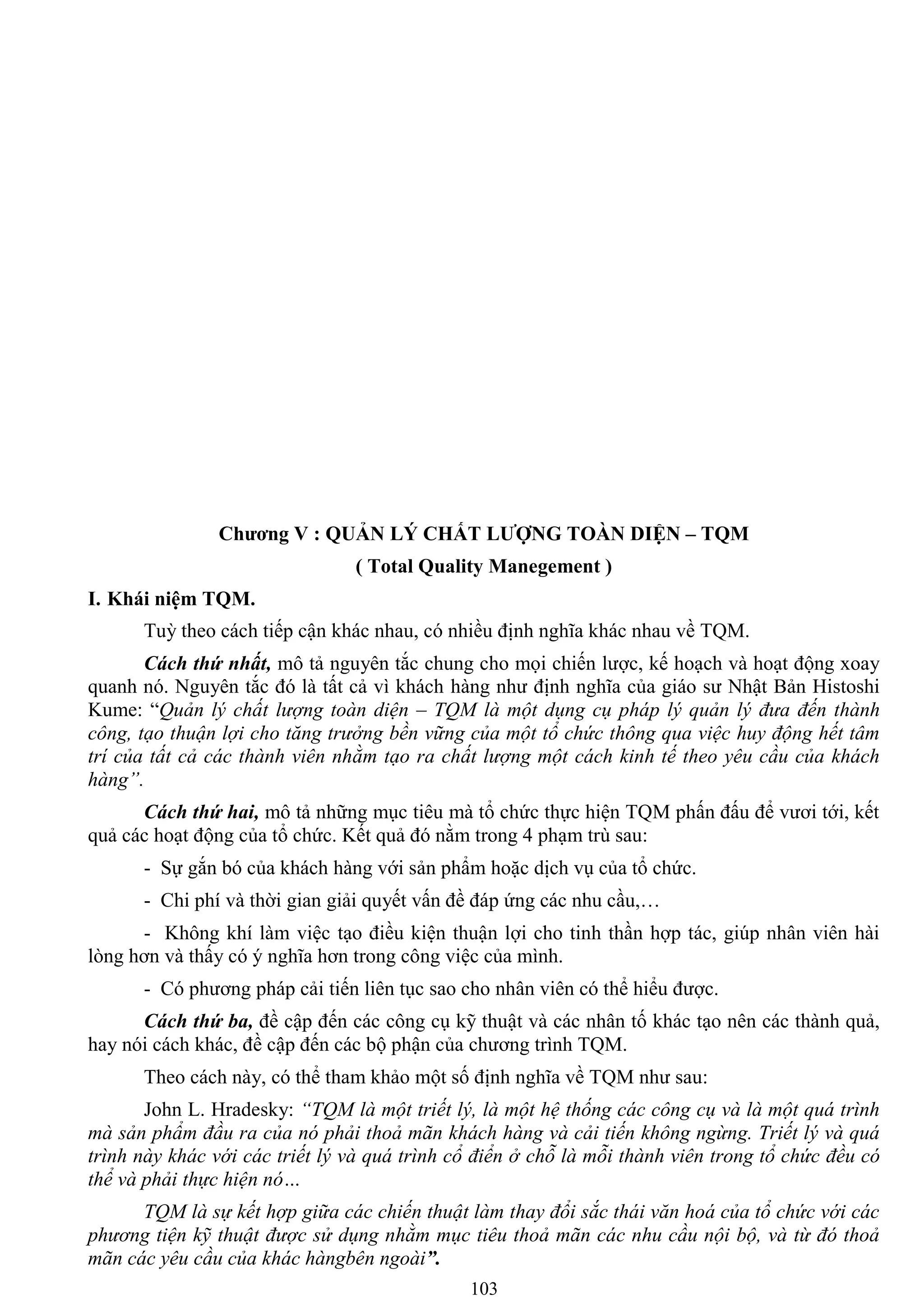 103
Chƣơng V : QUẢN LÝ CHẤT LƢỢNG TOÀN DIỆN – TQM
( Total Quality Manegement )
I. Khái niệm TQM.
Tuỳ theo cách tiếp cận khác nhau, có nhiều định nghĩa khác nhau về TQM.
Cách thứ nhất, mô tả nguyên tắc chung cho mọi chiến lƣợc, kế hoạch và hoạt động xoay
quanh nó. Nguyên tắc đó là tất cả vì khách hàng nhƣ định nghĩa của giáo sƣ Nhật Bản Histoshi
Kume: “Quản lý chất lượng toàn diện – TQM là một dụng cụ pháp lý quản lý đưa đến thành
công, tạo thuận lợi cho tăng trưởng bền vững của một tổ chức thông qua việc huy động hết tâm
trí của tất cả các thành viên nhằm tạo ra chất lượng một cách kinh tế theo yêu cầu của khách
hàng”.
Cách thứ hai, mô tả những mục tiêu mà tổ chức thực hiện TQM phấn đấu để vƣơi tới, kết
quả các hoạt động của tổ chức. Kết quả đó nằm trong 4 phạm trù sau:
- Sự gắn bó của khách hàng với sản phẩm hoặc dịch vụ của tổ chức.
- Chi phí và thời gian giải quyết vấn đề đáp ứng các nhu cầu,…
- Không khí làm việc tạo điều kiện thuận lợi cho tinh thần hợp tác, giúp nhân viên hài
lòng hơn và thấy có ý nghĩa hơn trong công việc của mình.
- Có phƣơng pháp cải tiến liên tục sao cho nhân viên có thể hiểu đƣợc.
Cách thứ ba, đề cập đến các công cụ kỹ thuật và các nhân tố khác tạo nên các thành quả,
hay nói cách khác, đề cập đến các bộ phận của chƣơng trình TQM.
Theo cách này, có thể tham khảo một số định nghĩa về TQM nhƣ sau:
John L. Hradesky: “TQM là một triết lý, là một hệ thống các công cụ và là một quá trình
mà sản phẩm đầu ra của nó phải thoả mãn khách hàng và cải tiến không ngừng. Triết lý và quá
trình này khác với các triết lý và quá trình cổ điển ở chỗ là mỗi thành viên trong tổ chức đều có
thể và phải thực hiện nó…
TQM là sự kết hợp giữa các chiến thuật làm thay đổi sắc thái văn hoá của tổ chức với các
phương tiện kỹ thuật được sử dụng nhằm mục tiêu thoả mãn các nhu cầu nội bộ, và từ đó thoả
mãn các yêu cầu của khác hàngbên ngoài”.
 