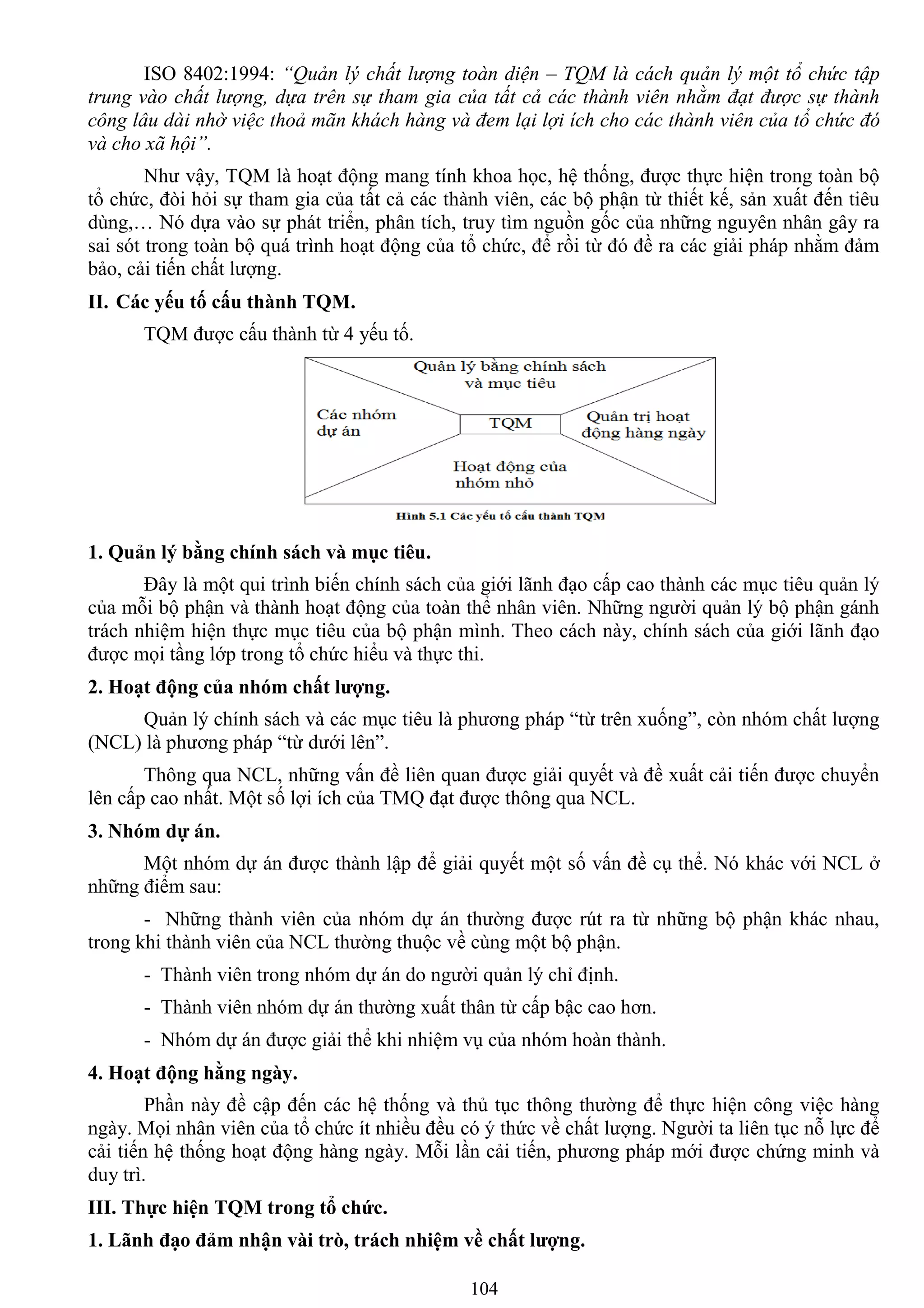 104
ISO 8402:1994: “Quản lý chất lượng toàn diện – TQM là cách quản lý một tổ chức tập
trung vào chất lượng, dựa trên sự tham gia của tất cả các thành viên nhằm đạt được sự thành
công lâu dài nhờ việc thoả mãn khách hàng và đem lại lợi ích cho các thành viên của tổ chức đó
và cho xã hội”.
Nhƣ vậy, TQM là hoạt động mang tính khoa học, hệ thống, đƣợc thực hiện trong toàn bộ
tổ chức, đòi hỏi sự tham gia của tất cả các thành viên, các bộ phận từ thiết kế, sản xuất đến tiêu
dùng,… Nó dựa vào sự phát triển, phân tích, truy tìm nguồn gốc của những nguyên nhân gây ra
sai sót trong toàn bộ quá trình hoạt động của tổ chức, để rồi từ đó đề ra các giải pháp nhằm đảm
bảo, cải tiến chất lƣợng.
II. Các yếu tố cấu thành TQM.
TQM đƣợc cấu thành từ 4 yếu tố.
1. Quản lý bằng chính sách và mục tiêu.
Đây là một qui trình biến chính sách của giới lãnh đạo cấp cao thành các mục tiêu quản lý
của mỗi bộ phận và thành hoạt động của toàn thể nhân viên. Những ngƣời quản lý bộ phận gánh
trách nhiệm hiện thực mục tiêu của bộ phận mình. Theo cách này, chính sách của giới lãnh đạo
đƣợc mọi tầng lớp trong tổ chức hiểu và thực thi.
2. Hoạt động của nhóm chất lƣợng.
Quản lý chính sách và các mục tiêu là phƣơng pháp “từ trên xuống”, còn nhóm chất lƣợng
(NCL) là phƣơng pháp “từ dƣới lên”.
Thông qua NCL, những vấn đề liên quan đƣợc giải quyết và đề xuất cải tiến đƣợc chuyển
lên cấp cao nhất. Một số lợi ích của TMQ đạt đƣợc thông qua NCL.
3. Nhóm dự án.
Một nhóm dự án đƣợc thành lập để giải quyết một số vấn đề cụ thể. Nó khác với NCL ở
những điểm sau:
- Những thành viên của nhóm dự án thƣờng đƣợc rút ra từ những bộ phận khác nhau,
trong khi thành viên của NCL thƣờng thuộc về cùng một bộ phận.
- Thành viên trong nhóm dự án do ngƣời quản lý chỉ định.
- Thành viên nhóm dự án thƣờng xuất thân từ cấp bậc cao hơn.
- Nhóm dự án đƣợc giải thể khi nhiệm vụ của nhóm hoàn thành.
4. Hoạt động hằng ngày.
Phần này đề cập đến các hệ thống và thủ tục thông thƣờng để thực hiện công việc hàng
ngày. Mọi nhân viên của tổ chức ít nhiều đều có ý thức về chất lƣợng. Ngƣời ta liên tục nỗ lực để
cải tiến hệ thống hoạt động hàng ngày. Mỗi lần cải tiến, phƣơng pháp mới đƣợc chứng minh và
duy trì.
III. Thực hiện TQM trong tổ chức.
1. Lãnh đạo đảm nhận vài trò, trách nhiệm về chất lƣợng.
 
