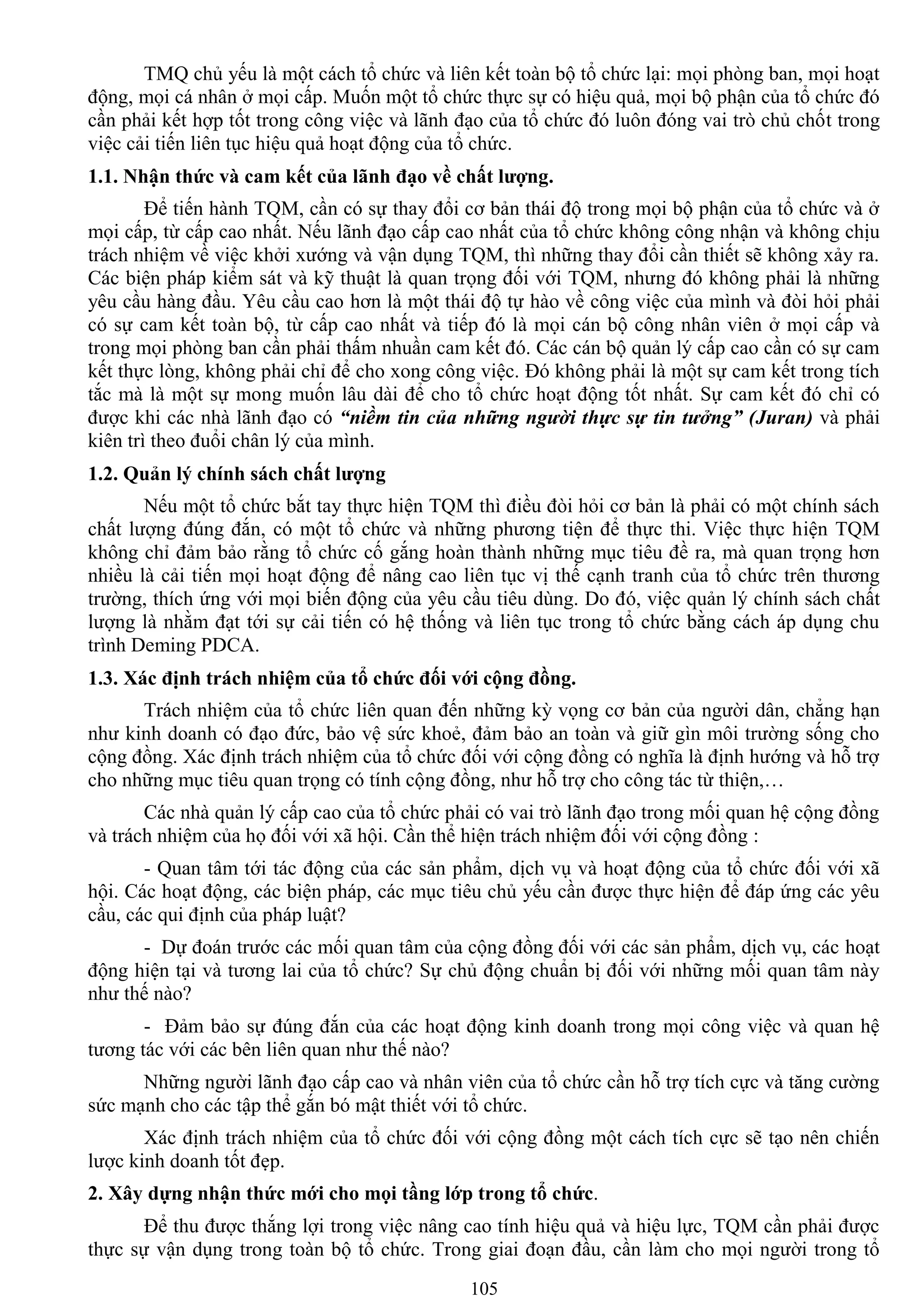 105
TMQ chủ yếu là một cách tổ chức và liên kết toàn bộ tổ chức lại: mọi phòng ban, mọi hoạt
động, mọi cá nhân ở mọi cấp. Muốn một tổ chức thực sự có hiệu quả, mọi bộ phận của tổ chức đó
cần phải kết hợp tốt trong công việc và lãnh đạo của tổ chức đó luôn đóng vai trò chủ chốt trong
việc cải tiến liên tục hiệu quả hoạt động của tổ chức.
1.1. Nhận thức và cam kết của lãnh đạo về chất lƣợng.
Để tiến hành TQM, cần có sự thay đổi cơ bản thái độ trong mọi bộ phận của tổ chức và ở
mọi cấp, từ cấp cao nhất. Nếu lãnh đạo cấp cao nhất của tổ chức không công nhận và không chịu
trách nhiệm về việc khởi xƣớng và vận dụng TQM, thì những thay đổi cần thiết sẽ không xảy ra.
Các biện pháp kiểm sát và kỹ thuật là quan trọng đối với TQM, nhƣng đó không phải là những
yêu cầu hàng đầu. Yêu cầu cao hơn là một thái độ tự hào về công việc của mình và đòi hỏi phải
có sự cam kết toàn bộ, từ cấp cao nhất và tiếp đó là mọi cán bộ công nhân viên ở mọi cấp và
trong mọi phòng ban cần phải thấm nhuần cam kết đó. Các cán bộ quản lý cấp cao cần có sự cam
kết thực lòng, không phải chỉ để cho xong công việc. Đó không phải là một sự cam kết trong tích
tắc mà là một sự mong muốn lâu dài để cho tổ chức hoạt động tốt nhất. Sự cam kết đó chỉ có
đƣợc khi các nhà lãnh đạo có “niềm tin của những người thực sự tin tưởng” (Juran) và phải
kiên trì theo đuổi chân lý của mình.
1.2. Quản lý chính sách chất lƣợng
Nếu một tổ chức bắt tay thực hiện TQM thì điều đòi hỏi cơ bản là phải có một chính sách
chất lƣợng đúng đắn, có một tổ chức và những phƣơng tiện để thực thi. Việc thực hiện TQM
không chỉ đảm bảo rằng tổ chức cố gắng hoàn thành những mục tiêu đề ra, mà quan trọng hơn
nhiều là cải tiến mọi hoạt động để nâng cao liên tục vị thế cạnh tranh của tổ chức trên thƣơng
trƣờng, thích ứng với mọi biến động của yêu cầu tiêu dùng. Do đó, việc quản lý chính sách chất
lƣợng là nhằm đạt tới sự cải tiến có hệ thống và liên tục trong tổ chức bằng cách áp dụng chu
trình Deming PDCA.
1.3. Xác định trách nhiệm của tổ chức đối với cộng đồng.
Trách nhiệm của tổ chức liên quan đến những kỳ vọng cơ bản của ngƣời dân, chẳng hạn
nhƣ kinh doanh có đạo đức, bảo vệ sức khoẻ, đảm bảo an toàn và giữ gìn môi trƣờng sống cho
cộng đồng. Xác định trách nhiệm của tổ chức đối với cộng đồng có nghĩa là định hƣớng và hỗ trợ
cho những mục tiêu quan trọng có tính cộng đồng, nhƣ hỗ trợ cho công tác từ thiện,…
Các nhà quản lý cấp cao của tổ chức phải có vai trò lãnh đạo trong mối quan hệ cộng đồng
và trách nhiệm của họ đối với xã hội. Cần thể hiện trách nhiệm đối với cộng đồng :
- Quan tâm tới tác động của các sản phẩm, dịch vụ và hoạt động của tổ chức đối với xã
hội. Các hoạt động, các biện pháp, các mục tiêu chủ yếu cần đƣợc thực hiện để đáp ứng các yêu
cầu, các qui định của pháp luật?
- Dự đoán trƣớc các mối quan tâm của cộng đồng đối với các sản phẩm, dịch vụ, các hoạt
động hiện tại và tƣơng lai của tổ chức? Sự chủ động chuẩn bị đối với những mối quan tâm này
nhƣ thế nào?
- Đảm bảo sự đúng đắn của các hoạt động kinh doanh trong mọi công việc và quan hệ
tƣơng tác với các bên liên quan nhƣ thế nào?
Những ngƣời lãnh đạo cấp cao và nhân viên của tổ chức cần hỗ trợ tích cực và tăng cƣờng
sức mạnh cho các tập thể gắn bó mật thiết với tổ chức.
Xác định trách nhiệm của tổ chức đối với cộng đồng một cách tích cực sẽ tạo nên chiến
lƣợc kinh doanh tốt đẹp.
2. Xây dựng nhận thức mới cho mọi tầng lớp trong tổ chức.
Để thu đƣợc thắng lợi trong việc nâng cao tính hiệu quả và hiệu lực, TQM cần phải đƣợc
thực sự vận dụng trong toàn bộ tổ chức. Trong giai đoạn đầu, cần làm cho mọi ngƣời trong tổ
 