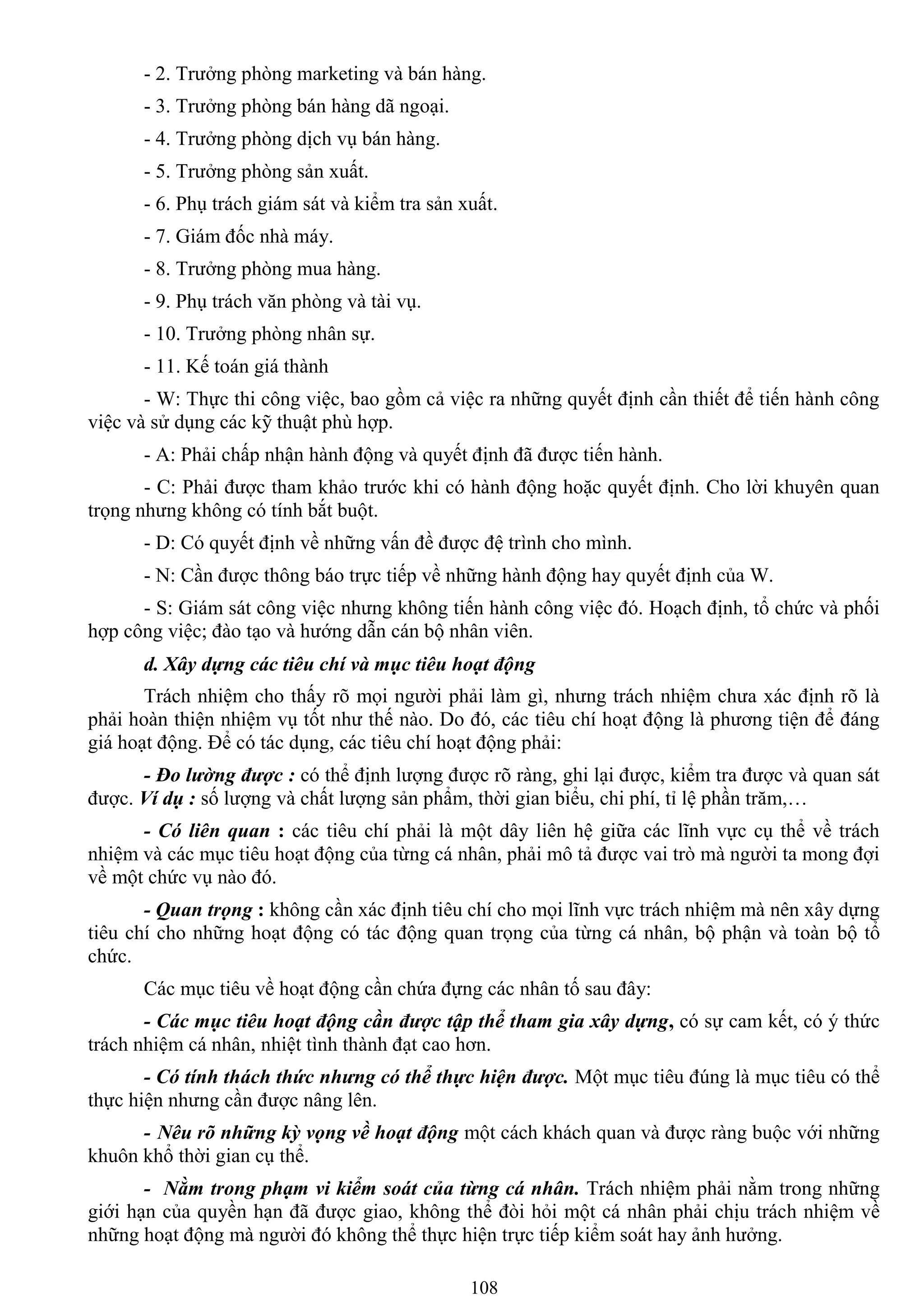 108
- 2. Trƣởng phòng marketing và bán hàng.
- 3. Trƣởng phòng bán hàng dã ngoại.
- 4. Trƣởng phòng dịch vụ bán hàng.
- 5. Trƣởng phòng sản xuất.
- 6. Phụ trách giám sát và kiểm tra sản xuất.
- 7. Giám đốc nhà máy.
- 8. Trƣởng phòng mua hàng.
- 9. Phụ trách văn phòng và tài vụ.
- 10. Trƣởng phòng nhân sự.
- 11. Kế toán giá thành
- W: Thực thi công việc, bao gồm cả việc ra những quyết định cần thiết để tiến hành công
việc và sử dụng các kỹ thuật phù hợp.
- A: Phải chấp nhận hành động và quyết định đã đƣợc tiến hành.
- C: Phải đƣợc tham khảo trƣớc khi có hành động hoặc quyết định. Cho lời khuyên quan
trọng nhƣng không có tính bắt buột.
- D: Có quyết định về những vấn đề đƣợc đệ trình cho mình.
- N: Cần đƣợc thông báo trực tiếp về những hành động hay quyết định của W.
- S: Giám sát công việc nhƣng không tiến hành công việc đó. Hoạch định, tổ chức và phối
hợp công việc; đào tạo và hƣớng dẫn cán bộ nhân viên.
d. Xây dựng các tiêu chí và mục tiêu hoạt động
Trách nhiệm cho thấy rõ mọi ngƣời phải làm gì, nhƣng trách nhiệm chƣa xác định rõ là
phải hoàn thiện nhiệm vụ tốt nhƣ thế nào. Do đó, các tiêu chí hoạt động là phƣơng tiện để đáng
giá hoạt động. Để có tác dụng, các tiêu chí hoạt động phải:
- Đo lường được : có thể định lƣợng đƣợc rõ ràng, ghi lại đƣợc, kiểm tra đƣợc và quan sát
đƣợc. Ví dụ : số lƣợng và chất lƣợng sản phẩm, thời gian biểu, chi phí, tỉ lệ phần trăm,…
- Có liên quan : các tiêu chí phải là một dây liên hệ giữa các lĩnh vực cụ thể về trách
nhiệm và các mục tiêu hoạt động của từng cá nhân, phải mô tả đƣợc vai trò mà ngƣời ta mong đợi
về một chức vụ nào đó.
- Quan trọng : không cần xác định tiêu chí cho mọi lĩnh vực trách nhiệm mà nên xây dựng
tiêu chí cho những hoạt động có tác động quan trọng của từng cá nhân, bộ phận và toàn bộ tổ
chức.
Các mục tiêu về hoạt động cần chứa đựng các nhân tố sau đây:
- Các mục tiêu hoạt động cần được tập thể tham gia xây dựng, có sự cam kết, có ý thức
trách nhiệm cá nhân, nhiệt tình thành đạt cao hơn.
- Có tính thách thức nhưng có thể thực hiện được. Một mục tiêu đúng là mục tiêu có thể
thực hiện nhƣng cần đƣợc nâng lên.
- Nêu rõ những kỳ vọng về hoạt động một cách khách quan và đƣợc ràng buộc với những
khuôn khổ thời gian cụ thể.
- Nằm trong phạm vi kiểm soát của từng cá nhân. Trách nhiệm phải nằm trong những
giới hạn của quyền hạn đã đƣợc giao, không thể đòi hỏi một cá nhân phải chịu trách nhiệm về
những hoạt động mà ngƣời đó không thể thực hiện trực tiếp kiểm soát hay ảnh hƣởng.
 