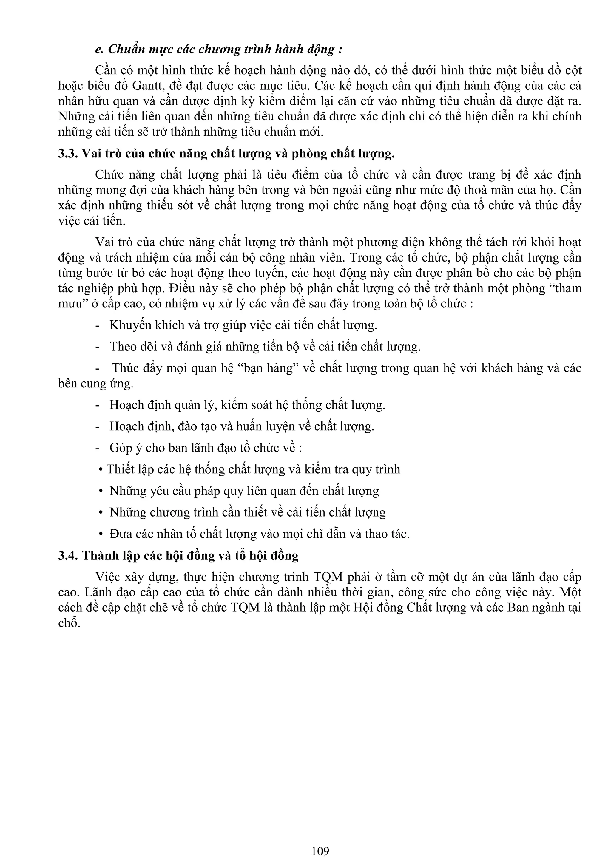 109
e. Chuẩn mực các chương trình hành động :
Cần có một hình thức kế hoạch hành động nào đó, có thể dƣới hình thức một biểu đồ cột
hoặc biểu đồ Gantt, để đạt đƣợc các mục tiêu. Các kế hoạch cần qui định hành động của các cá
nhân hữu quan và cần đƣợc định kỳ kiểm điểm lại căn cứ vào những tiêu chuẩn đã đƣợc đặt ra.
Những cải tiến liên quan đến những tiêu chuẩn đã đƣợc xác định chỉ có thể hiện diễn ra khi chính
những cải tiến sẽ trở thành những tiêu chuẩn mới.
3.3. Vai trò của chức năng chất lƣợng và phòng chất lƣợng.
Chức năng chất lƣợng phải là tiêu điểm của tổ chức và cần đƣợc trang bị để xác định
những mong đợi của khách hàng bên trong và bên ngoài cũng nhƣ mức độ thoả mãn của họ. Cần
xác định những thiếu sót về chất lƣợng trong mọi chức năng hoạt động của tổ chức và thúc đẩy
việc cải tiến.
Vai trò của chức năng chất lƣợng trở thành một phƣơng diện không thể tách rời khỏi hoạt
động và trách nhiệm của mỗi cán bộ công nhân viên. Trong các tổ chức, bộ phận chất lƣợng cần
từng bƣớc từ bỏ các hoạt động theo tuyến, các hoạt động này cần đƣợc phân bổ cho các bộ phận
tác nghiệp phù hợp. Điều này sẽ cho phép bộ phận chất lƣợng có thể trở thành một phòng “tham
mƣu” ở cấp cao, có nhiệm vụ xử lý các vấn đề sau đây trong toàn bộ tổ chức :
- Khuyến khích và trợ giúp việc cải tiến chất lƣợng.
- Theo dõi và đánh giá những tiến bộ về cải tiến chất lƣợng.
- Thúc đẩy mọi quan hệ “bạn hàng” về chất lƣợng trong quan hệ với khách hàng và các
bên cung ứng.
- Hoạch định quản lý, kiểm soát hệ thống chất lƣợng.
- Hoạch định, đào tạo và huấn luyện về chất lƣợng.
- Góp ý cho ban lãnh đạo tổ chức về :
• Thiết lập các hệ thống chất lƣợng và kiểm tra quy trình
• Những yêu cầu pháp quy liên quan đến chất lƣợng
• Những chƣơng trình cần thiết về cải tiến chất lƣợng
• Đƣa các nhân tố chất lƣợng vào mọi chỉ dẫn và thao tác.
3.4. Thành lập các hội đồng và tổ hội đồng
Việc xây dựng, thực hiện chƣơng trình TQM phải ở tầm cỡ một dự án của lãnh đạo cấp
cao. Lãnh đạo cấp cao của tổ chức cần dành nhiều thời gian, công sức cho công việc này. Một
cách đề cập chặt chẽ về tổ chức TQM là thành lập một Hội đồng Chất lƣợng và các Ban ngành tại
chỗ.
 