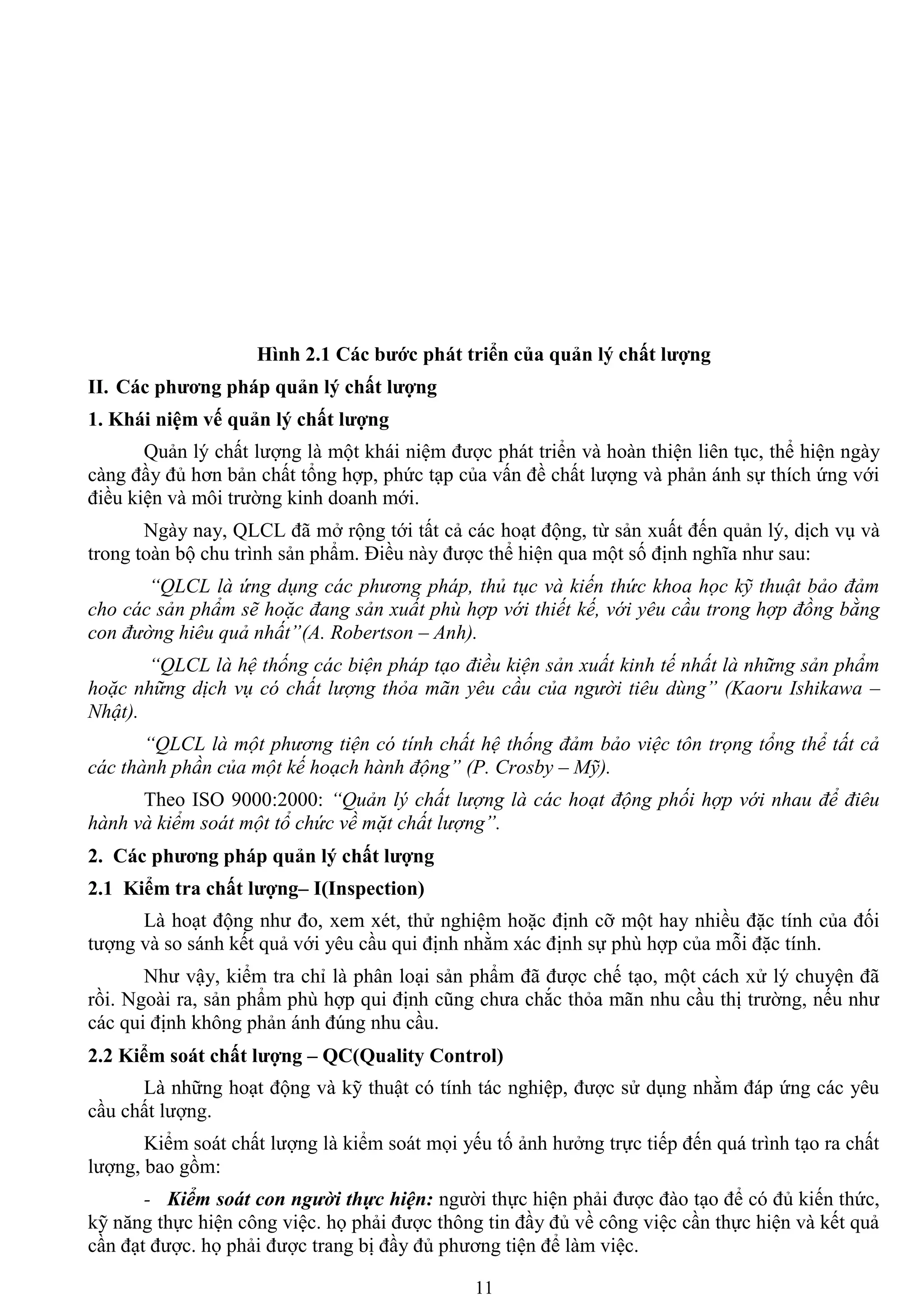 11
Hình 2.1 Các bƣớc phát triển của quản lý chất lƣợng
II. Các phƣơng pháp quản lý chất lƣợng
1. Khái niệm vế quản lý chất lƣợng
Quản lý chất lƣợng là một khái niệm đƣợc phát triển và hoàn thiện liên tục, thể hiện ngày
càng đầy đủ hơn bản chất tổng hợp, phức tạp của vấn đề chất lƣợng và phản ánh sự thích ứng với
điều kiện và môi trƣờng kinh doanh mới.
Ngày nay, QLCL đã mở rộng tới tất cả các hoạt động, từ sản xuất đến quản lý, dịch vụ và
trong toàn bộ chu trình sản phẩm. Điều này đƣợc thể hiện qua một số định nghĩa nhƣ sau:
“QLCL là ứng dụng các phương pháp, thủ tục và kiến thức khoa học kỹ thuật bảo đảm
cho các sản phẩm sẽ hoặc đang sản xuất phù hợp với thiết kế, với yêu cầu trong hợp đồng bằng
con đường hiêu quả nhất”(A. Robertson – Anh).
“QLCL là hệ thống các biện pháp tạo điều kiện sản xuất kinh tế nhất là những sản phẩm
hoặc những dịch vụ có chất lượng thỏa mãn yêu cầu của người tiêu dùng” (Kaoru Ishikawa –
Nhật).
“QLCL là một phương tiện có tính chất hệ thống đảm bảo việc tôn trọng tổng thể tất cả
các thành phần của một kế hoạch hành động” (P. Crosby – Mỹ).
Theo ISO 9000:2000: “Quản lý chất lượng là các hoạt động phối hợp với nhau để điêu
hành và kiểm soát một tổ chức về mặt chất lượng”.
2. Các phƣơng pháp quản lý chất lƣợng
2.1 Kiểm tra chất lƣợng– I(Inspection)
Là hoạt động nhƣ đo, xem xét, thử nghiệm hoặc định cỡ một hay nhiều đặc tính của đối
tƣợng và so sánh kết quả với yêu cầu qui định nhằm xác định sự phù hợp của mỗi đặc tính.
Nhƣ vậy, kiểm tra chỉ là phân loại sản phẩm đã đƣợc chế tạo, một cách xử lý chuyện đã
rồi. Ngoài ra, sản phẩm phù hợp qui định cũng chƣa chắc thỏa mãn nhu cầu thị trƣờng, nếu nhƣ
các qui định không phản ánh đúng nhu cầu.
2.2 Kiểm soát chất lƣợng – QC(Quality Control)
Là những hoạt động và kỹ thuật có tính tác nghiệp, đƣợc sử dụng nhằm đáp ứng các yêu
cầu chất lƣợng.
Kiểm soát chất lƣợng là kiểm soát mọi yếu tố ảnh hƣởng trực tiếp đến quá trình tạo ra chất
lƣợng, bao gồm:
- Kiểm soát con người thực hiện: ngƣời thực hiện phải đƣợc đào tạo để có đủ kiến thức,
kỹ năng thực hiện công việc. họ phải đƣợc thông tin đầy đủ về công việc cần thực hiện và kết quả
cần đạt đƣợc. họ phải đƣợc trang bị đầy đủ phƣơng tiện để làm việc.
 