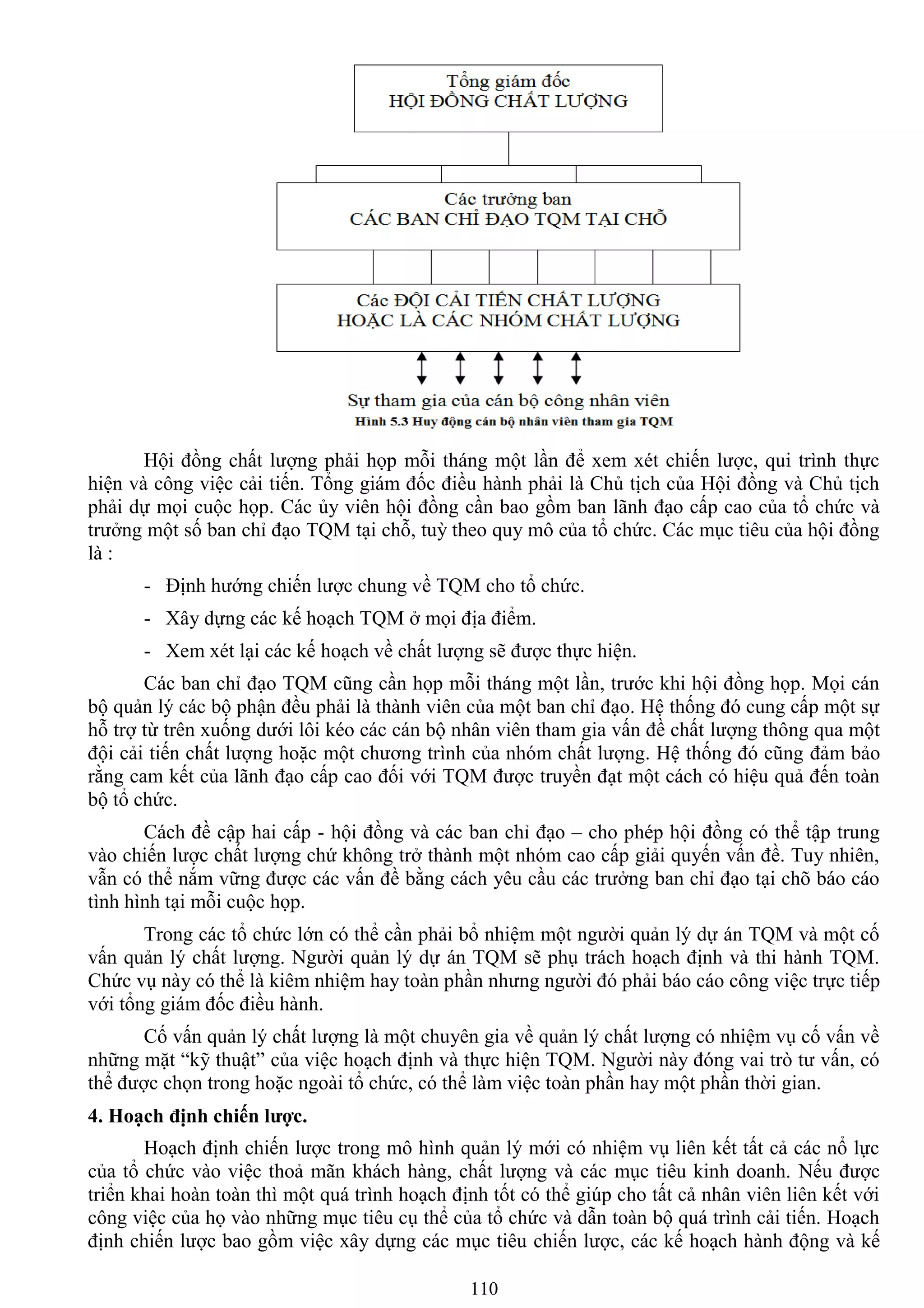 110
Hội đồng chất lƣợng phải họp mỗi tháng một lần để xem xét chiến lƣợc, qui trình thực
hiện và công việc cải tiến. Tổng giám đốc điều hành phải là Chủ tịch của Hội đồng và Chủ tịch
phải dự mọi cuộc họp. Các ủy viên hội đồng cần bao gồm ban lãnh đạo cấp cao của tổ chức và
trƣởng một số ban chỉ đạo TQM tại chỗ, tuỳ theo quy mô của tổ chức. Các mục tiêu của hội đồng
là :
- Định hƣớng chiến lƣợc chung về TQM cho tổ chức.
- Xây dựng các kế hoạch TQM ở mọi địa điểm.
- Xem xét lại các kế hoạch về chất lƣợng sẽ đƣợc thực hiện.
Các ban chỉ đạo TQM cũng cần họp mỗi tháng một lần, trƣớc khi hội đồng họp. Mọi cán
bộ quản lý các bộ phận đều phải là thành viên của một ban chỉ đạo. Hệ thống đó cung cấp một sự
hỗ trợ từ trên xuống dƣới lôi kéo các cán bộ nhân viên tham gia vấn đề chất lƣợng thông qua một
đội cải tiến chất lƣợng hoặc một chƣơng trình của nhóm chất lƣợng. Hệ thống đó cũng đảm bảo
rằng cam kết của lãnh đạo cấp cao đối với TQM đƣợc truyền đạt một cách có hiệu quả đến toàn
bộ tổ chức.
Cách đề cập hai cấp - hội đồng và các ban chỉ đạo – cho phép hội đồng có thể tập trung
vào chiến lƣợc chất lƣợng chứ không trở thành một nhóm cao cấp giải quyến vấn đề. Tuy nhiên,
vẫn có thể nắm vững đƣợc các vấn đề bằng cách yêu cầu các trƣởng ban chỉ đạo tại chõ báo cáo
tình hình tại mỗi cuộc họp.
Trong các tổ chức lớn có thể cần phải bổ nhiệm một ngƣời quản lý dự án TQM và một cố
vấn quản lý chất lƣợng. Ngƣời quản lý dự án TQM sẽ phụ trách hoạch định và thi hành TQM.
Chức vụ này có thể là kiêm nhiệm hay toàn phần nhƣng ngƣời đó phải báo cáo công việc trực tiếp
với tổng giám đốc điều hành.
Cố vấn quản lý chất lƣợng là một chuyên gia về quản lý chất lƣợng có nhiệm vụ cố vấn về
những mặt “kỹ thuật” của việc hoạch định và thực hiện TQM. Ngƣời này đóng vai trò tƣ vấn, có
thể đƣợc chọn trong hoặc ngoài tổ chức, có thể làm việc toàn phần hay một phần thời gian.
4. Hoạch định chiến lƣợc.
Hoạch định chiến lƣợc trong mô hình quản lý mới có nhiệm vụ liên kết tất cả các nổ lực
của tổ chức vào việc thoả mãn khách hàng, chất lƣợng và các mục tiêu kinh doanh. Nếu đƣợc
triển khai hoàn toàn thì một quá trình hoạch định tốt có thể giúp cho tất cả nhân viên liên kết với
công việc của họ vào những mục tiêu cụ thể của tổ chức và dẫn toàn bộ quá trình cải tiến. Hoạch
định chiến lƣợc bao gồm việc xây dựng các mục tiêu chiến lƣợc, các kế hoạch hành động và kế
 