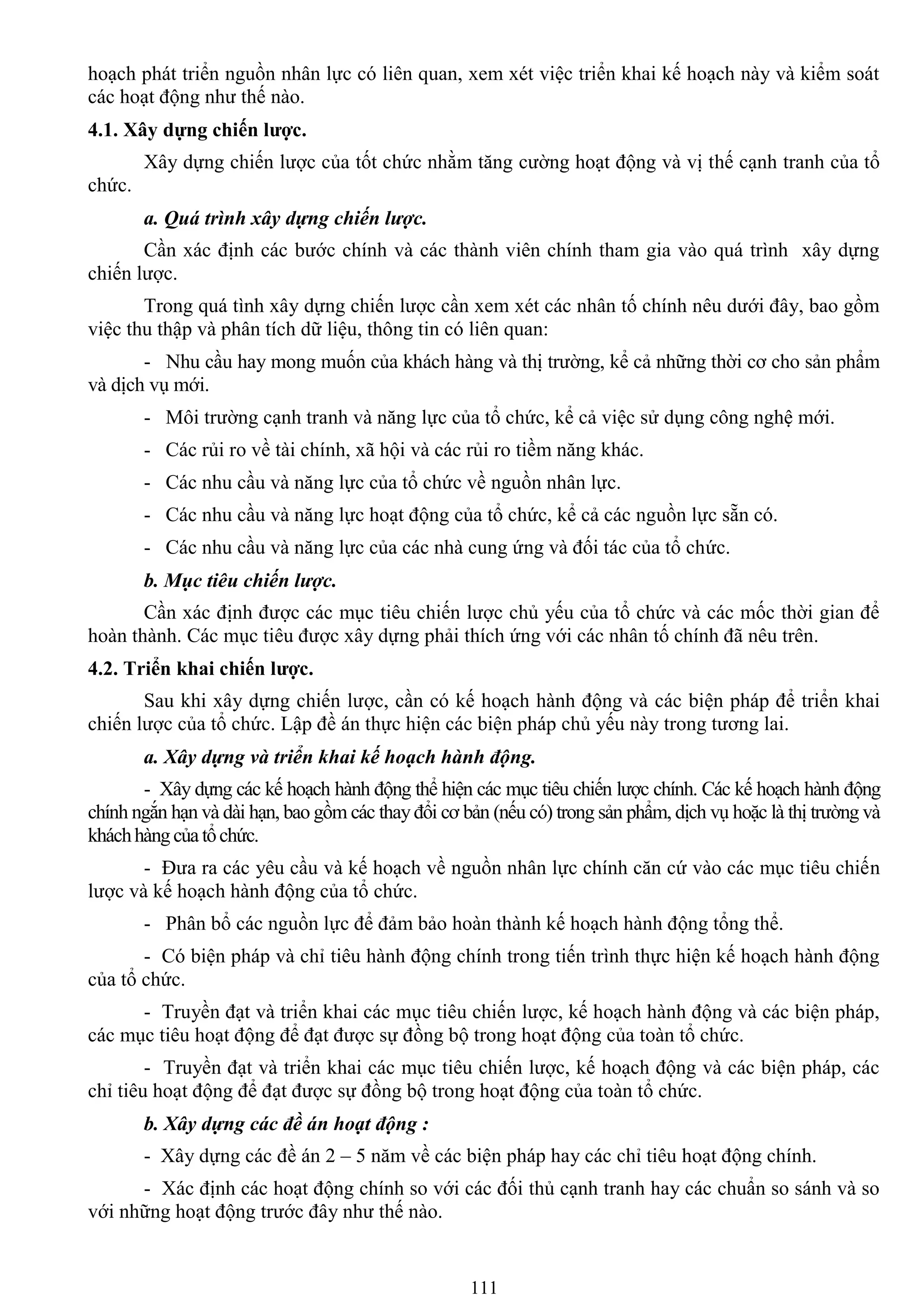 111
hoạch phát triển nguồn nhân lực có liên quan, xem xét việc triển khai kế hoạch này và kiểm soát
các hoạt động nhƣ thế nào.
4.1. Xây dựng chiến lƣợc.
Xây dựng chiến lƣợc của tốt chức nhằm tăng cƣờng hoạt động và vị thế cạnh tranh của tổ
chức.
a. Quá trình xây dựng chiến lược.
Cần xác định các bƣớc chính và các thành viên chính tham gia vào quá trình xây dựng
chiến lƣợc.
Trong quá tình xây dựng chiến lƣợc cần xem xét các nhân tố chính nêu dƣới đây, bao gồm
việc thu thập và phân tích dữ liệu, thông tin có liên quan:
- Nhu cầu hay mong muốn của khách hàng và thị trƣờng, kể cả những thời cơ cho sản phẩm
và dịch vụ mới.
- Môi trƣờng cạnh tranh và năng lực của tổ chức, kể cả việc sử dụng công nghệ mới.
- Các rủi ro về tài chính, xã hội và các rủi ro tiềm năng khác.
- Các nhu cầu và năng lực của tổ chức về nguồn nhân lực.
- Các nhu cầu và năng lực hoạt động của tổ chức, kể cả các nguồn lực sẵn có.
- Các nhu cầu và năng lực của các nhà cung ứng và đối tác của tổ chức.
b. Mục tiêu chiến lược.
Cần xác định đƣợc các mục tiêu chiến lƣợc chủ yếu của tổ chức và các mốc thời gian để
hoàn thành. Các mục tiêu đƣợc xây dựng phải thích ứng với các nhân tố chính đã nêu trên.
4.2. Triển khai chiến lƣợc.
Sau khi xây dựng chiến lƣợc, cần có kế hoạch hành động và các biện pháp để triển khai
chiến lƣợc của tổ chức. Lập đề án thực hiện các biện pháp chủ yếu này trong tƣơng lai.
a. Xây dựng và triển khai kế hoạch hành động.
- Xây dựng các kế hoạch hành động thể hiện các mục tiêu chiến lƣợc chính. Các kế hoạch hành động
chính ngắn hạn và dài hạn, bao gồm các thay đổi cơ bản (nếu có) trong sản phẩm, dịch vụ hoặc là thị trƣờng và
kháchhàngcủatổchức.
- Đƣa ra các yêu cầu và kế hoạch về nguồn nhân lực chính căn cứ vào các mục tiêu chiến
lƣợc và kế hoạch hành động của tổ chức.
- Phân bổ các nguồn lực để đảm bảo hoàn thành kế hoạch hành động tổng thể.
- Có biện pháp và chỉ tiêu hành động chính trong tiến trình thực hiện kế hoạch hành động
của tổ chức.
- Truyền đạt và triển khai các mục tiêu chiến lƣợc, kế hoạch hành động và các biện pháp,
các mục tiêu hoạt động để đạt đƣợc sự đồng bộ trong hoạt động của toàn tổ chức.
- Truyền đạt và triển khai các mục tiêu chiến lƣợc, kế hoạch động và các biện pháp, các
chỉ tiêu hoạt động để đạt đƣợc sự đồng bộ trong hoạt động của toàn tổ chức.
b. Xây dựng các đề án hoạt động :
- Xây dựng các đề án 2 – 5 năm về các biện pháp hay các chỉ tiêu hoạt động chính.
- Xác định các hoạt động chính so với các đối thủ cạnh tranh hay các chuẩn so sánh và so
với những hoạt động trƣớc đây nhƣ thế nào.
 