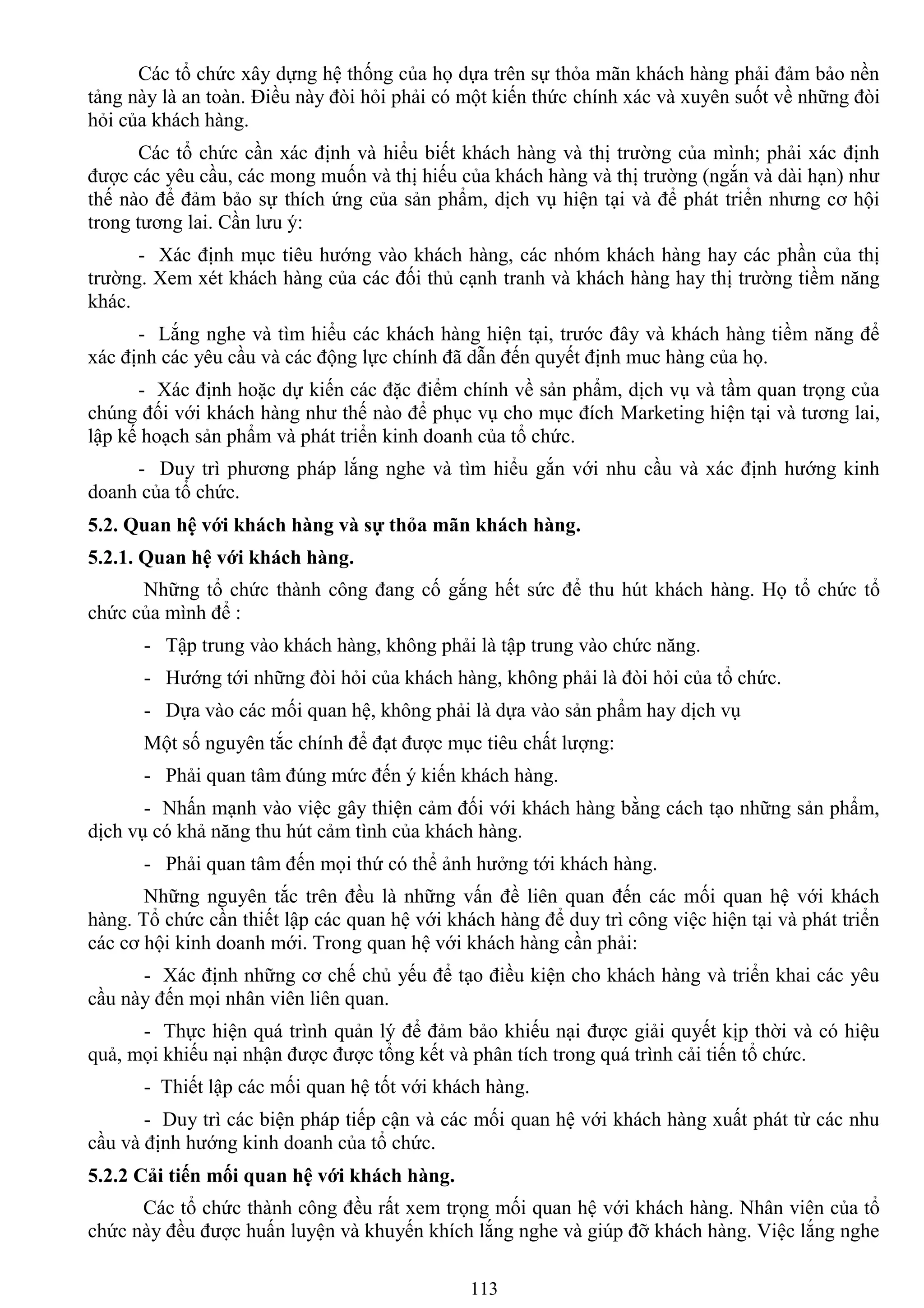 113
Các tổ chức xây dựng hệ thống của họ dựa trên sự thỏa mãn khách hàng phải đảm bảo nền
tảng này là an toàn. Điều này đòi hỏi phải có một kiến thức chính xác và xuyên suốt về những đòi
hỏi của khách hàng.
Các tổ chức cần xác định và hiểu biết khách hàng và thị trƣờng của mình; phải xác định
đƣợc các yêu cầu, các mong muốn và thị hiếu của khách hàng và thị trƣờng (ngắn và dài hạn) nhƣ
thế nào để đảm bảo sự thích ứng của sản phẩm, dịch vụ hiện tại và để phát triển nhƣng cơ hội
trong tƣơng lai. Cần lƣu ý:
- Xác định mục tiêu hƣớng vào khách hàng, các nhóm khách hàng hay các phần của thị
trƣờng. Xem xét khách hàng của các đối thủ cạnh tranh và khách hàng hay thị trƣờng tiềm năng
khác.
- Lắng nghe và tìm hiểu các khách hàng hiện tại, trƣớc đây và khách hàng tiềm năng để
xác định các yêu cầu và các động lực chính đã dẫn đến quyết định muc hàng của họ.
- Xác định hoặc dự kiến các đặc điểm chính về sản phẩm, dịch vụ và tầm quan trọng của
chúng đối với khách hàng nhƣ thế nào để phục vụ cho mục đích Marketing hiện tại và tƣơng lai,
lập kế hoạch sản phẩm và phát triển kinh doanh của tổ chức.
- Duy trì phƣơng pháp lắng nghe và tìm hiểu gắn với nhu cầu và xác định hƣớng kinh
doanh của tổ chức.
5.2. Quan hệ với khách hàng và sự thỏa mãn khách hàng.
5.2.1. Quan hệ với khách hàng.
Những tổ chức thành công đang cố gắng hết sức để thu hút khách hàng. Họ tổ chức tổ
chức của mình để :
- Tập trung vào khách hàng, không phải là tập trung vào chức năng.
- Hƣớng tới những đòi hỏi của khách hàng, không phải là đòi hỏi của tổ chức.
- Dựa vào các mối quan hệ, không phải là dựa vào sản phẩm hay dịch vụ
Một số nguyên tắc chính để đạt đƣợc mục tiêu chất lƣợng:
- Phải quan tâm đúng mức đến ý kiến khách hàng.
- Nhấn mạnh vào việc gây thiện cảm đối với khách hàng bằng cách tạo những sản phẩm,
dịch vụ có khả năng thu hút cảm tình của khách hàng.
- Phải quan tâm đến mọi thứ có thể ảnh hƣởng tới khách hàng.
Những nguyên tắc trên đều là những vấn đề liên quan đến các mối quan hệ với khách
hàng. Tổ chức cần thiết lập các quan hệ với khách hàng để duy trì công việc hiện tại và phát triển
các cơ hội kinh doanh mới. Trong quan hệ với khách hàng cần phải:
- Xác định những cơ chế chủ yếu để tạo điều kiện cho khách hàng và triển khai các yêu
cầu này đến mọi nhân viên liên quan.
- Thực hiện quá trình quản lý để đảm bảo khiếu nại đƣợc giải quyết kịp thời và có hiệu
quả, mọi khiếu nại nhận đƣợc đƣợc tổng kết và phân tích trong quá trình cải tiến tổ chức.
- Thiết lập các mối quan hệ tốt với khách hàng.
- Duy trì các biện pháp tiếp cận và các mối quan hệ với khách hàng xuất phát từ các nhu
cầu và định hƣớng kinh doanh của tổ chức.
5.2.2 Cải tiến mối quan hệ với khách hàng.
Các tổ chức thành công đều rất xem trọng mối quan hệ với khách hàng. Nhân viên của tổ
chức này đều đƣợc huấn luyện và khuyến khích lắng nghe và giúp đỡ khách hàng. Việc lắng nghe
 