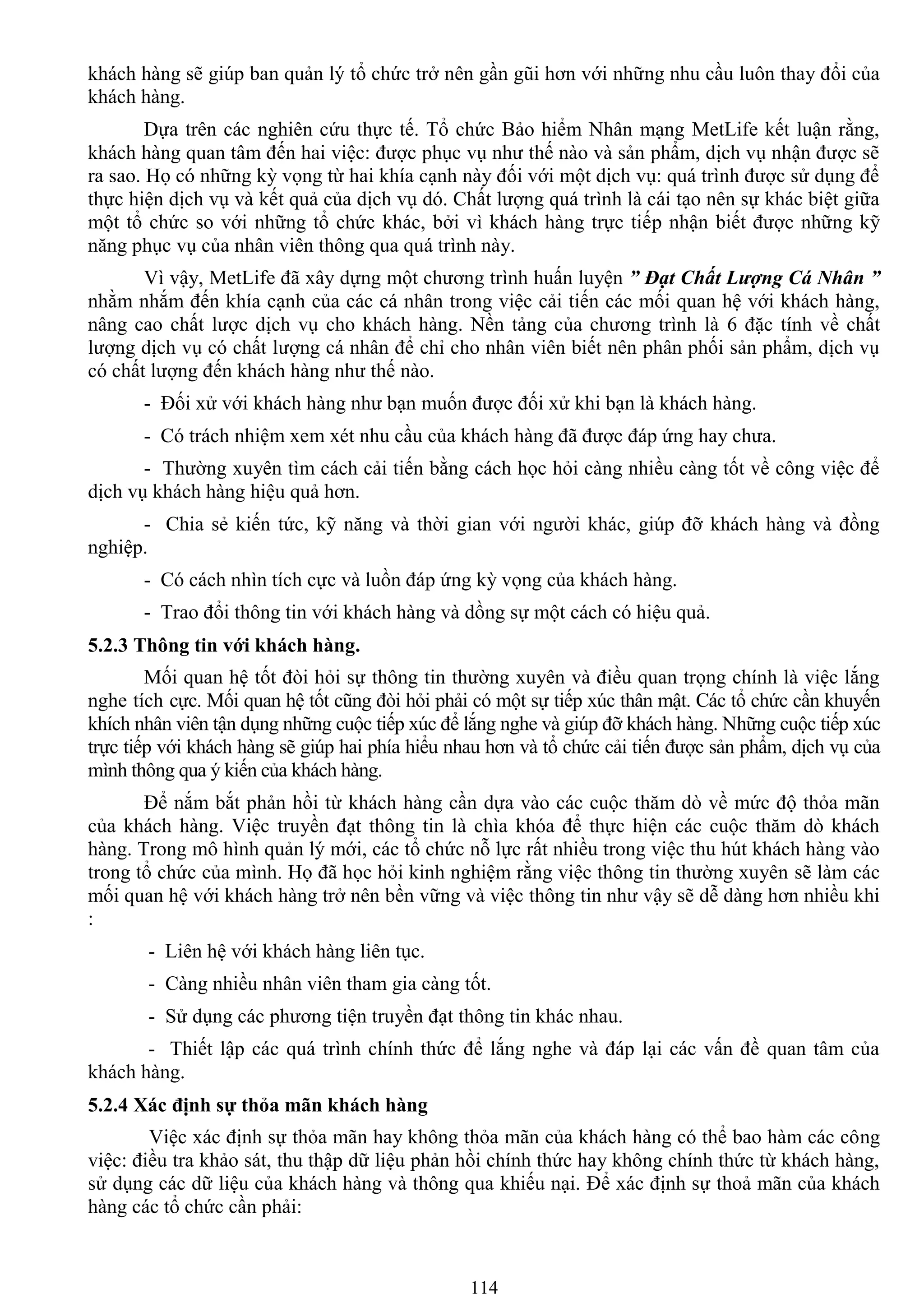 114
khách hàng sẽ giúp ban quản lý tổ chức trở nên gần gũi hơn với những nhu cầu luôn thay đổi của
khách hàng.
Dựa trên các nghiên cứu thực tế. Tổ chức Bảo hiểm Nhân mạng MetLife kết luận rằng,
khách hàng quan tâm đến hai việc: đƣợc phục vụ nhƣ thế nào và sản phẩm, dịch vụ nhận đƣợc sẽ
ra sao. Họ có những kỳ vọng từ hai khía cạnh này đối với một dịch vụ: quá trình đƣợc sử dụng để
thực hiện dịch vụ và kết quả của dịch vụ dó. Chất lƣợng quá trình là cái tạo nên sự khác biệt giữa
một tổ chức so với những tổ chức khác, bởi vì khách hàng trực tiếp nhận biết đƣợc những kỹ
năng phục vụ của nhân viên thông qua quá trình này.
Vì vậy, MetLife đã xây dựng một chƣơng trình huấn luyện ” Đạt Chất Lượng Cá Nhân ”
nhằm nhắm đến khía cạnh của các cá nhân trong việc cải tiến các mối quan hệ với khách hàng,
nâng cao chất lƣợc dịch vụ cho khách hàng. Nền tảng của chƣơng trình là 6 đặc tính về chất
lƣợng dịch vụ có chất lƣợng cá nhân để chỉ cho nhân viên biết nên phân phối sản phẩm, dịch vụ
có chất lƣợng đến khách hàng nhƣ thế nào.
- Đối xử với khách hàng nhƣ bạn muốn đƣợc đối xử khi bạn là khách hàng.
- Có trách nhiệm xem xét nhu cầu của khách hàng đã đƣợc đáp ứng hay chƣa.
- Thƣờng xuyên tìm cách cải tiến bằng cách học hỏi càng nhiều càng tốt về công việc để
dịch vụ khách hàng hiệu quả hơn.
- Chia sẻ kiến tức, kỹ năng và thời gian với ngƣời khác, giúp đỡ khách hàng và đồng
nghiệp.
- Có cách nhìn tích cực và luồn đáp ứng kỳ vọng của khách hàng.
- Trao đổi thông tin với khách hàng và dồng sự một cách có hiệu quả.
5.2.3 Thông tin với khách hàng.
Mối quan hệ tốt đòi hỏi sự thông tin thƣờng xuyên và điều quan trọng chính là việc lắng
nghe tích cực. Mối quan hệ tốt cũng đòi hỏi phải có một sự tiếp xúc thân mật. Các tổ chức cần khuyến
khích nhân viên tận dụng những cuộc tiếp xúc để lắng nghe và giúp đỡ khách hàng. Những cuộc tiếp xúc
trực tiếp với khách hàng sẽ giúp hai phía hiểu nhau hơn và tổ chức cải tiến đƣợc sản phẩm, dịch vụ của
mình thông qua ý kiến của khách hàng.
Để nắm bắt phản hồi từ khách hàng cần dựa vào các cuộc thăm dò về mức độ thỏa mãn
của khách hàng. Việc truyền đạt thông tin là chìa khóa để thực hiện các cuộc thăm dò khách
hàng. Trong mô hình quản lý mới, các tổ chức nỗ lực rất nhiều trong việc thu hút khách hàng vào
trong tổ chức của mình. Họ đã học hỏi kinh nghiệm rằng việc thông tin thƣờng xuyên sẽ làm các
mối quan hệ với khách hàng trở nên bền vững và việc thông tin nhƣ vậy sẽ dễ dàng hơn nhiều khi
:
- Liên hệ với khách hàng liên tục.
- Càng nhiều nhân viên tham gia càng tốt.
- Sử dụng các phƣơng tiện truyền đạt thông tin khác nhau.
- Thiết lập các quá trình chính thức để lắng nghe và đáp lại các vấn đề quan tâm của
khách hàng.
5.2.4 Xác định sự thỏa mãn khách hàng
Việc xác định sự thỏa mãn hay không thỏa mãn của khách hàng có thể bao hàm các công
việc: điều tra khảo sát, thu thập dữ liệu phản hồi chính thức hay không chính thức từ khách hàng,
sử dụng các dữ liệu của khách hàng và thông qua khiếu nại. Để xác định sự thoả mãn của khách
hàng các tổ chức cần phải:
 