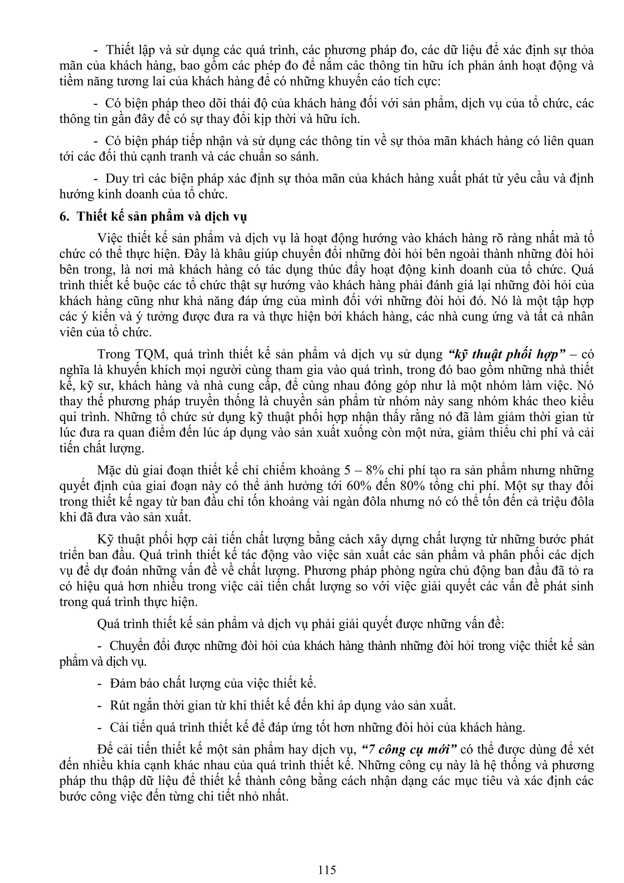 115
- Thiết lập và sử dụng các quá trình, các phƣơng pháp đo, các dữ liệu để xác định sự thỏa
mãn của khách hàng, bao gồm các phép đo để nắm các thông tin hữu ích phản ánh hoạt động và
tiềm năng tƣơng lai của khách hàng để có những khuyến cáo tích cực:
- Có biện pháp theo dõi thái độ của khách hàng đối với sản phẩm, dịch vụ của tổ chức, các
thông tin gần đây để có sự thay đổi kịp thời và hữu ích.
- Có biện pháp tiếp nhận và sử dụng các thông tin về sự thỏa mãn khách hàng có liên quan
tới các đối thủ cạnh tranh và các chuẩn so sánh.
- Duy trì các biện pháp xác định sự thỏa mãn của khách hàng xuất phát từ yêu cầu và định
hƣớng kinh doanh của tổ chức.
6. Thiết kế sản phẩm và dịch vụ
Việc thiết kế sản phẩm và dịch vụ là hoạt động hƣớng vào khách hàng rõ ràng nhất mà tổ
chức có thể thực hiện. Đây là khâu giúp chuyển đổi những đòi hỏi bên ngoài thành những đòi hỏi
bên trong, là nơi mà khách hàng có tác dụng thúc đẩy hoạt động kinh doanh của tổ chức. Quá
trình thiết kế buộc các tổ chức thật sự hƣớng vào khách hàng phải đánh giá lại những đòi hỏi của
khách hàng cũng nhƣ khả năng đáp ứng của mình đối với những đòi hỏi đó. Nó là một tập hợp
các ý kiến và ý tƣởng đƣợc đƣa ra và thực hiện bởi khách hàng, các nhà cung ứng và tất cả nhân
viên của tổ chức.
Trong TQM, quá trình thiết kế sản phẩm và dịch vụ sử dụng “kỹ thuật phối hợp” – có
nghĩa là khuyến khích mọi ngƣời cùng tham gia vào quá trình, trong đó bao gồm những nhà thiết
kế, kỹ sƣ, khách hàng và nhà cung cấp, để cùng nhau đóng góp nhƣ là một nhóm làm việc. Nó
thay thế phƣơng pháp truyền thống là chuyền sản phẩm từ nhóm này sang nhóm khác theo kiểu
qui trình. Những tổ chức sử dụng kỹ thuật phối hợp nhận thấy rằng nó đã làm giảm thời gian từ
lúc đƣa ra quan điểm đến lúc áp dụng vào sản xuất xuống còn một nửa, giảm thiểu chi phí và cải
tiến chất lƣợng.
Mặc dù giai đoạn thiết kế chỉ chiếm khoảng 5 – 8% chi phí tạo ra sản phẩm nhƣng những
quyết định của giai đoạn này có thể ảnh hƣởng tới 60% đến 80% tổng chi phí. Một sự thay đổi
trong thiết kế ngay từ ban đầu chỉ tốn khoảng vài ngàn đôla nhƣng nó có thể tốn đến cả triệu đôla
khi đã đƣa vào sản xuất.
Kỹ thuật phối hợp cải tiến chất lƣợng bằng cách xây dựng chất lƣợng từ những bƣớc phát
triển ban đầu. Quá trình thiết kế tác động vào việc sản xuất các sản phẩm và phân phối các dịch
vụ để dự đoán những vấn đề về chất lƣợng. Phƣơng pháp phòng ngừa chủ động ban đầu đã tỏ ra
có hiệu quả hơn nhiều trong việc cải tiến chất lƣợng so với việc giải quyết các vấn đề phát sinh
trong quá trình thực hiện.
Quá trình thiết kế sản phẩm và dịch vụ phải giải quyết đƣợc những vấn đề:
- Chuyển đổi đƣợc những đòi hỏi của khách hàng thành những đòi hỏi trong việc thiết kế sản
phẩm và dịch vụ.
- Đảm bảo chất lƣợng của việc thiết kế.
- Rút ngắn thời gian từ khi thiết kế đến khi áp dụng vào sản xuất.
- Cải tiến quá trình thiết kế để đáp ứng tốt hơn những đòi hỏi của khách hàng.
Để cải tiến thiết kế một sản phẩm hay dịch vụ, “7 công cụ mới” có thể đƣợc dùng để xét
đến nhiều khía cạnh khác nhau của quá trình thiết kế. Những công cụ này là hệ thống và phƣơng
pháp thu thập dữ liệu để thiết kế thành công bằng cách nhận dạng các mục tiêu và xác định các
bƣớc công việc đến từng chi tiết nhỏ nhất.
 