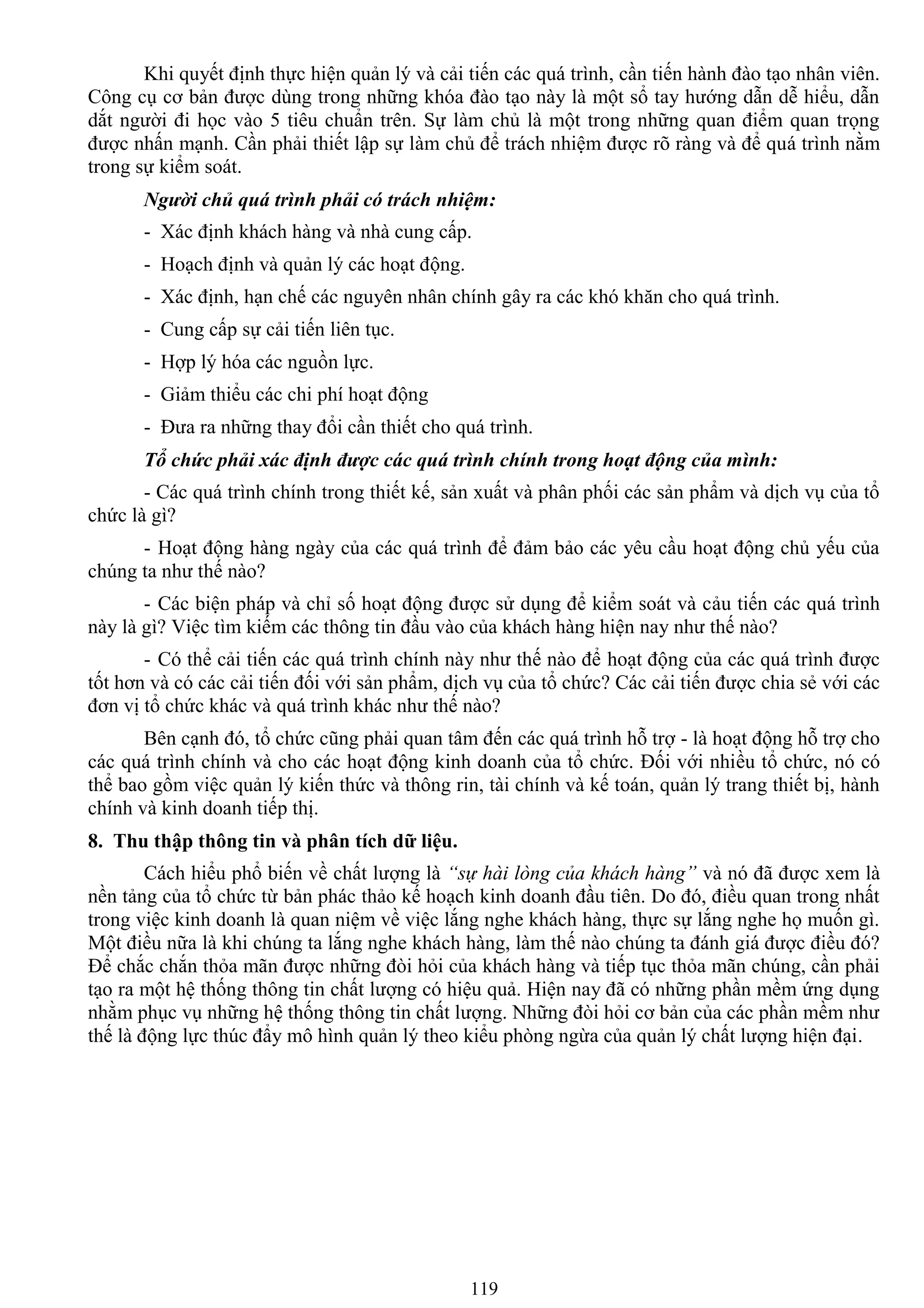 119
Khi quyết định thực hiện quản lý và cải tiến các quá trình, cần tiến hành đào tạo nhân viên.
Công cụ cơ bản đƣợc dùng trong những khóa đào tạo này là một sổ tay hƣớng dẫn dễ hiểu, dẫn
dắt ngƣời đi học vào 5 tiêu chuẩn trên. Sự làm chủ là một trong những quan điểm quan trọng
đƣợc nhấn mạnh. Cần phải thiết lập sự làm chủ để trách nhiệm đƣợc rõ ràng và để quá trình nằm
trong sự kiểm soát.
Người chủ quá trình phải có trách nhiệm:
- Xác định khách hàng và nhà cung cấp.
- Hoạch định và quản lý các hoạt động.
- Xác định, hạn chế các nguyên nhân chính gây ra các khó khăn cho quá trình.
- Cung cấp sự cải tiến liên tục.
- Hợp lý hóa các nguồn lực.
- Giảm thiểu các chi phí hoạt động
- Đƣa ra những thay đổi cần thiết cho quá trình.
Tổ chức phải xác định được các quá trình chính trong hoạt động của mình:
- Các quá trình chính trong thiết kế, sản xuất và phân phối các sản phẩm và dịch vụ của tổ
chức là gì?
- Hoạt động hàng ngày của các quá trình để đảm bảo các yêu cầu hoạt động chủ yếu của
chúng ta nhƣ thế nào?
- Các biện pháp và chỉ số hoạt động đƣợc sử dụng để kiểm soát và cảu tiến các quá trình
này là gì? Việc tìm kiếm các thông tin đầu vào của khách hàng hiện nay nhƣ thế nào?
- Có thể cải tiến các quá trình chính này nhƣ thế nào để hoạt động của các quá trình đƣợc
tốt hơn và có các cải tiến đối với sản phẩm, dịch vụ của tổ chức? Các cải tiến đƣợc chia sẻ với các
đơn vị tổ chức khác và quá trình khác nhƣ thế nào?
Bên cạnh đó, tổ chức cũng phải quan tâm đến các quá trình hỗ trợ - là hoạt động hỗ trợ cho
các quá trình chính và cho các hoạt động kinh doanh của tổ chức. Đối với nhiều tổ chức, nó có
thể bao gồm việc quản lý kiến thức và thông rin, tài chính và kế toán, quản lý trang thiết bị, hành
chính và kinh doanh tiếp thị.
8. Thu thập thông tin và phân tích dữ liệu.
Cách hiểu phổ biến về chất lƣợng là “sự hài lòng của khách hàng” và nó đã đƣợc xem là
nền tảng của tổ chức từ bản phác thảo kế hoạch kinh doanh đầu tiên. Do đó, điều quan trong nhất
trong việc kinh doanh là quan niệm về việc lắng nghe khách hàng, thực sự lắng nghe họ muốn gì.
Một điều nữa là khi chúng ta lắng nghe khách hàng, làm thế nào chúng ta đánh giá đƣợc điều đó?
Để chắc chắn thỏa mãn đƣợc những đòi hỏi của khách hàng và tiếp tục thỏa mãn chúng, cần phải
tạo ra một hệ thống thông tin chất lƣợng có hiệu quả. Hiện nay đã có những phần mềm ứng dụng
nhằm phục vụ những hệ thống thông tin chất lƣợng. Những đòi hỏi cơ bản của các phần mềm nhƣ
thế là động lực thúc đẩy mô hình quản lý theo kiểu phòng ngừa của quản lý chất lƣợng hiện đại.
 
