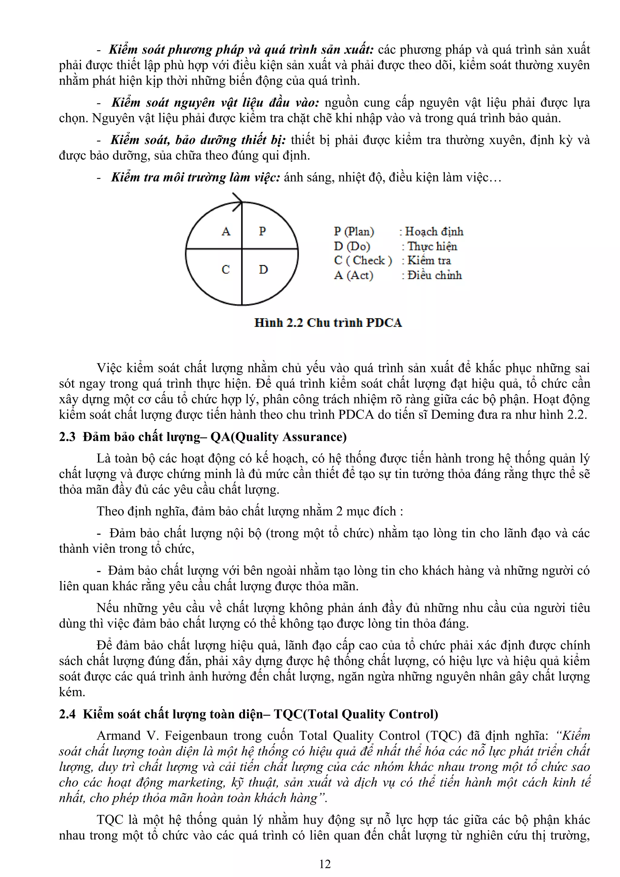 12
- Kiểm soát phương pháp và quá trình sản xuất: các phƣơng pháp và quá trình sản xuất
phải đƣợc thiết lập phù hợp với điều kiện sản xuất và phải đƣợc theo dõi, kiểm soát thƣờng xuyên
nhằm phát hiện kịp thời những biến động của quá trình.
- Kiểm soát nguyên vật liệu đầu vào: nguồn cung cấp nguyên vật liệu phải đƣợc lựa
chọn. Nguyên vật liệu phải đƣợc kiểm tra chặt chẽ khi nhập vào và trong quá trình bảo quản.
- Kiểm soát, bảo dưỡng thiết bị: thiết bị phải đƣợc kiểm tra thƣờng xuyên, định kỳ và
đƣợc bảo dƣỡng, sủa chữa theo đúng qui định.
- Kiểm tra môi trường làm việc: ánh sáng, nhiệt độ, điều kiện làm việc…
Việc kiểm soát chất lƣợng nhằm chủ yếu vào quá trình sản xuất để khắc phục những sai
sót ngay trong quá trình thực hiện. Để quá trình kiểm soát chất lƣợng đạt hiệu quả, tổ chức cần
xây dựng một cơ cấu tổ chức hợp lý, phân công trách nhiệm rõ ràng giữa các bộ phận. Hoạt động
kiểm soát chất lƣợng đƣợc tiến hành theo chu trình PDCA do tiến sĩ Deming đƣa ra nhƣ hình 2.2.
2.3 Đảm bảo chất lƣợng– QA(Quality Assurance)
Là toàn bộ các hoạt động có kế hoạch, có hệ thống đƣợc tiến hành trong hệ thống quản lý
chất lƣợng và đƣợc chứng minh là đủ mức cần thiết để tạo sự tin tƣởng thỏa đáng rằng thực thể sẽ
thỏa mãn đầy đủ các yêu cầu chất lƣợng.
Theo định nghĩa, đảm bảo chất lƣợng nhằm 2 mục đích :
- Đảm bảo chất lƣợng nội bộ (trong một tổ chức) nhằm tạo lòng tin cho lãnh đạo và các
thành viên trong tổ chức,
- Đảm bảo chất lƣợng với bên ngoài nhằm tạo lòng tin cho khách hàng và những ngƣời có
liên quan khác rằng yêu cầu chất lƣợng đƣợc thỏa mãn.
Nếu những yêu cầu về chất lƣợng không phản ánh đầy đủ những nhu cầu của ngƣời tiêu
dùng thì việc đảm bảo chất lƣợng có thể không tạo đƣợc lòng tin thỏa đáng.
Để đảm bảo chất lƣợng hiệu quả, lãnh đạo cấp cao của tổ chức phải xác định đƣợc chính
sách chất lƣợng đúng đắn, phải xây dựng đƣợc hệ thống chất lƣợng, có hiệu lực và hiệu quả kiểm
soát đƣợc các quá trình ảnh hƣởng đến chất lƣợng, ngăn ngừa những nguyên nhân gây chất lƣợng
kém.
2.4 Kiểm soát chất lƣợng toàn diện– TQC(Total Quality Control)
Armand V. Feigenbaun trong cuốn Total Quality Control (TQC) đã định nghĩa: “Kiểm
soát chất lượng toàn diện là một hệ thống có hiệu quả để nhất thể hóa các nỗ lực phát triển chất
lượng, duy trì chất lượng và cải tiến chất lượng của các nhóm khác nhau trong một tổ chức sao
cho các hoạt động marketing, kỹ thuật, sản xuất và dịch vụ có thể tiến hành một cách kinh tế
nhất, cho phép thỏa mãn hoàn toàn khách hàng”.
TQC là một hệ thống quản lý nhằm huy động sự nỗ lực hợp tác giữa các bộ phận khác
nhau trong một tổ chức vào các quá trình có liên quan đến chất lƣợng từ nghiên cứu thị trƣờng,
 