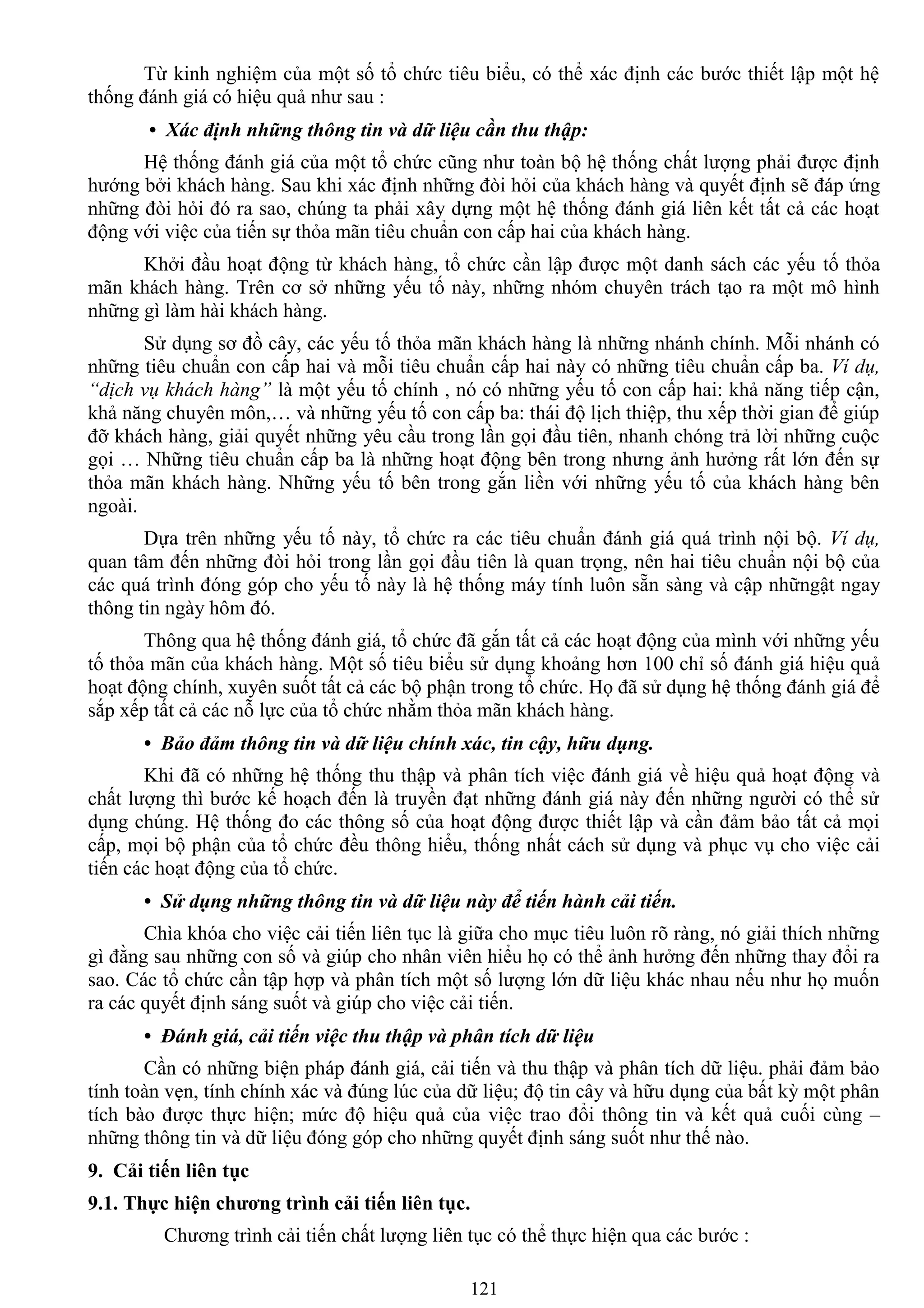 121
Từ kinh nghiệm của một số tổ chức tiêu biểu, có thể xác định các bƣớc thiết lập một hệ
thống đánh giá có hiệu quả nhƣ sau :
• Xác định những thông tin và dữ liệu cần thu thập:
Hệ thống đánh giá của một tổ chức cũng nhƣ toàn bộ hệ thống chất lƣợng phải đƣợc định
hƣớng bởi khách hàng. Sau khi xác định những đòi hỏi của khách hàng và quyết định sẽ đáp ứng
những đòi hỏi đó ra sao, chúng ta phải xây dựng một hệ thống đánh giá liên kết tất cả các hoạt
động với việc của tiến sự thỏa mãn tiêu chuẩn con cấp hai của khách hàng.
Khởi đầu hoạt động từ khách hàng, tổ chức cần lập đƣợc một danh sách các yếu tố thỏa
mãn khách hàng. Trên cơ sở những yếu tố này, những nhóm chuyên trách tạo ra một mô hình
những gì làm hài khách hàng.
Sử dụng sơ đồ cây, các yếu tố thỏa mãn khách hàng là những nhánh chính. Mỗi nhánh có
những tiêu chuẩn con cấp hai và mỗi tiêu chuẩn cấp hai này có những tiêu chuẩn cấp ba. Ví dụ,
“dịch vụ khách hàng” là một yếu tố chính , nó có những yếu tố con cấp hai: khả năng tiếp cận,
khả năng chuyên môn,… và những yếu tố con cấp ba: thái độ lịch thiệp, thu xếp thời gian để giúp
đỡ khách hàng, giải quyết những yêu cầu trong lần gọi đầu tiên, nhanh chóng trả lời những cuộc
gọi … Những tiêu chuẩn cấp ba là những hoạt động bên trong nhƣng ảnh hƣởng rất lớn đến sự
thỏa mãn khách hàng. Những yếu tố bên trong gắn liền với những yếu tố của khách hàng bên
ngoài.
Dựa trên những yếu tố này, tổ chức ra các tiêu chuẩn đánh giá quá trình nội bộ. Ví dụ,
quan tâm đến những đòi hỏi trong lần gọi đầu tiên là quan trọng, nên hai tiêu chuẩn nội bộ của
các quá trình đóng góp cho yếu tố này là hệ thống máy tính luôn sẵn sàng và cập nhữngật ngay
thông tin ngày hôm đó.
Thông qua hệ thống đánh giá, tổ chức đã gắn tất cả các hoạt động của mình với những yếu
tố thỏa mãn của khách hàng. Một số tiêu biểu sử dụng khoảng hơn 100 chỉ số đánh giá hiệu quả
hoạt động chính, xuyên suốt tất cả các bộ phận trong tổ chức. Họ đã sử dụng hệ thống đánh giá để
sắp xếp tất cả các nỗ lực của tổ chức nhằm thỏa mãn khách hàng.
• Bảo đảm thông tin và dữ liệu chính xác, tin cậy, hữu dụng.
Khi đã có những hệ thống thu thập và phân tích việc đánh giá về hiệu quả hoạt động và
chất lƣợng thì bƣớc kế hoạch đến là truyền đạt những đánh giá này đến những ngƣời có thể sử
dụng chúng. Hệ thống đo các thông số của hoạt động đƣợc thiết lập và cần đảm bảo tất cả mọi
cấp, mọi bộ phận của tổ chức đều thông hiểu, thống nhất cách sử dụng và phục vụ cho việc cải
tiến các hoạt động của tổ chức.
• Sử dụng những thông tin và dữ liệu này để tiến hành cải tiến.
Chìa khóa cho việc cải tiến liên tục là giữa cho mục tiêu luôn rõ ràng, nó giải thích những
gì đằng sau những con số và giúp cho nhân viên hiểu họ có thể ảnh hƣởng đến những thay đổi ra
sao. Các tổ chức cần tập hợp và phân tích một số lƣợng lớn dữ liệu khác nhau nếu nhƣ họ muốn
ra các quyết định sáng suốt và giúp cho việc cải tiến.
• Đánh giá, cải tiến việc thu thập và phân tích dữ liệu
Cần có những biện pháp đánh giá, cải tiến và thu thập và phân tích dữ liệu. phải đảm bảo
tính toàn vẹn, tính chính xác và đúng lúc của dữ liệu; độ tin cây và hữu dụng của bất kỳ một phân
tích bào đƣợc thực hiện; mức độ hiệu quả của việc trao đổi thông tin và kết quả cuối cùng –
những thông tin và dữ liệu đóng góp cho những quyết định sáng suốt nhƣ thế nào.
9. Cải tiến liên tục
9.1. Thực hiện chƣơng trình cải tiến liên tục.
Chƣơng trình cải tiến chất lƣợng liên tục có thể thực hiện qua các bƣớc :
 