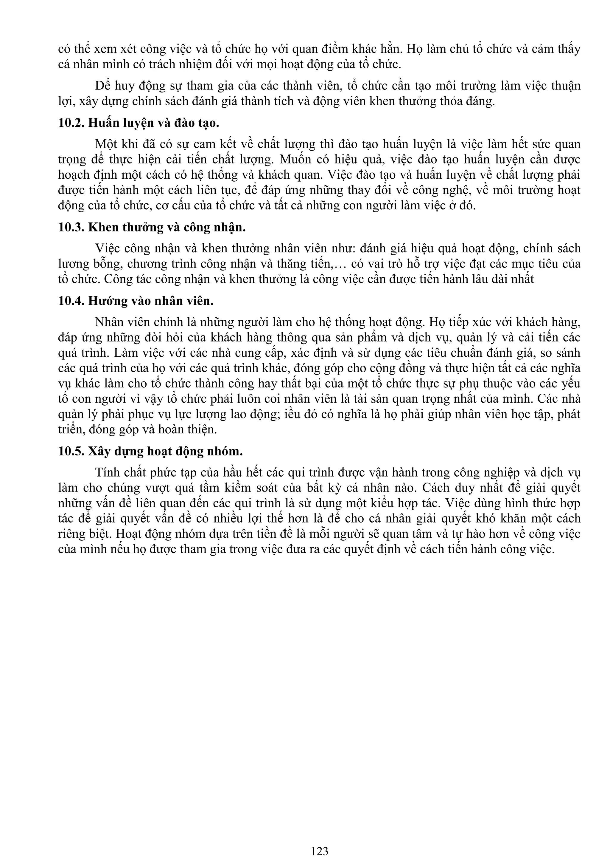 123
có thể xem xét công việc và tổ chức họ với quan điểm khác hẳn. Họ làm chủ tổ chức và cảm thấy
cá nhân mình có trách nhiệm đối với mọi hoạt động của tổ chức.
Để huy động sự tham gia của các thành viên, tổ chức cần tạo môi trƣờng làm việc thuận
lợi, xây dựng chính sách đánh giá thành tích và động viên khen thƣởng thỏa đáng.
10.2. Huấn luyện và đào tạo.
Một khi đã có sự cam kết về chất lƣợng thì đào tạo huấn luyện là việc làm hết sức quan
trọng để thực hiện cải tiến chất lƣợng. Muốn có hiệu quả, việc đào tạo huấn luyện cần đƣợc
hoạch định một cách có hệ thống và khách quan. Việc đào tạo và huấn luyện về chất lƣợng phải
đƣợc tiến hành một cách liên tục, để đáp ứng những thay đổi về công nghệ, về môi trƣờng hoạt
động của tổ chức, cơ cấu của tổ chức và tất cả những con ngƣời làm việc ở đó.
10.3. Khen thƣởng và công nhận.
Việc công nhận và khen thƣởng nhân viên nhƣ: đánh giá hiệu quả hoạt động, chính sách
lƣơng bỗng, chƣơng trình công nhận và thăng tiến,… có vai trò hỗ trợ việc đạt các mục tiêu của
tổ chức. Công tác công nhận và khen thƣởng là công việc cần đƣợc tiến hành lâu dài nhất
10.4. Hƣớng vào nhân viên.
Nhân viên chính là những ngƣời làm cho hệ thống hoạt động. Họ tiếp xúc với khách hàng,
đáp ứng những đòi hỏi của khách hàng thông qua sản phẩm và dịch vụ, quản lý và cải tiến các
quá trình. Làm việc với các nhà cung cấp, xác định và sử dụng các tiêu chuẩn đánh giá, so sánh
các quá trình của họ với các quá trình khác, đóng góp cho cộng đồng và thực hiện tất cả các nghĩa
vụ khác làm cho tổ chức thành công hay thất bại của một tổ chức thực sự phụ thuộc vào các yếu
tố con ngƣời vì vậy tổ chức phải luôn coi nhân viên là tài sản quan trọng nhất của mình. Các nhà
quản lý phải phục vụ lực lƣợng lao động; iều đó có nghĩa là họ phải giúp nhân viên học tập, phát
triển, đóng góp và hoàn thiện.
10.5. Xây dựng hoạt động nhóm.
Tính chất phức tạp của hầu hết các qui trình đƣợc vận hành trong công nghiệp và dịch vụ
làm cho chúng vƣợt quá tầm kiểm soát của bất kỳ cá nhân nào. Cách duy nhất để giải quyết
những vấn đề liên quan đến các qui trình là sử dụng một kiểu hợp tác. Việc dùng hình thức hợp
tác để giải quyết vấn đề có nhiều lợi thế hơn là để cho cá nhân giải quyết khó khăn một cách
riêng biệt. Hoạt động nhóm dựa trên tiền đề là mỗi ngƣời sẽ quan tâm và tự hào hơn về công việc
của mình nếu họ đƣợc tham gia trong việc đƣa ra các quyết định về cách tiến hành công việc.
 