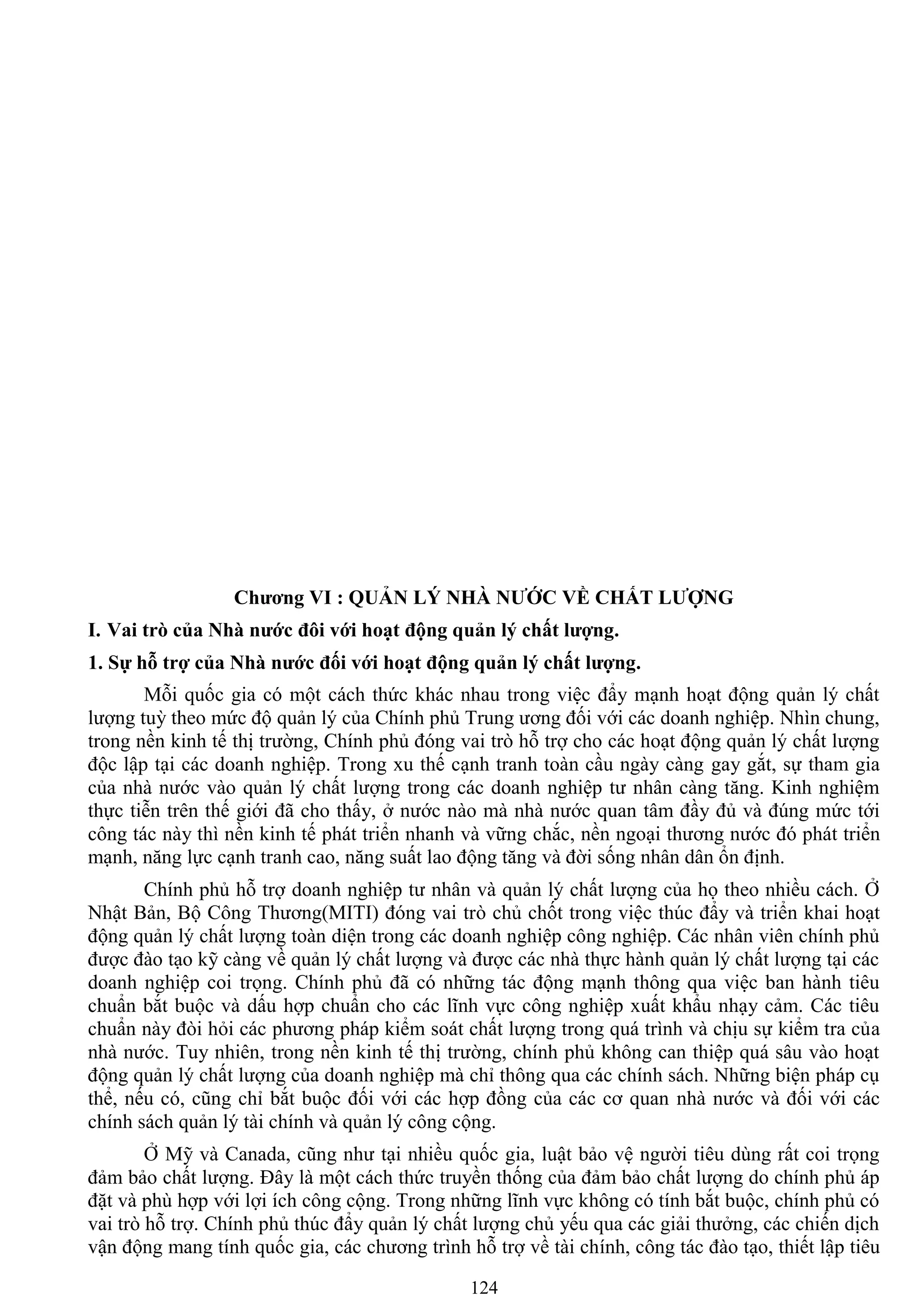 124
Chƣơng VI : QUẢN LÝ NHÀ NƢỚC VỀ CHẤT LƢỢNG
I. Vai trò của Nhà nƣớc đôi với hoạt động quản lý chất lƣợng.
1. Sự hỗ trợ của Nhà nƣớc đối với hoạt động quản lý chất lƣợng.
Mỗi quốc gia có một cách thức khác nhau trong việc đẩy mạnh hoạt động quản lý chất
lƣợng tuỳ theo mức độ quản lý của Chính phủ Trung ƣơng đối với các doanh nghiệp. Nhìn chung,
trong nền kinh tế thị trƣờng, Chính phủ đóng vai trò hỗ trợ cho các hoạt động quản lý chất lƣợng
độc lập tại các doanh nghiệp. Trong xu thế cạnh tranh toàn cầu ngày càng gay gắt, sự tham gia
của nhà nƣớc vào quản lý chất lƣợng trong các doanh nghiệp tƣ nhân càng tăng. Kinh nghiệm
thực tiễn trên thế giới đã cho thấy, ở nƣớc nào mà nhà nƣớc quan tâm đầy đủ và đúng mức tới
công tác này thì nền kinh tế phát triển nhanh và vững chắc, nền ngoại thƣơng nƣớc đó phát triển
mạnh, năng lực cạnh tranh cao, năng suất lao động tăng và đời sống nhân dân ổn định.
Chính phủ hỗ trợ doanh nghiệp tƣ nhân và quản lý chất lƣợng của họ theo nhiều cách. Ở
Nhật Bản, Bộ Công Thƣơng(MITI) đóng vai trò chủ chốt trong việc thúc đẩy và triển khai hoạt
động quản lý chất lƣợng toàn diện trong các doanh nghiệp công nghiệp. Các nhân viên chính phủ
đƣợc đào tạo kỹ càng về quản lý chất lƣợng và đƣợc các nhà thực hành quản lý chất lƣợng tại các
doanh nghiệp coi trọng. Chính phủ đã có những tác động mạnh thông qua việc ban hành tiêu
chuẩn bắt buộc và dấu hợp chuẩn cho các lĩnh vực công nghiệp xuất khẩu nhạy cảm. Các tiêu
chuẩn này đòi hỏi các phƣơng pháp kiểm soát chất lƣợng trong quá trình và chịu sự kiểm tra của
nhà nƣớc. Tuy nhiên, trong nền kinh tế thị trƣờng, chính phủ không can thiệp quá sâu vào hoạt
động quản lý chất lƣợng của doanh nghiệp mà chỉ thông qua các chính sách. Những biện pháp cụ
thể, nếu có, cũng chỉ bắt buộc đối với các hợp đồng của các cơ quan nhà nƣớc và đối với các
chính sách quản lý tài chính và quản lý công cộng.
Ở Mỹ và Canada, cũng nhƣ tại nhiều quốc gia, luật bảo vệ ngƣời tiêu dùng rất coi trọng
đảm bảo chất lƣợng. Đây là một cách thức truyền thống của đảm bảo chất lƣợng do chính phủ áp
đặt và phù hợp với lợi ích công cộng. Trong những lĩnh vực không có tính bắt buộc, chính phủ có
vai trò hỗ trợ. Chính phủ thúc đẩy quản lý chất lƣợng chủ yếu qua các giải thƣởng, các chiến dịch
vận động mang tính quốc gia, các chƣơng trình hỗ trợ về tài chính, công tác đào tạo, thiết lập tiêu
 