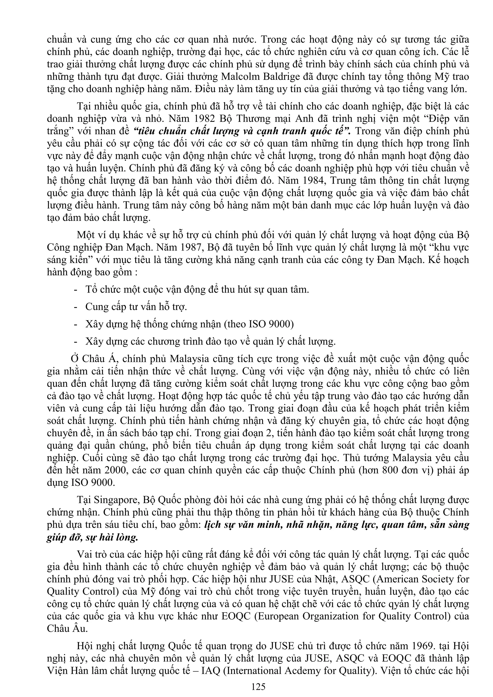 125
chuẩn và cung ứng cho các cơ quan nhà nƣớc. Trong các hoạt động này có sự tƣơng tác giữa
chính phủ, các doanh nghiệp, trƣờng đại học, các tổ chức nghiên cứu và cơ quan công ích. Các lễ
trao giải thƣởng chất lƣợng đƣợc các chính phủ sử dụng để trình bày chính sách của chính phủ và
những thành tựu đạt đƣợc. Giải thƣởng Malcolm Baldrige đã đƣợc chính tay tổng thông Mỹ trao
tặng cho doanh nghiệp hàng năm. Điều này làm tăng uy tín của giải thƣởng và tạo tiếng vang lớn.
Tại nhiều quốc gia, chính phủ đã hỗ trợ về tài chính cho các doanh nghiệp, đặc biệt là các
doanh nghiệp vừa và nhỏ. Năm 1982 Bộ Thƣơng mại Anh đã trình nghị viện một “Điệp văn
trắng” với nhan đề “tiêu chuẩn chất lượng và cạnh tranh quốc tế”. Trong văn điệp chính phủ
yêu cầu phải có sự cộng tác đối với các cơ sở có quan tâm những tín dụng thích hợp trong lĩnh
vực này để đẩy mạnh cuộc vận động nhận chức về chất lƣợng, trong đó nhấn mạnh hoạt động đào
tạo và huấn luyện. Chính phủ đã đăng ký và công bố các doanh nghiệp phù hợp với tiêu chuẩn về
hệ thống chất lƣợng đã ban hành vào thời điểm đó. Năm 1984, Trung tâm thông tin chất lƣợng
quốc gia đƣợc thành lập là kết quả của cuộc vận động chất lƣợng quốc gia và việc đảm bảo chất
lƣợng điều hành. Trung tâm này công bố hàng năm một bản danh mục các lớp huấn luyện và đào
tạo đảm bảo chất lƣợng.
Một ví dụ khác về sự hỗ trợ củ chính phủ đối với quản lý chất lƣợng và hoạt động của Bộ
Công nghiệp Đan Mạch. Năm 1987, Bộ đã tuyên bố lĩnh vực quản lý chất lƣợng là một “khu vực
sáng kiến” với mục tiêu là tăng cƣờng khả năng cạnh tranh của các công ty Đan Mạch. Kế hoạch
hành động bao gồm :
- Tổ chức một cuộc vận động để thu hút sự quan tâm.
- Cung cấp tƣ vấn hỗ trợ.
- Xây dựng hệ thống chứng nhận (theo ISO 9000)
- Xây dựng các chƣơng trình đào tạo về quản lý chất lƣợng.
Ở Châu Á, chính phủ Malaysia cũng tích cực trong việc đề xuất một cuộc vận động quốc
gia nhằm cải tiến nhận thức về chất lƣợng. Cùng với việc vận động này, nhiều tổ chức có liên
quan đến chất lƣợng đã tăng cƣờng kiểm soát chất lƣợng trong các khu vực công cộng bao gồm
cả đào tạo về chất lƣợng. Hoạt động hợp tác quốc tế chủ yếu tập trung vào đào tạo các hƣớng dẫn
viên và cung cấp tài liệu hƣớng dẫn đào tạo. Trong giai đoạn đầu của kế hoạch phát triển kiểm
soát chất lƣợng. Chính phủ tiến hành chứng nhận và đăng ký chuyên gia, tổ chức các hoạt động
chuyên đề, in ấn sách báo tạp chí. Trong giai đoạn 2, tiến hành đào tạo kiểm soát chất lƣợng trong
quảng đại quần chúng, phổ biến tiêu chuẩn áp dụng trong kiểm soát chất lƣợng tại các doanh
nghiệp. Cuối cùng sẽ đào tạo chất lƣợng trong các trƣờng đại học. Thủ tƣớng Malaysia yêu cầu
đến hết năm 2000, các cơ quan chính quyền các cấp thuộc Chính phủ (hơn 800 đơn vị) phải áp
dụng ISO 9000.
Tại Singapore, Bộ Quốc phòng đòi hỏi các nhà cung ứng phải có hệ thống chất lƣợng đƣợc
chứng nhận. Chính phủ cũng phải thu thập thông tin phản hồi từ khách hàng của Bộ thuộc Chính
phủ dựa trên sáu tiêu chí, bao gồm: lịch sự văn minh, nhã nhặn, năng lực, quan tâm, sẵn sàng
giúp đỡ, sự hài lòng.
Vai trò của các hiệp hội cũng rất đáng kể đối với công tác quản lý chất lƣợng. Tại các quốc
gia đều hình thành các tổ chức chuyên nghiệp về đảm bảo và quản lý chất lƣợng; các bộ thuộc
chính phủ đóng vai trò phối hợp. Các hiệp hội nhƣ JUSE của Nhật, ASQC (American Society for
Quality Control) của Mỹ đóng vai trò chủ chốt trong việc tuyên truyền, huấn luyện, đào tạo các
công cụ tổ chức quản lý chất lƣợng của và có quan hệ chặt chẽ với các tổ chức qyản lý chất lƣợng
của các quốc gia và khu vực khác nhƣ EOQC (European Organization for Quality Control) của
Châu Âu.
Hội nghị chất lƣợng Quốc tế quan trọng do JUSE chủ trì đƣợc tổ chức năm 1969. tại Hội
nghị này, các nhà chuyên môn về quản lý chất lƣợng của JUSE, ASQC và EOQC đã thành lập
Viện Hàn lâm chất lƣợng quốc tế – IAQ (International Acdemy for Quality). Viện tổ chức các hội
 