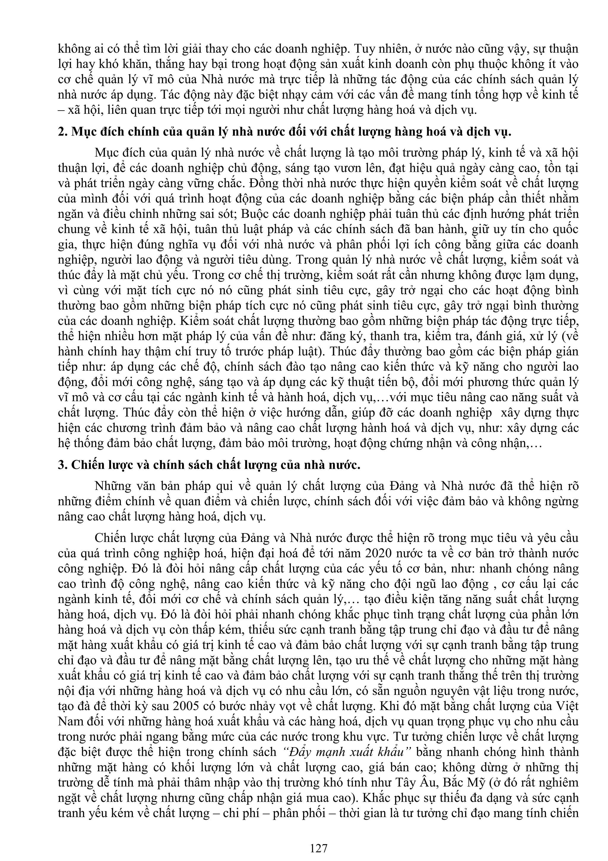 127
không ai có thể tìm lời giải thay cho các doanh nghiệp. Tuy nhiên, ở nƣớc nào cũng vậy, sự thuận
lợi hay khó khăn, thắng hay bại trong hoạt động sản xuất kinh doanh còn phụ thuộc không ít vào
cơ chế quản lý vĩ mô của Nhà nƣớc mà trực tiếp là những tác động của các chính sách quản lý
nhà nƣớc áp dụng. Tác động này đặc biệt nhạy cảm với các vấn đề mang tính tổng hợp về kinh tế
– xã hội, liên quan trực tiếp tới mọi ngƣời nhƣ chất lƣợng hàng hoá và dịch vụ.
2. Mục đích chính của quản lý nhà nƣớc đối với chất lƣợng hàng hoá và dịch vụ.
Mục đích của quản lý nhà nƣớc về chất lƣợng là tạo môi trƣờng pháp lý, kinh tế và xã hội
thuận lợi, để các doanh nghiệp chủ động, sáng tạo vƣơn lên, đạt hiệu quả ngày càng cao, tồn tại
và phát triển ngày càng vững chắc. Đồng thời nhà nƣớc thực hiện quyền kiểm soát về chất lƣợng
của mình đối với quá trình hoạt động của các doanh nghiệp bằng các biện pháp cần thiết nhằm
ngăn và điều chỉnh những sai sót; Buộc các doanh nghiệp phải tuân thủ các định hƣớng phát triển
chung về kinh tế xã hội, tuân thủ luật pháp và các chính sách đã ban hành, giữ uy tín cho quốc
gia, thực hiện đúng nghĩa vụ đối với nhà nƣớc và phân phối lợi ích công bằng giữa các doanh
nghiệp, ngƣời lao động và ngƣời tiêu dùng. Trong quản lý nhà nƣớc về chất lƣợng, kiểm soát và
thúc đẩy là mặt chủ yếu. Trong cơ chế thị trƣờng, kiểm soát rất cần nhƣng không đƣợc lạm dụng,
vì cùng với mặt tích cực nó nó cũng phát sinh tiêu cực, gây trở ngại cho các hoạt động bình
thƣờng bao gồm những biện pháp tích cực nó cũng phát sinh tiêu cực, gây trở ngại bình thƣờng
của các doanh nghiệp. Kiểm soát chất lƣợng thƣờng bao gồm những biện pháp tác động trực tiếp,
thể hiện nhiều hơn mặt pháp lý của vấn đề nhƣ: đăng ký, thanh tra, kiểm tra, đánh giá, xử lý (về
hành chính hay thậm chí truy tố trƣớc pháp luật). Thúc đẩy thƣờng bao gồm các biện pháp gián
tiếp nhƣ: áp dụng các chế độ, chính sách đào tạo nâng cao kiến thức và kỹ năng cho ngƣời lao
động, đổi mới công nghệ, sáng tạo và áp dụng các kỹ thuật tiến bộ, đổi mới phƣơng thức quản lý
vĩ mô và cơ cấu tại các ngành kinh tế và hành hoá, dịch vụ,…với mục tiêu nâng cao năng suất và
chất lƣợng. Thúc đẩy còn thể hiện ở việc hƣớng dẫn, giúp đỡ các doanh nghiệp xây dựng thực
hiện các chƣơng trình đảm bảo và nâng cao chất lƣợng hành hoá và dịch vụ, nhƣ: xây dựng các
hệ thống đảm bảo chất lƣợng, đảm bảo môi trƣờng, hoạt động chứng nhận và công nhận,…
3. Chiến lƣợc và chính sách chất lƣợng của nhà nƣớc.
Những văn bản pháp qui về quản lý chất lƣợng của Đảng và Nhà nƣớc đã thể hiện rõ
những điểm chính về quan điểm và chiến lƣợc, chính sách đối với việc đảm bảo và không ngừng
nâng cao chất lƣợng hàng hoá, dịch vụ.
Chiến lƣợc chất lƣợng của Đảng và Nhà nƣớc đƣợc thể hiện rõ trong mục tiêu và yêu cầu
của quá trình công nghiệp hoá, hiện đại hoá để tới năm 2020 nƣớc ta về cơ bản trở thành nƣớc
công nghiệp. Đó là đòi hỏi nâng cấp chất lƣợng của các yếu tố cơ bản, nhƣ: nhanh chóng nâng
cao trình độ công nghệ, nâng cao kiến thức và kỹ năng cho đội ngũ lao động , cơ cấu lại các
ngành kinh tế, đổi mới cơ chế và chính sách quản lý,… tạo điều kiện tăng năng suất chất lƣợng
hàng hoá, dịch vụ. Đó là đòi hỏi phải nhanh chóng khắc phục tình trạng chất lƣợng của phần lớn
hàng hoá và dịch vụ còn thấp kém, thiếu sức cạnh tranh bằng tập trung chỉ đạo và đầu tƣ để nâng
mặt hàng xuất khẩu có giá trị kinh tế cao và đảm bảo chất lƣợng với sự cạnh tranh bằng tập trung
chỉ đạo và đầu tƣ để nâng mặt bằng chất lƣợng lên, tạo ƣu thế về chất lƣợng cho những mặt hàng
xuất khẩu có giá trị kinh tế cao và đảm bảo chất lƣợng với sự cạnh tranh thắng thế trên thị trƣờng
nội địa với những hàng hoá và dịch vụ có nhu cầu lớn, có sẵn nguồn nguyên vật liệu trong nƣớc,
tạo đà để thời kỳ sau 2005 có bƣớc nhảy vọt về chất lƣợng. Khi đó mặt bằng chất lƣợng của Việt
Nam đối với những hàng hoá xuất khẩu và các hàng hoá, dịch vụ quan trọng phục vụ cho nhu cầu
trong nƣớc phải ngang bằng mức của các nƣớc trong khu vực. Tƣ tƣởng chiến lƣợc về chất lƣợng
đặc biệt đƣợc thể hiện trong chính sách “Đẩy mạnh xuất khẩu” bằng nhanh chóng hình thành
những mặt hàng có khối lƣợng lớn và chất lƣợng cao, giá bán cao; không dừng ở những thị
trƣờng dễ tính mà phải thâm nhập vào thị trƣờng khó tính nhƣ Tây Âu, Bắc Mỹ (ở đó rất nghiêm
ngặt về chất lƣợng nhƣng cũng chấp nhận giá mua cao). Khắc phục sự thiếu đa dạng và sức cạnh
tranh yếu kém về chất lƣợng – chi phí – phân phối – thời gian là tƣ tƣởng chỉ đạo mang tính chiến
 