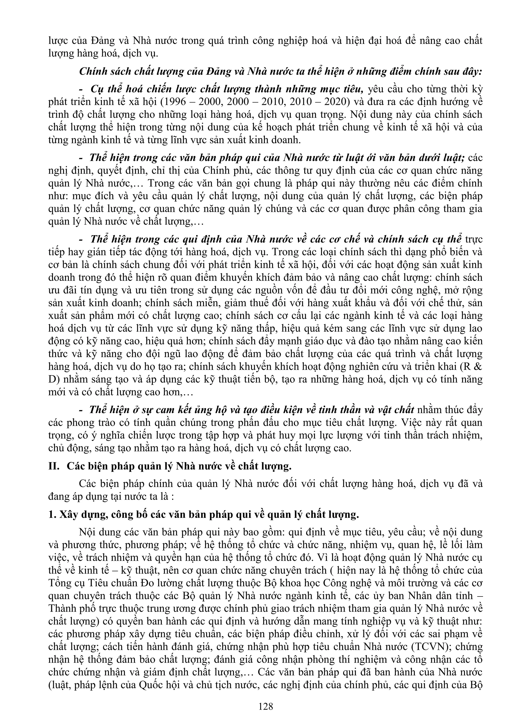 128
lƣợc của Đảng và Nhà nƣớc trong quá trình công nghiệp hoá và hiện đại hoá để nâng cao chất
lƣợng hàng hoá, dịch vụ.
Chính sách chất lượng của Đảng và Nhà nước ta thể hiện ở những điểm chính sau đây:
- Cụ thể hoá chiến lược chất lượng thành những mục tiêu, yêu cầu cho từng thời kỳ
phát triển kinh tế xã hội (1996 – 2000, 2000 – 2010, 2010 – 2020) và đƣa ra các định hƣớng về
trình độ chất lƣợng cho những loại hàng hoá, dịch vụ quan trọng. Nội dung này của chính sách
chất lƣợng thể hiện trong từng nội dung của kế hoạch phát triển chung về kinh tế xã hội và của
từng ngành kinh tế và từng lĩnh vực sản xuất kinh doanh.
- Thể hiện trong các văn bản pháp qui của Nhà nước từ luật ới văn bản dưới luật; các
nghị định, quyết định, chỉ thị của Chính phủ, các thông tƣ quy định của các cơ quan chức năng
quản lý Nhà nƣớc,… Trong các văn bản gọi chung là pháp qui này thƣờng nêu các điểm chính
nhƣ: mục đích và yêu cầu quản lý chất lƣợng, nội dung của quản lý chất lƣợng, các biện pháp
quản lý chất lƣợng, cơ quan chức năng quản lý chúng và các cơ quan đƣợc phân công tham gia
quản lý Nhà nƣớc về chất lƣợng,…
- Thể hiện trong các qui định của Nhà nước về các cơ chế và chính sách cụ thể trực
tiếp hay gián tiếp tác động tới hàng hoá, dịch vụ. Trong các loại chính sách thì dạng phổ biến và
cơ bản là chính sách chung đối với phát triển kinh tế xã hội, đối với các hoạt động sản xuất kinh
doanh trong đó thể hiện rõ quan điểm khuyến khích đảm bảo và nâng cao chất lƣợng: chính sách
ƣu đãi tín dụng và ƣu tiên trong sử dụng các nguồn vốn để đầu tƣ đổi mới công nghệ, mở rộng
sản xuất kinh doanh; chính sách miễn, giảm thuế đối với hàng xuất khẩu và đối với chế thử, sản
xuất sản phẩm mới có chất lƣợng cao; chính sách cơ cấu lại các ngành kinh tế và các loại hàng
hoá dịch vụ từ các lĩnh vực sử dụng kỹ năng thấp, hiệu quả kém sang các lĩnh vực sử dụng lao
động có kỹ năng cao, hiệu quả hơn; chính sách đẩy mạnh giáo dục và đào tạo nhằm nâng cao kiến
thức và kỹ năng cho đội ngũ lao động để đảm bảo chất lƣợng của các quá trình và chất lƣợng
hàng hoá, dịch vụ do họ tạo ra; chính sách khuyến khích hoạt động nghiên cứu và triển khai (R &
D) nhằm sáng tạo và áp dụng các kỹ thuật tiến bộ, tạo ra những hàng hoá, dịch vụ có tính năng
mới và có chất lƣợng cao hơn,…
- Thể hiện ở sự cam kết ủng hộ và tạo điều kiện về tinh thần và vật chất nhằm thúc đẩy
các phong trào có tính quần chúng trong phấn đấu cho mục tiêu chất lƣợng. Việc này rất quan
trọng, có ý nghĩa chiến lƣợc trong tập hợp và phát huy mọi lực lƣợng với tinh thần trách nhiệm,
chủ động, sáng tạo nhằm tạo ra hàng hoá, dịch vụ có chất lƣợng cao.
II. Các biện pháp quản lý Nhà nƣớc về chất lƣợng.
Các biện pháp chính của quản lý Nhà nƣớc đối với chất lƣợng hàng hoá, dịch vụ đã và
đang áp dụng tại nƣớc ta là :
1. Xây dựng, công bố các văn bản pháp qui về quản lý chất lƣợng.
Nội dung các văn bản pháp qui này bao gồm: qui định về mục tiêu, yêu cầu; về nội dung
và phƣơng thức, phƣơng pháp; về hệ thống tổ chức và chức năng, nhiệm vụ, quan hệ, lề lối làm
việc, về trách nhiệm và quyền hạn của hệ thống tổ chức đó. Vì là hoạt động quản lý Nhà nƣớc cụ
thể về kinh tế – kỹ thuật, nên cơ quan chức năng chuyên trách ( hiện nay là hệ thống tổ chức của
Tổng cụ Tiêu chuẩn Đo lƣờng chất lƣợng thuộc Bộ khoa học Công nghệ và môi trƣờng và các cơ
quan chuyên trách thuộc các Bộ quản lý Nhà nƣớc ngành kinh tế, các ủy ban Nhân dân tỉnh –
Thành phố trực thuộc trung ƣơng đƣợc chính phủ giao trách nhiệm tham gia quản lý Nhà nƣớc về
chất lƣợng) có quyền ban hành các qui định và hƣớng dẫn mang tính nghiệp vụ và kỹ thuật nhƣ:
các phƣơng pháp xây dựng tiêu chuẩn, các biện pháp điều chỉnh, xử lý đối với các sai phạm về
chất lƣợng; cách tiến hành đánh giá, chứng nhận phù hợp tiêu chuẩn Nhà nƣớc (TCVN); chứng
nhận hệ thống đảm bảo chất lƣợng; đánh giá công nhận phòng thí nghiệm và công nhận các tổ
chức chứng nhận và giám định chất lƣợng,… Các văn bản pháp qui đã ban hành của Nhà nƣớc
(luật, pháp lệnh của Quốc hội và chủ tịch nƣớc, các nghị định của chính phủ, các qui định của Bộ
 