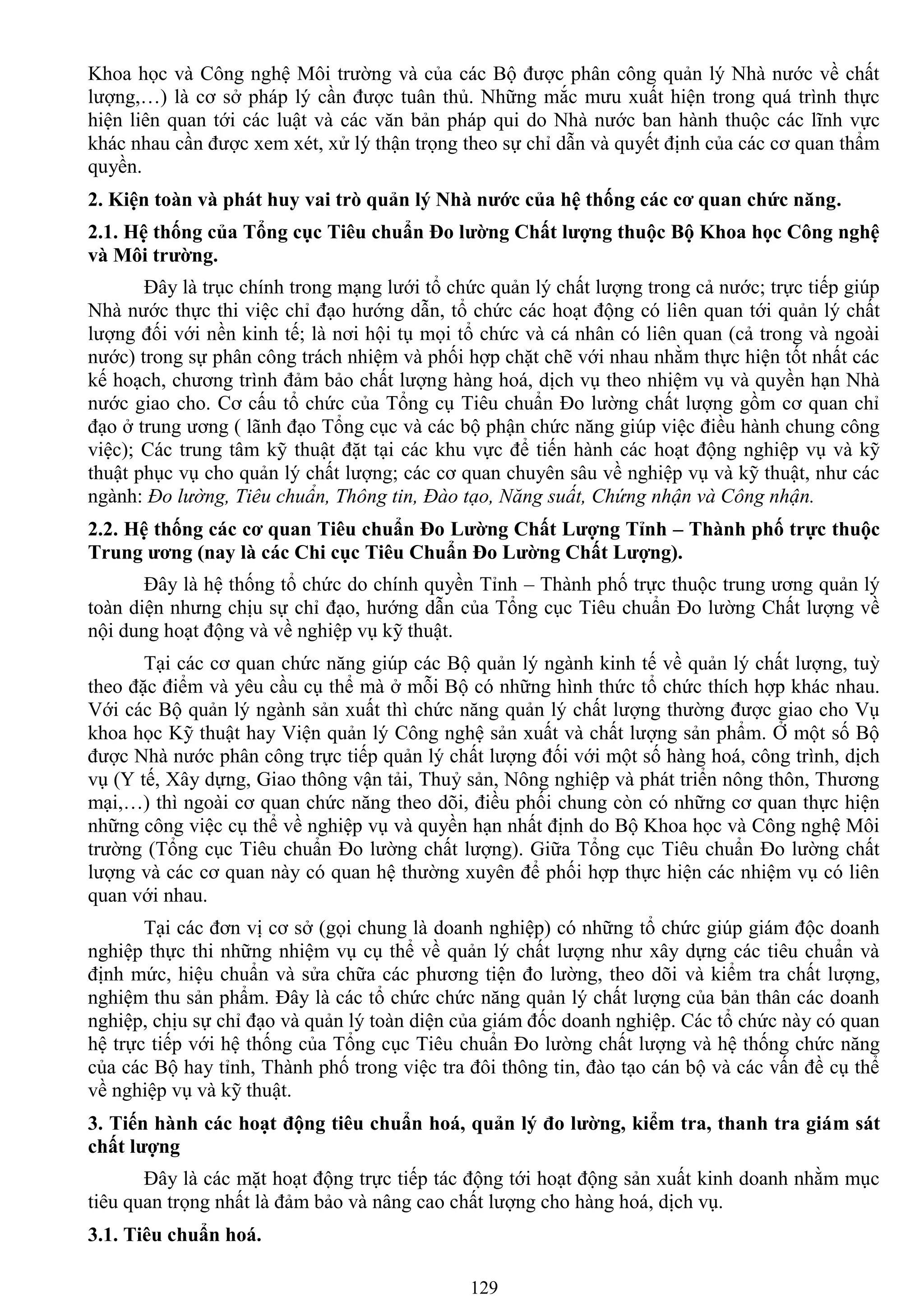129
Khoa học và Công nghệ Môi trƣờng và của các Bộ đƣợc phân công quản lý Nhà nƣớc về chất
lƣợng,…) là cơ sở pháp lý cần đƣợc tuân thủ. Những mắc mƣu xuất hiện trong quá trình thực
hiện liên quan tới các luật và các văn bản pháp qui do Nhà nƣớc ban hành thuộc các lĩnh vực
khác nhau cần đƣợc xem xét, xử lý thận trọng theo sự chỉ dẫn và quyết định của các cơ quan thẩm
quyền.
2. Kiện toàn và phát huy vai trò quản lý Nhà nƣớc của hệ thống các cơ quan chức năng.
2.1. Hệ thống của Tổng cục Tiêu chuẩn Đo lƣờng Chất lƣợng thuộc Bộ Khoa học Công nghệ
và Môi trƣờng.
Đây là trục chính trong mạng lƣới tổ chức quản lý chất lƣợng trong cả nƣớc; trực tiếp giúp
Nhà nƣớc thực thi việc chỉ đạo hƣớng dẫn, tổ chức các hoạt động có liên quan tới quản lý chất
lƣợng đối với nền kinh tế; là nơi hội tụ mọi tổ chức và cá nhân có liên quan (cả trong và ngoài
nƣớc) trong sự phân công trách nhiệm và phối hợp chặt chẽ với nhau nhằm thực hiện tốt nhất các
kế hoạch, chƣơng trình đảm bảo chất lƣợng hàng hoá, dịch vụ theo nhiệm vụ và quyền hạn Nhà
nƣớc giao cho. Cơ cấu tổ chức của Tổng cụ Tiêu chuẩn Đo lƣờng chất lƣợng gồm cơ quan chỉ
đạo ở trung ƣơng ( lãnh đạo Tổng cục và các bộ phận chức năng giúp việc điều hành chung công
việc); Các trung tâm kỹ thuật đặt tại các khu vực để tiến hành các hoạt động nghiệp vụ và kỹ
thuật phục vụ cho quản lý chất lƣợng; các cơ quan chuyên sâu về nghiệp vụ và kỹ thuật, nhƣ các
ngành: Đo lường, Tiêu chuẩn, Thông tin, Đào tạo, Năng suất, Chứng nhận và Công nhận.
2.2. Hệ thống các cơ quan Tiêu chuẩn Đo Lƣờng Chất Lƣợng Tỉnh – Thành phố trực thuộc
Trung ƣơng (nay là các Chi cục Tiêu Chuẩn Đo Lƣờng Chất Lƣợng).
Đây là hệ thống tổ chức do chính quyền Tỉnh – Thành phố trực thuộc trung ƣơng quản lý
toàn diện nhƣng chịu sự chỉ đạo, hƣớng dẫn của Tổng cục Tiêu chuẩn Đo lƣờng Chất lƣợng về
nội dung hoạt động và về nghiệp vụ kỹ thuật.
Tại các cơ quan chức năng giúp các Bộ quản lý ngành kinh tế về quản lý chất lƣợng, tuỳ
theo đặc điểm và yêu cầu cụ thể mà ở mỗi Bộ có những hình thức tổ chức thích hợp khác nhau.
Với các Bộ quản lý ngành sản xuất thì chức năng quản lý chất lƣợng thƣờng đƣợc giao cho Vụ
khoa học Kỹ thuật hay Viện quản lý Công nghệ sản xuất và chất lƣợng sản phẩm. Ở một số Bộ
đƣợc Nhà nƣớc phân công trực tiếp quản lý chất lƣợng đối với một số hàng hoá, công trình, dịch
vụ (Y tế, Xây dựng, Giao thông vận tải, Thuỷ sản, Nông nghiệp và phát triển nông thôn, Thƣơng
mại,…) thì ngoài cơ quan chức năng theo dõi, điều phối chung còn có những cơ quan thực hiện
những công việc cụ thể về nghiệp vụ và quyền hạn nhất định do Bộ Khoa học và Công nghệ Môi
trƣờng (Tổng cục Tiêu chuẩn Đo lƣờng chất lƣợng). Giữa Tổng cục Tiêu chuẩn Đo lƣờng chất
lƣợng và các cơ quan này có quan hệ thƣờng xuyên để phối hợp thực hiện các nhiệm vụ có liên
quan với nhau.
Tại các đơn vị cơ sở (gọi chung là doanh nghiệp) có những tổ chức giúp giám độc doanh
nghiệp thực thi những nhiệm vụ cụ thể về quản lý chất lƣợng nhƣ xây dựng các tiêu chuẩn và
định mức, hiệu chuẩn và sửa chữa các phƣơng tiện đo lƣờng, theo dõi và kiểm tra chất lƣợng,
nghiệm thu sản phẩm. Đây là các tổ chức chức năng quản lý chất lƣợng của bản thân các doanh
nghiệp, chịu sự chỉ đạo và quản lý toàn diện của giám đốc doanh nghiệp. Các tổ chức này có quan
hệ trực tiếp với hệ thống của Tổng cục Tiêu chuẩn Đo lƣờng chất lƣợng và hệ thống chức năng
của các Bộ hay tỉnh, Thành phố trong việc tra đôi thông tin, đào tạo cán bộ và các vấn đề cụ thể
về nghiệp vụ và kỹ thuật.
3. Tiến hành các hoạt động tiêu chuẩn hoá, quản lý đo lƣờng, kiểm tra, thanh tra giám sát
chất lƣợng
Đây là các mặt hoạt động trực tiếp tác động tới hoạt động sản xuất kinh doanh nhằm mục
tiêu quan trọng nhất là đảm bảo và nâng cao chất lƣợng cho hàng hoá, dịch vụ.
3.1. Tiêu chuẩn hoá.
 