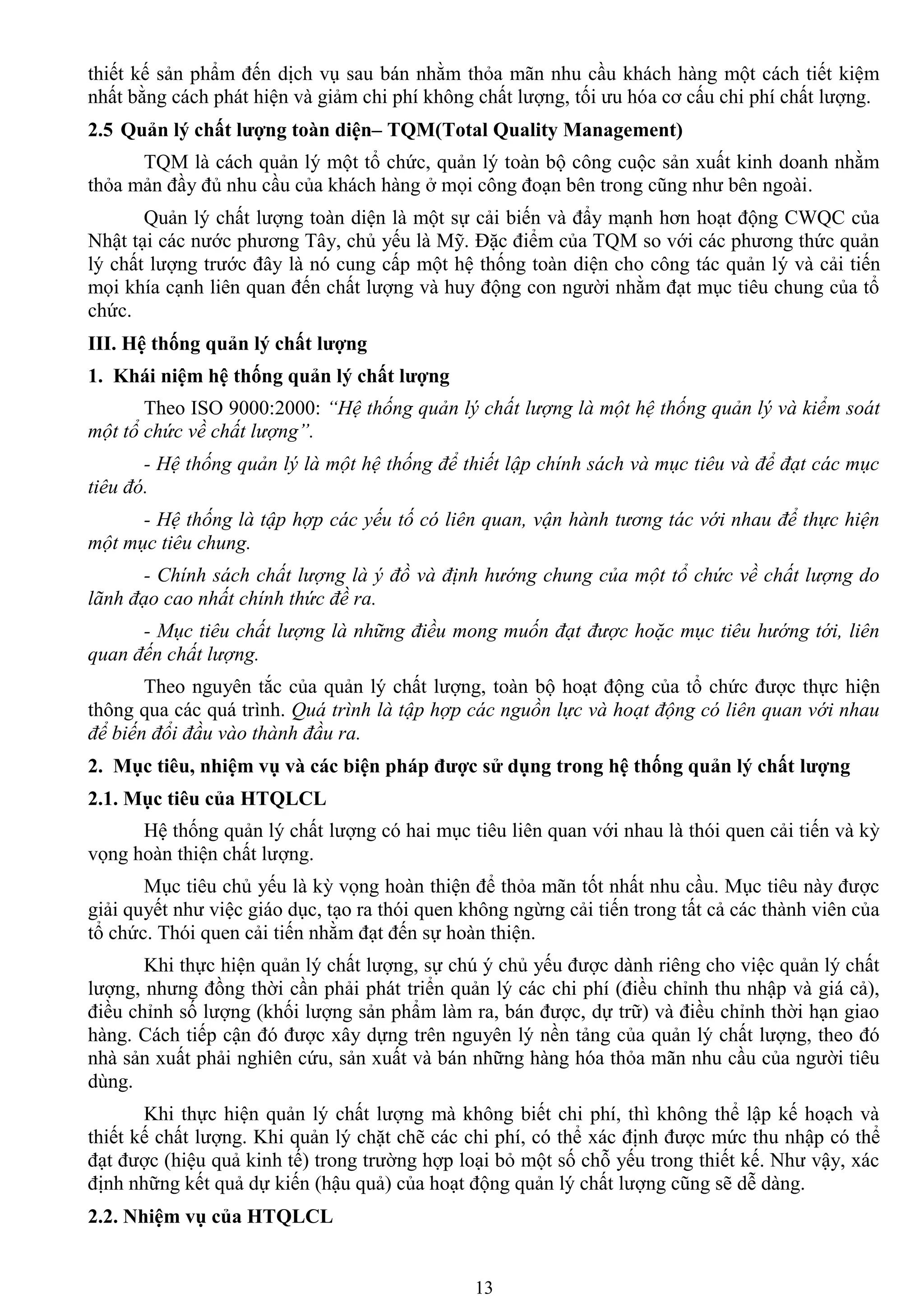 13
thiết kế sản phẩm đến dịch vụ sau bán nhằm thỏa mãn nhu cầu khách hàng một cách tiết kiệm
nhất bằng cách phát hiện và giảm chi phí không chất lƣợng, tối ƣu hóa cơ cấu chi phí chất lƣợng.
2.5 Quản lý chất lƣợng toàn diện– TQM(Total Quality Management)
TQM là cách quản lý một tổ chức, quản lý toàn bộ công cuộc sản xuất kinh doanh nhằm
thỏa mản đầy đủ nhu cầu của khách hàng ở mọi công đoạn bên trong cũng nhƣ bên ngoài.
Quản lý chất lƣợng toàn diện là một sự cải biến và đẩy mạnh hơn hoạt động CWQC của
Nhật tại các nƣớc phƣơng Tây, chủ yếu là Mỹ. Đặc điểm của TQM so với các phƣơng thức quản
lý chất lƣợng trƣớc đây là nó cung cấp một hệ thống toàn diện cho công tác quản lý và cải tiến
mọi khía cạnh liên quan đến chất lƣợng và huy động con ngƣời nhằm đạt mục tiêu chung của tổ
chức.
III. Hệ thống quản lý chất lƣợng
1. Khái niệm hệ thống quản lý chất lƣợng
Theo ISO 9000:2000: “Hệ thống quản lý chất lượng là một hệ thống quản lý và kiểm soát
một tổ chức về chất lượng”.
- Hệ thống quản lý là một hệ thống để thiết lập chính sách và mục tiêu và để đạt các mục
tiêu đó.
- Hệ thống là tập hợp các yếu tố có liên quan, vận hành tương tác với nhau để thực hiện
một mục tiêu chung.
- Chính sách chất lượng là ý đồ và định hướng chung của một tổ chức về chất lượng do
lãnh đạo cao nhất chính thức đề ra.
- Mục tiêu chất lượng là những điều mong muốn đạt được hoặc mục tiêu hướng tới, liên
quan đến chất lượng.
Theo nguyên tắc của quản lý chất lƣợng, toàn bộ hoạt động của tổ chức đƣợc thực hiện
thông qua các quá trình. Quá trình là tập hợp các nguồn lực và hoạt động có liên quan với nhau
để biến đổi đầu vào thành đầu ra.
2. Mục tiêu, nhiệm vụ và các biện pháp đƣợc sử dụng trong hệ thống quản lý chất lƣợng
2.1. Mục tiêu của HTQLCL
Hệ thống quản lý chất lƣợng có hai mục tiêu liên quan với nhau là thói quen cải tiến và kỳ
vọng hoàn thiện chất lƣợng.
Mục tiêu chủ yếu là kỳ vọng hoàn thiện để thỏa mãn tốt nhất nhu cầu. Mục tiêu này đƣợc
giải quyết nhƣ việc giáo dục, tạo ra thói quen không ngừng cải tiến trong tất cả các thành viên của
tổ chức. Thói quen cải tiến nhằm đạt đến sự hoàn thiện.
Khi thực hiện quản lý chất lƣợng, sự chú ý chủ yếu đƣợc dành riêng cho việc quản lý chất
lƣợng, nhƣng đồng thời cần phải phát triển quản lý các chi phí (điều chỉnh thu nhập và giá cả),
điều chỉnh số lƣợng (khối lƣợng sản phẩm làm ra, bán đƣợc, dự trữ) và điều chỉnh thời hạn giao
hàng. Cách tiếp cận đó đƣợc xây dựng trên nguyên lý nền tảng của quản lý chất lƣợng, theo đó
nhà sản xuất phải nghiên cứu, sản xuất và bán những hàng hóa thỏa mãn nhu cầu của ngƣời tiêu
dùng.
Khi thực hiện quản lý chất lƣợng mà không biết chi phí, thì không thể lập kế hoạch và
thiết kế chất lƣợng. Khi quản lý chặt chẽ các chi phí, có thể xác định đƣợc mức thu nhập có thể
đạt đƣợc (hiệu quả kinh tế) trong trƣờng hợp loại bỏ một số chỗ yếu trong thiết kế. Nhƣ vậy, xác
định những kết quả dự kiến (hậu quả) của hoạt động quản lý chất lƣợng cũng sẽ dễ dàng.
2.2. Nhiệm vụ của HTQLCL
 