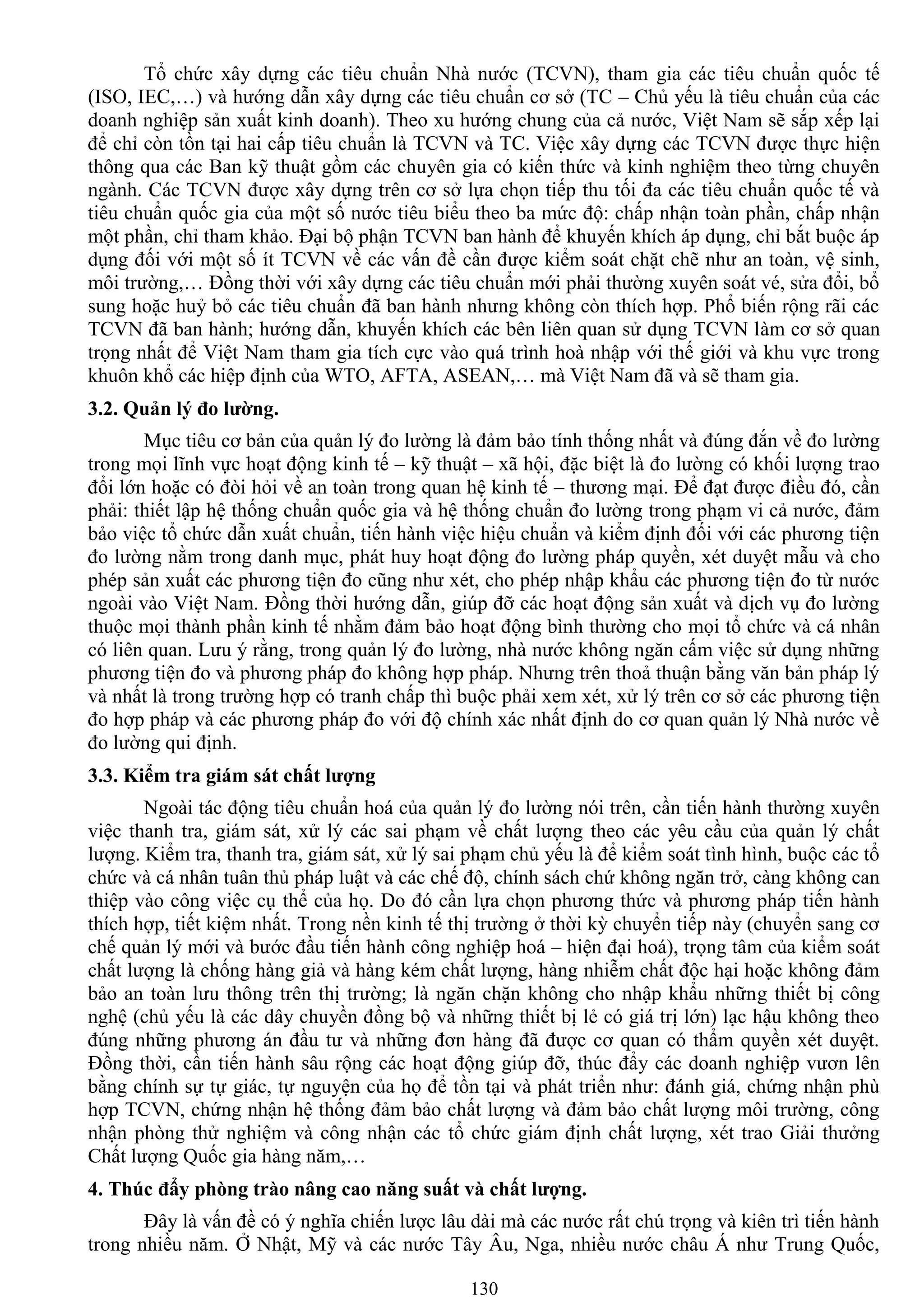 130
Tổ chức xây dựng các tiêu chuẩn Nhà nƣớc (TCVN), tham gia các tiêu chuẩn quốc tế
(ISO, IEC,…) và hƣớng dẫn xây dựng các tiêu chuẩn cơ sở (TC – Chủ yếu là tiêu chuẩn của các
doanh nghiệp sản xuất kinh doanh). Theo xu hƣớng chung của cả nƣớc, Việt Nam sẽ sắp xếp lại
để chỉ còn tồn tại hai cấp tiêu chuẩn là TCVN và TC. Việc xây dựng các TCVN đƣợc thực hiện
thông qua các Ban kỹ thuật gồm các chuyên gia có kiến thức và kinh nghiệm theo từng chuyên
ngành. Các TCVN đƣợc xây dựng trên cơ sở lựa chọn tiếp thu tối đa các tiêu chuẩn quốc tế và
tiêu chuẩn quốc gia của một số nƣớc tiêu biểu theo ba mức độ: chấp nhận toàn phần, chấp nhận
một phần, chỉ tham khảo. Đại bộ phận TCVN ban hành để khuyến khích áp dụng, chỉ bắt buộc áp
dụng đối với một số ít TCVN về các vấn đề cần đƣợc kiểm soát chặt chẽ nhƣ an toàn, vệ sinh,
môi trƣờng,… Đồng thời với xây dựng các tiêu chuẩn mới phải thƣờng xuyên soát vé, sửa đổi, bổ
sung hoặc huỷ bỏ các tiêu chuẩn đã ban hành nhƣng không còn thích hợp. Phổ biến rộng rãi các
TCVN đã ban hành; hƣớng dẫn, khuyến khích các bên liên quan sử dụng TCVN làm cơ sở quan
trọng nhất để Việt Nam tham gia tích cực vào quá trình hoà nhập với thế giới và khu vực trong
khuôn khổ các hiệp định của WTO, AFTA, ASEAN,… mà Việt Nam đã và sẽ tham gia.
3.2. Quản lý đo lƣờng.
Mục tiêu cơ bản của quản lý đo lƣờng là đảm bảo tính thống nhất và đúng đắn về đo lƣờng
trong mọi lĩnh vực hoạt động kinh tế – kỹ thuật – xã hội, đặc biệt là đo lƣờng có khối lƣợng trao
đổi lớn hoặc có đòi hỏi về an toàn trong quan hệ kinh tế – thƣơng mại. Để đạt đƣợc điều đó, cần
phải: thiết lập hệ thống chuẩn quốc gia và hệ thống chuẩn đo lƣờng trong phạm vi cả nƣớc, đảm
bảo việc tổ chức dẫn xuất chuẩn, tiến hành việc hiệu chuẩn và kiểm định đối với các phƣơng tiện
đo lƣờng nằm trong danh mục, phát huy hoạt động đo lƣờng pháp quyền, xét duyệt mẫu và cho
phép sản xuất các phƣơng tiện đo cũng nhƣ xét, cho phép nhập khẩu các phƣơng tiện đo từ nƣớc
ngoài vào Việt Nam. Đồng thời hƣớng dẫn, giúp đỡ các hoạt động sản xuất và dịch vụ đo lƣờng
thuộc mọi thành phần kinh tế nhằm đảm bảo hoạt động bình thƣờng cho mọi tổ chức và cá nhân
có liên quan. Lƣu ý rằng, trong quản lý đo lƣờng, nhà nƣớc không ngăn cấm việc sử dụng những
phƣơng tiện đo và phƣơng pháp đo không hợp pháp. Nhƣng trên thoả thuận bằng văn bản pháp lý
và nhất là trong trƣờng hợp có tranh chấp thì buộc phải xem xét, xử lý trên cơ sở các phƣơng tiện
đo hợp pháp và các phƣơng pháp đo với độ chính xác nhất định do cơ quan quản lý Nhà nƣớc về
đo lƣờng qui định.
3.3. Kiểm tra giám sát chất lƣợng
Ngoài tác động tiêu chuẩn hoá của quản lý đo lƣờng nói trên, cần tiến hành thƣờng xuyên
việc thanh tra, giám sát, xử lý các sai phạm về chất lƣợng theo các yêu cầu của quản lý chất
lƣợng. Kiểm tra, thanh tra, giám sát, xử lý sai phạm chủ yếu là để kiểm soát tình hình, buộc các tổ
chức và cá nhân tuân thủ pháp luật và các chế độ, chính sách chứ không ngăn trở, càng không can
thiệp vào công việc cụ thể của họ. Do đó cần lựa chọn phƣơng thức và phƣơng pháp tiến hành
thích hợp, tiết kiệm nhất. Trong nền kinh tế thị trƣờng ở thời kỳ chuyển tiếp này (chuyển sang cơ
chế quản lý mới và bƣớc đầu tiến hành công nghiệp hoá – hiện đại hoá), trọng tâm của kiểm soát
chất lƣợng là chống hàng giả và hàng kém chất lƣợng, hàng nhiễm chất độc hại hoặc không đảm
bảo an toàn lƣu thông trên thị trƣờng; là ngăn chặn không cho nhập khẩu những thiết bị công
nghệ (chủ yếu là các dây chuyền đồng bộ và những thiết bị lẻ có giá trị lớn) lạc hậu không theo
đúng những phƣơng án đầu tƣ và những đơn hàng đã đƣợc cơ quan có thẩm quyền xét duyệt.
Đồng thời, cần tiến hành sâu rộng các hoạt động giúp đỡ, thúc đẩy các doanh nghiệp vƣơn lên
bằng chính sự tự giác, tự nguyện của họ để tồn tại và phát triển nhƣ: đánh giá, chứng nhận phù
hợp TCVN, chứng nhận hệ thống đảm bảo chất lƣợng và đảm bảo chất lƣợng môi trƣờng, công
nhận phòng thử nghiệm và công nhận các tổ chức giám định chất lƣợng, xét trao Giải thƣởng
Chất lƣợng Quốc gia hàng năm,…
4. Thúc đẩy phòng trào nâng cao năng suất và chất lƣợng.
Đây là vấn đề có ý nghĩa chiến lƣợc lâu dài mà các nƣớc rất chú trọng và kiên trì tiến hành
trong nhiều năm. Ở Nhật, Mỹ và các nƣớc Tây Âu, Nga, nhiều nƣớc châu Á nhƣ Trung Quốc,
 