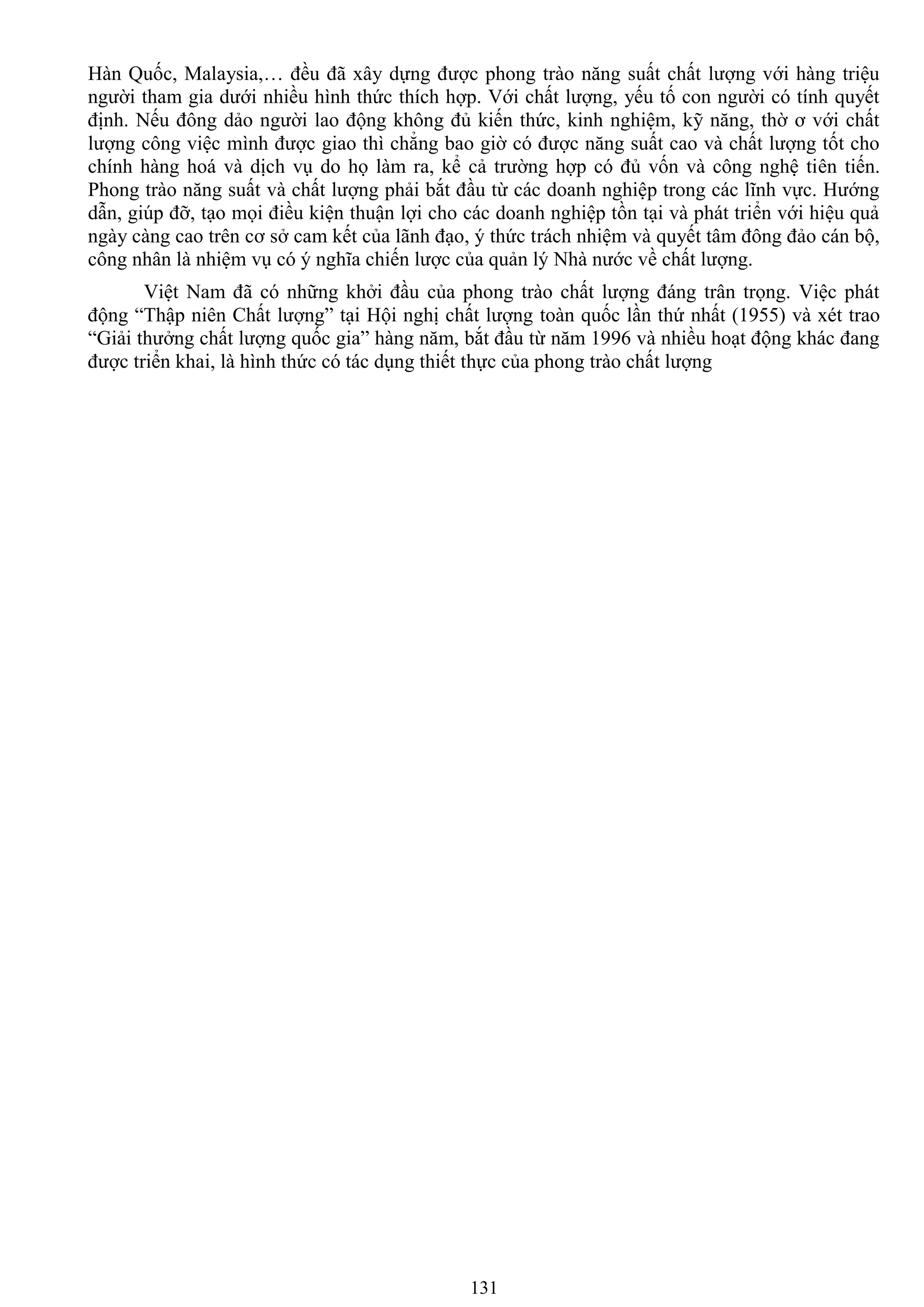 131
Hàn Quốc, Malaysia,… đều đã xây dựng đƣợc phong trào năng suất chất lƣợng với hàng triệu
ngƣời tham gia dƣới nhiều hình thức thích hợp. Với chất lƣợng, yếu tố con ngƣời có tính quyết
định. Nếu đông dảo ngƣời lao động không đủ kiến thức, kinh nghiệm, kỹ năng, thờ ơ với chất
lƣợng công việc mình đƣợc giao thì chẳng bao giờ có đƣợc năng suất cao và chất lƣợng tốt cho
chính hàng hoá và dịch vụ do họ làm ra, kể cả trƣờng hợp có đủ vốn và công nghệ tiên tiến.
Phong trào năng suất và chất lƣợng phải bắt đầu từ các doanh nghiệp trong các lĩnh vực. Hƣớng
dẫn, giúp đỡ, tạo mọi điều kiện thuận lợi cho các doanh nghiệp tồn tại và phát triển với hiệu quả
ngày càng cao trên cơ sở cam kết của lãnh đạo, ý thức trách nhiệm và quyết tâm đông đảo cán bộ,
công nhân là nhiệm vụ có ý nghĩa chiến lƣợc của quản lý Nhà nƣớc về chất lƣợng.
Việt Nam đã có những khởi đầu của phong trào chất lƣợng đáng trân trọng. Việc phát
động “Thập niên Chất lƣợng” tại Hội nghị chất lƣợng toàn quốc lần thứ nhất (1955) và xét trao
“Giải thƣởng chất lƣợng quốc gia” hàng năm, bắt đầu từ năm 1996 và nhiều hoạt động khác đang
đƣợc triển khai, là hình thức có tác dụng thiết thực của phong trào chất lƣợng
 