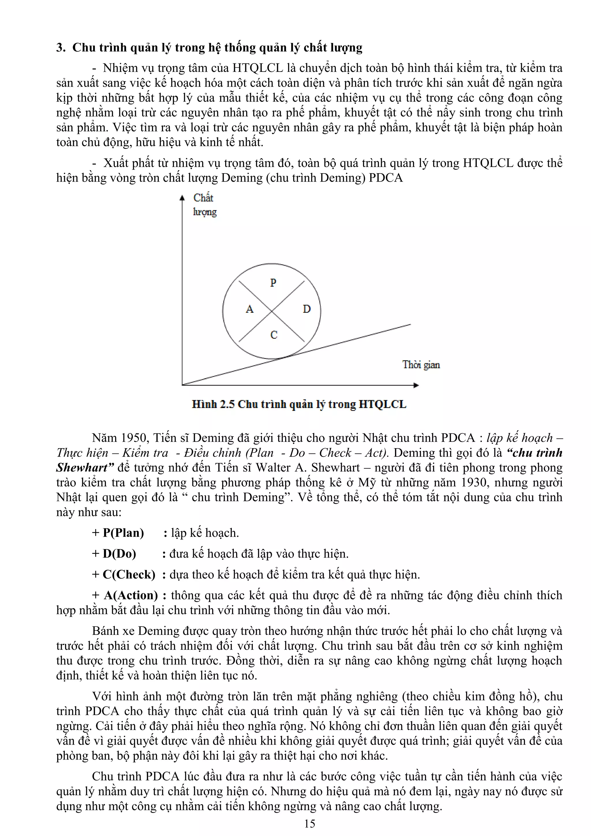 15
3. Chu trình quản lý trong hệ thống quản lý chất lƣợng
- Nhiệm vụ trọng tâm của HTQLCL là chuyển dịch toàn bộ hình thái kiểm tra, từ kiểm tra
sản xuất sang việc kế hoạch hóa một cách toàn diện và phân tích trƣớc khi sản xuất để ngăn ngừa
kịp thời những bất hợp lý của mẫu thiết kế, của các nhiệm vụ cụ thể trong các công đoạn công
nghệ nhằm loại trừ các nguyên nhân tạo ra phế phẩm, khuyết tật có thể nẩy sinh trong chu trình
sản phẩm. Việc tìm ra và loại trừ các nguyên nhân gây ra phế phẩm, khuyết tật là biện pháp hoàn
toàn chủ động, hữu hiệu và kinh tế nhất.
- Xuất phất từ nhiệm vụ trọng tâm đó, toàn bộ quá trình quản lý trong HTQLCL đƣợc thể
hiện bằng vòng tròn chất lƣợng Deming (chu trình Deming) PDCA
Năm 1950, Tiến sĩ Deming đã giới thiệu cho ngƣời Nhật chu trình PDCA : lập kế hoạch –
Thực hiện – Kiểm tra - Điều chỉnh (Plan - Do – Check – Act). Deming thì gọi đó là “chu trình
Shewhart” để tƣởng nhớ đến Tiến sĩ Walter A. Shewhart – ngƣời đã đi tiên phong trong phong
trào kiểm tra chất lƣợng bằng phƣơng pháp thống kê ở Mỹ từ những năm 1930, nhƣng ngƣời
Nhật lại quen gọi đó là “ chu trình Deming”. Về tổng thể, có thể tóm tắt nội dung của chu trình
này nhƣ sau:
+ P(Plan) : lập kế hoạch.
+ D(Do) : đƣa kế hoạch đã lập vào thực hiện.
+ C(Check) : dựa theo kế hoạch để kiểm tra kết quả thực hiện.
+ A(Action) : thông qua các kết quả thu đƣợc để đề ra những tác động điều chỉnh thích
hợp nhằm bắt đầu lại chu trình với những thông tin đầu vào mới.
Bánh xe Deming đƣợc quay tròn theo hƣớng nhận thức trƣớc hết phải lo cho chất lƣợng và
trƣớc hết phải có trách nhiệm đối với chất lƣợng. Chu trình sau bắt đầu trên cơ sở kinh nghiệm
thu đƣợc trong chu trình trƣớc. Đồng thời, diễn ra sự nâng cao không ngừng chất lƣợng hoạch
định, thiết kế và hoàn thiện liên tục nó.
Với hình ảnh một đƣờng tròn lăn trên mặt phẳng nghiêng (theo chiều kim đồng hồ), chu
trình PDCA cho thấy thực chất của quá trình quản lý và sự cải tiến liên tục và không bao giờ
ngừng. Cải tiến ở đây phải hiểu theo nghĩa rộng. Nó không chỉ đơn thuần liên quan đến giải quyết
vấn đề vì giải quyết đƣợc vấn đề nhiều khi không giải quyết đƣợc quá trình; giải quyết vấn đề của
phòng ban, bộ phận này đôi khi lại gây ra thiệt hại cho nơi khác.
Chu trình PDCA lúc đầu đƣa ra nhƣ là các bƣớc công việc tuần tự cần tiến hành của việc
quản lý nhằm duy trì chất lƣợng hiện có. Nhƣng do hiệu quả mà nó đem lại, ngày nay nó đƣợc sử
dụng nhƣ một công cụ nhằm cải tiến không ngừng và nâng cao chất lƣợng.
 