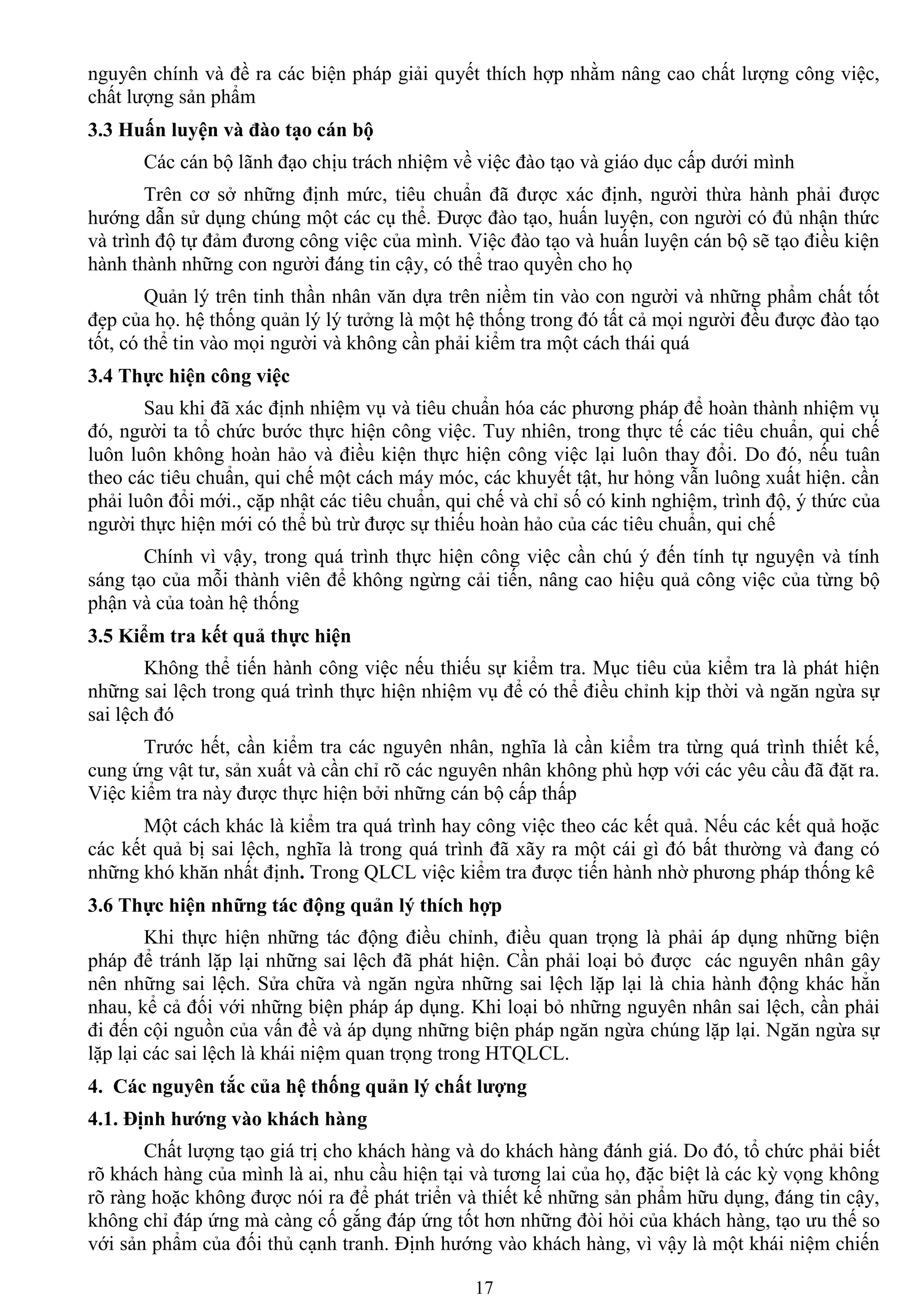 17
nguyên chính và đề ra các biện pháp giải quyết thích hợp nhằm nâng cao chất lƣợng công việc,
chất lƣợng sản phẩm
3.3 Huấn luyện và đào tạo cán bộ
Các cán bộ lãnh đạo chịu trách nhiệm về việc đào tạo và giáo dục cấp dƣới mình
Trên cơ sở những định mức, tiêu chuẩn đã đƣợc xác định, ngƣời thừa hành phải đƣợc
hƣớng dẫn sử dụng chúng một các cụ thể. Đƣợc đào tạo, huấn luyện, con ngƣời có đủ nhận thức
và trình độ tự đảm đƣơng công việc của mình. Việc đào tạo và huấn luyện cán bộ sẽ tạo điều kiện
hành thành những con ngƣời đáng tin cậy, có thể trao quyền cho họ
Quản lý trên tinh thần nhân văn dựa trên niềm tin vào con ngƣời và những phẩm chất tốt
đẹp của họ. hệ thống quản lý lý tƣởng là một hệ thống trong đó tất cả mọi ngƣời đều đƣợc đào tạo
tốt, có thể tin vào mọi ngƣời và không cần phải kiểm tra một cách thái quá
3.4 Thực hiện công việc
Sau khi đã xác định nhiệm vụ và tiêu chuẩn hóa các phƣơng pháp để hoàn thành nhiệm vụ
đó, ngƣời ta tổ chức bƣớc thực hiện công việc. Tuy nhiên, trong thực tế các tiêu chuẩn, qui chế
luôn luôn không hoàn hảo và điều kiện thực hiện công việc lại luôn thay đổi. Do đó, nếu tuân
theo các tiêu chuẩn, qui chế một cách máy móc, các khuyết tật, hƣ hỏng vẫn luông xuất hiện. cần
phải luôn đổi mới., cặp nhật các tiêu chuẩn, qui chế và chỉ số có kinh nghiệm, trình độ, ý thức của
ngƣời thực hiện mới có thể bù trừ đƣợc sự thiếu hoàn hảo của các tiêu chuẩn, qui chế
Chính vì vậy, trong quá trình thực hiện công việc cần chú ý đến tính tự nguyện và tính
sáng tạo của mỗi thành viên để không ngừng cải tiến, nâng cao hiệu quả công việc của từng bộ
phận và của toàn hệ thống
3.5 Kiểm tra kết quả thực hiện
Không thể tiến hành công việc nếu thiếu sự kiểm tra. Mục tiêu của kiểm tra là phát hiện
những sai lệch trong quá trình thực hiện nhiệm vụ để có thể điều chỉnh kịp thời và ngăn ngừa sự
sai lệch đó
Trƣớc hết, cần kiểm tra các nguyên nhân, nghĩa là cần kiểm tra từng quá trình thiết kế,
cung ứng vật tƣ, sản xuất và cần chỉ rõ các nguyên nhân không phù hợp với các yêu cầu đã đặt ra.
Việc kiểm tra này đƣợc thực hiện bởi những cán bộ cấp thấp
Một cách khác là kiểm tra quá trình hay công việc theo các kết quả. Nếu các kết quả hoặc
các kết quả bị sai lệch, nghĩa là trong quá trình đã xãy ra một cái gì đó bất thƣờng và đang có
những khó khăn nhất định. Trong QLCL việc kiểm tra đƣợc tiến hành nhờ phƣơng pháp thống kê
3.6 Thực hiện những tác động quản lý thích hợp
Khi thực hiện những tác động điều chỉnh, điều quan trọng là phải áp dụng những biện
pháp để tránh lặp lại những sai lệch đã phát hiện. Cần phải loại bỏ đƣợc các nguyên nhân gây
nên những sai lệch. Sửa chữa và ngăn ngừa những sai lệch lặp lại là chia hành động khác hẳn
nhau, kể cả đối với những biện pháp áp dụng. Khi loại bỏ những nguyên nhân sai lệch, cần phải
đi đến cội nguồn của vấn đề và áp dụng những biện pháp ngăn ngừa chúng lặp lại. Ngăn ngừa sự
lặp lại các sai lệch là khái niệm quan trọng trong HTQLCL.
4. Các nguyên tắc của hệ thống quản lý chất lƣợng
4.1. Định hƣớng vào khách hàng
Chất lƣợng tạo giá trị cho khách hàng và do khách hàng đánh giá. Do đó, tổ chức phải biết
rõ khách hàng của mình là ai, nhu cầu hiện tại và tƣơng lai của họ, đặc biệt là các kỳ vọng không
rõ ràng hoặc không đƣợc nói ra để phát triển và thiết kế những sản phẩm hữu dụng, đáng tin cậy,
không chỉ đáp ứng mà càng cố gắng đáp ứng tốt hơn những đòi hỏi của khách hàng, tạo ƣu thế so
với sản phẩm của đối thủ cạnh tranh. Định hƣớng vào khách hàng, vì vậy là một khái niệm chiến
 