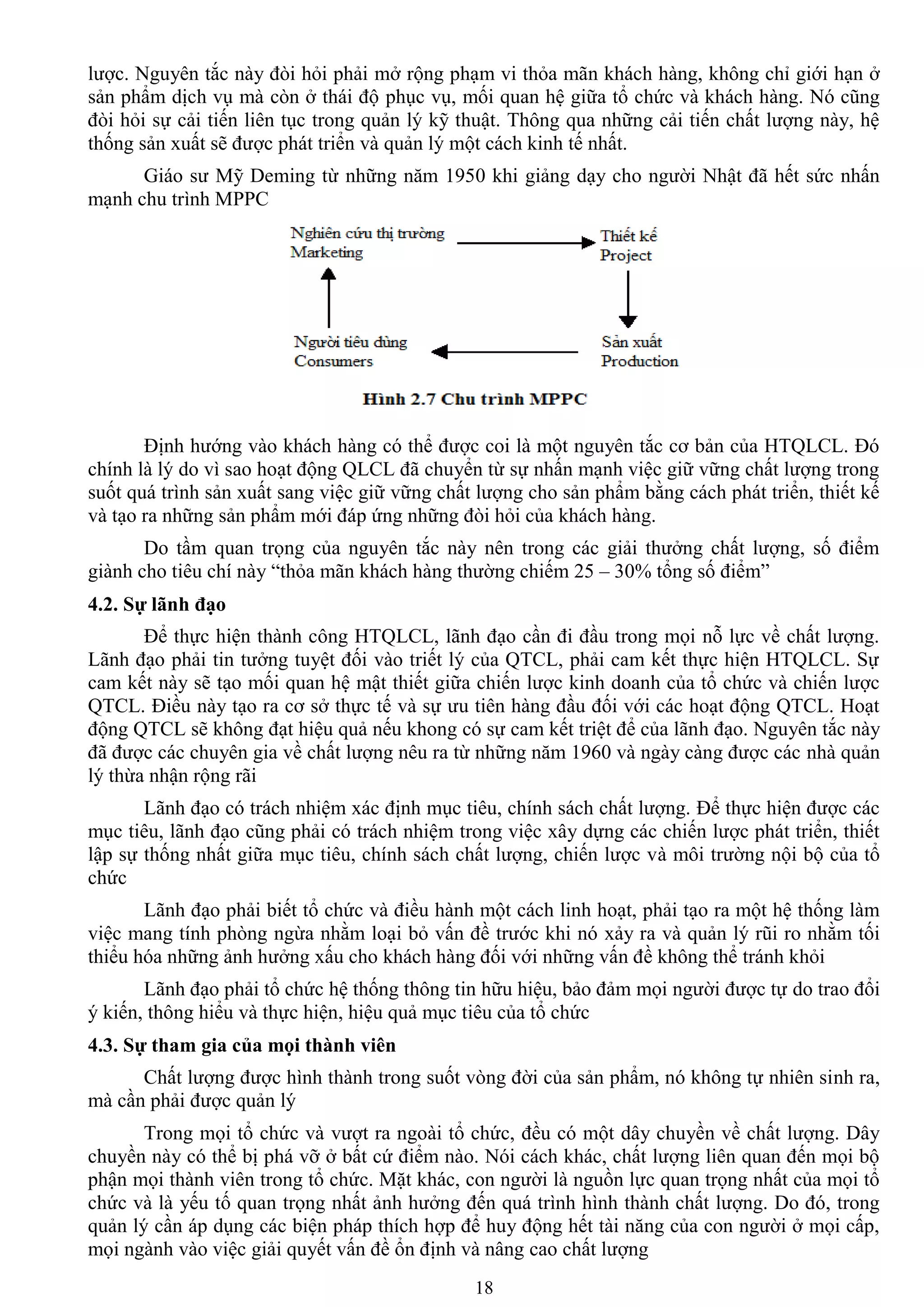 18
lƣợc. Nguyên tắc này đòi hỏi phải mở rộng phạm vi thỏa mãn khách hàng, không chỉ giới hạn ở
sản phẩm dịch vụ mà còn ở thái độ phục vụ, mối quan hệ giữa tổ chức và khách hàng. Nó cũng
đòi hỏi sự cải tiến liên tục trong quản lý kỹ thuật. Thông qua những cải tiến chất lƣợng này, hệ
thống sản xuất sẽ đƣợc phát triển và quản lý một cách kinh tế nhất.
Giáo sƣ Mỹ Deming từ những năm 1950 khi giảng dạy cho ngƣời Nhật đã hết sức nhấn
mạnh chu trình MPPC
Định hƣớng vào khách hàng có thể đƣợc coi là một nguyên tắc cơ bản của HTQLCL. Đó
chính là lý do vì sao hoạt động QLCL đã chuyển từ sự nhấn mạnh việc giữ vững chất lƣợng trong
suốt quá trình sản xuất sang việc giữ vững chất lƣợng cho sản phẩm bằng cách phát triển, thiết kế
và tạo ra những sản phẩm mới đáp ứng những đòi hỏi của khách hàng.
Do tầm quan trọng của nguyên tắc này nên trong các giải thƣởng chất lƣợng, số điểm
giành cho tiêu chí này “thỏa mãn khách hàng thƣờng chiếm 25 – 30% tổng số điểm”
4.2. Sự lãnh đạo
Để thực hiện thành công HTQLCL, lãnh đạo cần đi đầu trong mọi nỗ lực về chất lƣợng.
Lãnh đạo phải tin tƣởng tuyệt đối vào triết lý của QTCL, phải cam kết thực hiện HTQLCL. Sự
cam kết này sẽ tạo mối quan hệ mật thiết giữa chiến lƣợc kinh doanh của tổ chức và chiến lƣợc
QTCL. Điều này tạo ra cơ sở thực tế và sự ƣu tiên hàng đầu đối với các hoạt động QTCL. Hoạt
động QTCL sẽ không đạt hiệu quả nếu khong có sự cam kết triệt để của lãnh đạo. Nguyên tắc này
đã đƣợc các chuyên gia về chất lƣợng nêu ra từ những năm 1960 và ngày càng đƣợc các nhà quản
lý thừa nhận rộng rãi
Lãnh đạo có trách nhiệm xác định mục tiêu, chính sách chất lƣợng. Để thực hiện đƣợc các
mục tiêu, lãnh đạo cũng phải có trách nhiệm trong việc xây dựng các chiến lƣợc phát triển, thiết
lập sự thống nhất giữa mục tiêu, chính sách chất lƣợng, chiến lƣợc và môi trƣờng nội bộ của tổ
chức
Lãnh đạo phải biết tổ chức và điều hành một cách linh hoạt, phải tạo ra một hệ thống làm
việc mang tính phòng ngừa nhằm loại bỏ vấn đề trƣớc khi nó xảy ra và quản lý rũi ro nhằm tối
thiểu hóa những ảnh hƣởng xấu cho khách hàng đối với những vấn đề không thể tránh khỏi
Lãnh đạo phải tổ chức hệ thống thông tin hữu hiệu, bảo đảm mọi ngƣời đƣợc tự do trao đổi
ý kiến, thông hiểu và thực hiện, hiệu quả mục tiêu của tổ chức
4.3. Sự tham gia của mọi thành viên
Chất lƣợng đƣợc hình thành trong suốt vòng đời của sản phẩm, nó không tự nhiên sinh ra,
mà cần phải đƣợc quản lý
Trong mọi tổ chức và vƣợt ra ngoài tổ chức, đều có một dây chuyền về chất lƣợng. Dây
chuyền này có thể bị phá vỡ ở bất cứ điểm nào. Nói cách khác, chất lƣợng liên quan đến mọi bộ
phận mọi thành viên trong tổ chức. Mặt khác, con ngƣời là nguồn lực quan trọng nhất của mọi tổ
chức và là yếu tố quan trọng nhất ảnh hƣởng đến quá trình hình thành chất lƣợng. Do đó, trong
quản lý cần áp dụng các biện pháp thích hợp để huy động hết tài năng của con ngƣời ở mọi cấp,
mọi ngành vào việc giải quyết vấn đề ổn định và nâng cao chất lƣợng
 