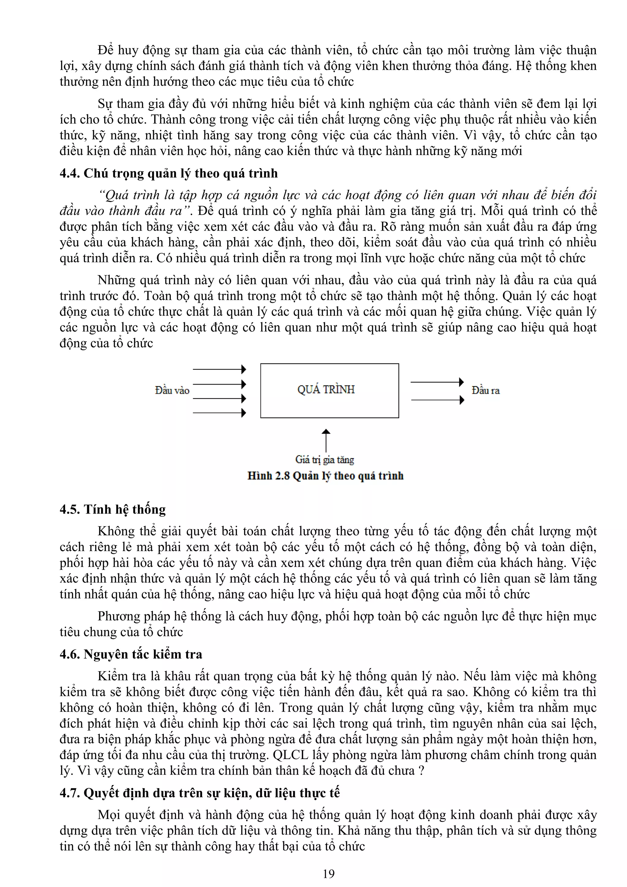 19
Để huy động sự tham gia của các thành viên, tổ chức cần tạo môi trƣờng làm việc thuận
lợi, xây dựng chính sách đánh giá thành tích và động viên khen thƣởng thỏa đáng. Hệ thống khen
thƣởng nên định hƣớng theo các mục tiêu của tổ chức
Sự tham gia đầy đủ với những hiểu biết và kinh nghiệm của các thành viên sẽ đem lại lợi
ích cho tổ chức. Thành công trong việc cải tiến chất lƣợng công việc phụ thuộc rất nhiều vào kiến
thức, kỹ năng, nhiệt tình hăng say trong công việc của các thành viên. Vì vậy, tổ chức cần tạo
điều kiện để nhân viên học hỏi, nâng cao kiến thức và thực hành những kỹ năng mới
4.4. Chú trọng quản lý theo quá trình
“Quá trình là tập hợp cá nguồn lực và các hoạt động có liên quan với nhau để biến đổi
đầu vào thành đầu ra”. Để quá trình có ý nghĩa phải làm gia tăng giá trị. Mỗi quá trình có thể
đƣợc phân tích bằng việc xem xét các đầu vào và đầu ra. Rõ ràng muốn sản xuất đầu ra đáp ứng
yêu cầu của khách hàng, cần phải xác định, theo dõi, kiểm soát đầu vào của quá trình có nhiều
quá trình diễn ra. Có nhiều quá trình diễn ra trong mọi lĩnh vực hoặc chức năng của một tổ chức
Những quá trình này có liên quan với nhau, đầu vào của quá trình này là đầu ra của quá
trình trƣớc đó. Toàn bộ quá trình trong một tổ chức sẽ tạo thành một hệ thống. Quản lý các hoạt
động của tổ chức thực chất là quản lý các quá trình và các mối quan hệ giữa chúng. Việc quản lý
các nguồn lực và các hoạt động có liên quan nhƣ một quá trình sẽ giúp nâng cao hiệu quả hoạt
động của tổ chức
4.5. Tính hệ thống
Không thể giải quyết bài toán chất lƣợng theo từng yếu tố tác động đến chất lƣợng một
cách riêng lẻ mà phải xem xét toàn bộ các yếu tố một cách có hệ thống, đồng bộ và toàn diện,
phối hợp hài hòa các yếu tố này và cần xem xét chúng dựa trên quan điểm của khách hàng. Việc
xác định nhận thức và quản lý một cách hệ thống các yếu tố và quá trình có liên quan sẽ làm tăng
tính nhất quán của hệ thống, nâng cao hiệu lực và hiệu quả hoạt động của mỗi tổ chức
Phƣơng pháp hệ thống là cách huy động, phối hợp toàn bộ các nguồn lực để thực hiện mục
tiêu chung của tổ chức
4.6. Nguyên tắc kiểm tra
Kiểm tra là khâu rất quan trọng của bất kỳ hệ thống quản lý nào. Nếu làm việc mà không
kiểm tra sẽ không biết đƣợc công việc tiến hành đến đâu, kết quả ra sao. Không có kiểm tra thì
không có hoàn thiện, không có đi lên. Trong quản lý chất lƣợng cũng vậy, kiểm tra nhằm mục
đích phát hiện và điều chỉnh kịp thời các sai lệch trong quá trình, tìm nguyên nhân của sai lệch,
đƣa ra biện pháp khắc phục và phòng ngừa để đƣa chất lƣợng sản phẩm ngày một hoàn thiện hơn,
đáp ứng tối đa nhu cầu của thị trƣờng. QLCL lấy phòng ngừa làm phƣơng châm chính trong quản
lý. Vì vậy cũng cần kiểm tra chính bản thân kế hoạch đã đủ chƣa ?
4.7. Quyết định dựa trên sự kiện, dữ liệu thực tế
Mọi quyết định và hành động của hệ thống quản lý hoạt động kinh doanh phải đƣợc xây
dựng dựa trên việc phân tích dữ liệu và thông tin. Khả năng thu thập, phân tích và sử dụng thông
tin có thể nói lên sự thành công hay thất bại của tổ chức
 