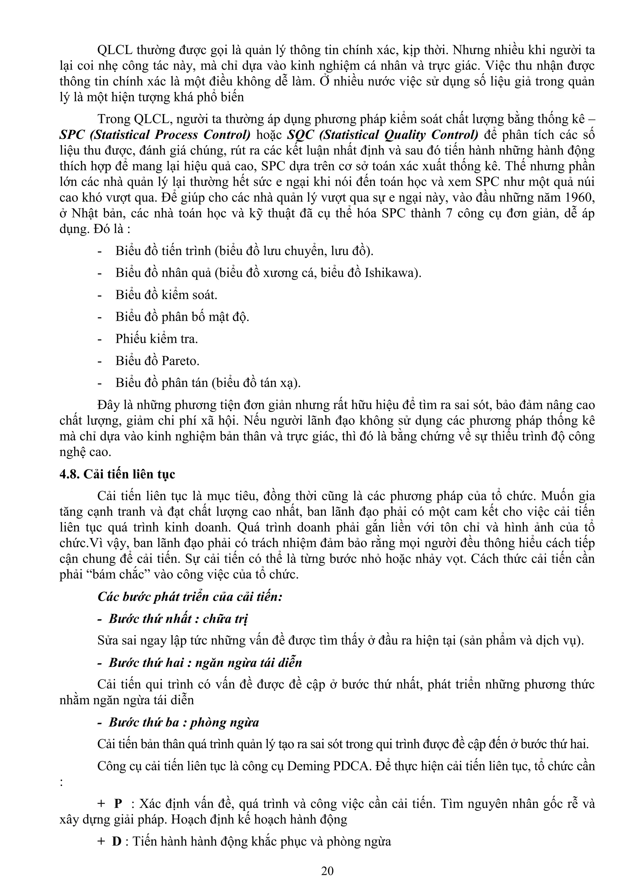 20
QLCL thƣờng đƣợc gọi là quản lý thông tin chính xác, kịp thời. Nhƣng nhiều khi ngƣời ta
lại coi nhẹ công tác này, mà chỉ dựa vào kinh nghiệm cá nhân và trực giác. Việc thu nhận đƣợc
thông tin chính xác là một điều không dễ làm. Ở nhiều nƣớc việc sử dụng số liệu giả trong quản
lý là một hiện tƣợng khá phổ biến
Trong QLCL, ngƣời ta thƣờng áp dụng phƣơng pháp kiểm soát chất lƣợng bằng thống kê –
SPC (Statistical Process Control) hoặc SQC (Statistical Quality Control) để phân tích các số
liệu thu đƣợc, đánh giá chúng, rút ra các kết luận nhất định và sau đó tiến hành những hành động
thích hợp để mang lại hiệu quả cao, SPC dựa trên cơ sở toán xác xuất thống kê. Thế nhƣng phần
lớn các nhà quản lý lại thƣờng hết sức e ngại khi nói đến toán học và xem SPC nhƣ một quả núi
cao khó vƣợt qua. Để giúp cho các nhà quản lý vƣợt qua sự e ngại này, vào đầu những năm 1960,
ở Nhật bản, các nhà toán học và kỹ thuật đã cụ thể hóa SPC thành 7 công cụ đơn giản, dễ áp
dụng. Đó là :
- Biểu đồ tiến trình (biểu đồ lƣu chuyển, lƣu đồ).
- Biểu đồ nhân quả (biểu đồ xƣơng cá, biểu đồ Ishikawa).
- Biểu đồ kiểm soát.
- Biểu đồ phân bố mật độ.
- Phiếu kiểm tra.
- Biểu đồ Pareto.
- Biểu đồ phân tán (biểu đồ tán xạ).
Đây là những phƣơng tiện đơn giản nhƣng rất hữu hiệu để tìm ra sai sót, bảo đảm nâng cao
chất lƣợng, giảm chi phí xã hội. Nếu ngƣời lãnh đạo không sử dụng các phƣơng pháp thống kê
mà chỉ dựa vào kinh nghiệm bản thân và trực giác, thì đó là bằng chứng về sự thiếu trình độ công
nghệ cao.
4.8. Cải tiến liên tục
Cải tiến liên tục là mục tiêu, đồng thời cũng là các phƣơng pháp của tổ chức. Muốn gia
tăng cạnh tranh và đạt chất lƣợng cao nhất, ban lãnh đạo phải có một cam kết cho việc cải tiến
liên tục quá trình kinh doanh. Quá trình doanh phải gắn liền với tôn chỉ và hình ảnh của tổ
chức.Vì vậy, ban lãnh đạo phải có trách nhiệm đảm bảo rằng mọi ngƣời đều thông hiểu cách tiếp
cận chung để cải tiến. Sự cải tiến có thể là từng bƣớc nhỏ hoặc nhảy vọt. Cách thức cải tiến cần
phải “bám chắc” vào công việc của tổ chức.
Các bước phát triển của cải tiến:
- Bước thứ nhất : chữa trị
Sửa sai ngay lập tức những vấn đề đƣợc tìm thấy ở đầu ra hiện tại (sản phẩm và dịch vụ).
- Bước thứ hai : ngăn ngừa tái diễn
Cải tiến qui trình có vấn đề đƣợc đề cập ở bƣớc thứ nhất, phát triển những phƣơng thức
nhằm ngăn ngừa tái diễn
- Bước thứ ba : phòng ngừa
Cải tiến bản thân quá trình quản lý tạo ra sai sót trong qui trình đƣợc đề cập đến ở bƣớc thứ hai.
Công cụ cải tiến liên tục là công cụ Deming PDCA. Để thực hiện cải tiến liên tục, tổ chức cần
:
+ P : Xác định vấn đề, quá trình và công việc cần cải tiến. Tìm nguyên nhân gốc rễ và
xây dựng giải pháp. Hoạch định kế hoạch hành động
+ D : Tiến hành hành động khắc phục và phòng ngừa
 