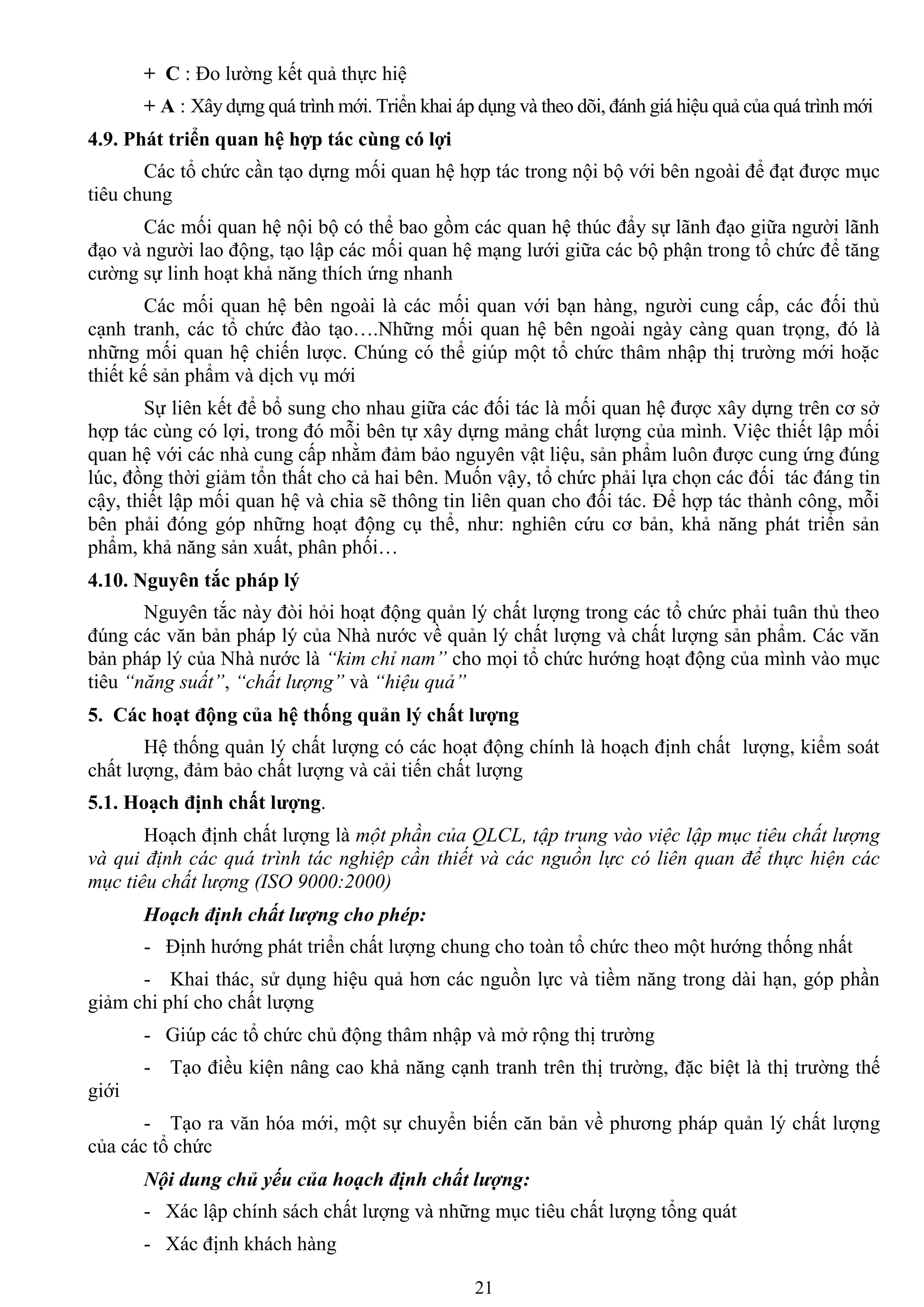 21
+ C : Đo lƣờng kết quả thực hiệ
+ A : Xây dựng quá trình mới. Triển khai áp dụng và theo dõi, đánh giá hiệu quả của quá trình mới
4.9. Phát triển quan hệ hợp tác cùng có lợi
Các tổ chức cần tạo dựng mối quan hệ hợp tác trong nội bộ với bên ngoài để đạt đƣợc mục
tiêu chung
Các mối quan hệ nội bộ có thể bao gồm các quan hệ thúc đẩy sự lãnh đạo giữa ngƣời lãnh
đạo và ngƣời lao động, tạo lập các mối quan hệ mạng lƣới giữa các bộ phận trong tổ chức để tăng
cƣờng sự linh hoạt khả năng thích ứng nhanh
Các mối quan hệ bên ngoài là các mối quan với bạn hàng, ngƣời cung cấp, các đối thủ
cạnh tranh, các tổ chức đào tạo….Những mối quan hệ bên ngoài ngày càng quan trọng, đó là
những mối quan hệ chiến lƣợc. Chúng có thể giúp một tổ chức thâm nhập thị trƣờng mới hoặc
thiết kế sản phẩm và dịch vụ mới
Sự liên kết để bổ sung cho nhau giữa các đối tác là mối quan hệ đƣợc xây dựng trên cơ sở
hợp tác cùng có lợi, trong đó mỗi bên tự xây dựng mảng chất lƣợng của mình. Việc thiết lập mối
quan hệ với các nhà cung cấp nhằm đảm bảo nguyên vật liệu, sản phẩm luôn đƣợc cung ứng đúng
lúc, đồng thời giảm tổn thất cho cả hai bên. Muốn vậy, tổ chức phải lựa chọn các đối tác đáng tin
cậy, thiết lập mối quan hệ và chia sẽ thông tin liên quan cho đối tác. Để hợp tác thành công, mỗi
bên phải đóng góp những hoạt động cụ thể, nhƣ: nghiên cứu cơ bản, khả năng phát triển sản
phẩm, khả năng sản xuất, phân phối…
4.10. Nguyên tắc pháp lý
Nguyên tắc này đòi hỏi hoạt động quản lý chất lƣợng trong các tổ chức phải tuân thủ theo
đúng các văn bản pháp lý của Nhà nƣớc về quản lý chất lƣợng và chất lƣợng sản phẩm. Các văn
bản pháp lý của Nhà nƣớc là “kim chỉ nam” cho mọi tổ chức hƣớng hoạt động của mình vào mục
tiêu “năng suất”, “chất lượng” và “hiệu quả”
5. Các hoạt động của hệ thống quản lý chất lƣợng
Hệ thống quản lý chất lƣợng có các hoạt động chính là hoạch định chất lƣợng, kiểm soát
chất lƣợng, đảm bảo chất lƣợng và cải tiến chất lƣợng
5.1. Hoạch định chất lƣợng.
Hoạch định chất lƣợng là một phần của QLCL, tập trung vào việc lập mục tiêu chất lượng
và qui định các quá trình tác nghiệp cần thiết và các nguồn lực có liên quan để thực hiện các
mục tiêu chất lượng (ISO 9000:2000)
Hoạch định chất lượng cho phép:
- Định hƣớng phát triển chất lƣợng chung cho toàn tổ chức theo một hƣớng thống nhất
- Khai thác, sử dụng hiệu quả hơn các nguồn lực và tiềm năng trong dài hạn, góp phần
giảm chi phí cho chất lƣợng
- Giúp các tổ chức chủ động thâm nhập và mở rộng thị trƣờng
- Tạo điều kiện nâng cao khả năng cạnh tranh trên thị trƣờng, đặc biệt là thị trƣờng thế
giới
- Tạo ra văn hóa mới, một sự chuyển biến căn bản về phƣơng pháp quản lý chất lƣợng
của các tổ chức
Nội dung chủ yếu của hoạch định chất lượng:
- Xác lập chính sách chất lƣợng và những mục tiêu chất lƣợng tổng quát
- Xác định khách hàng
 