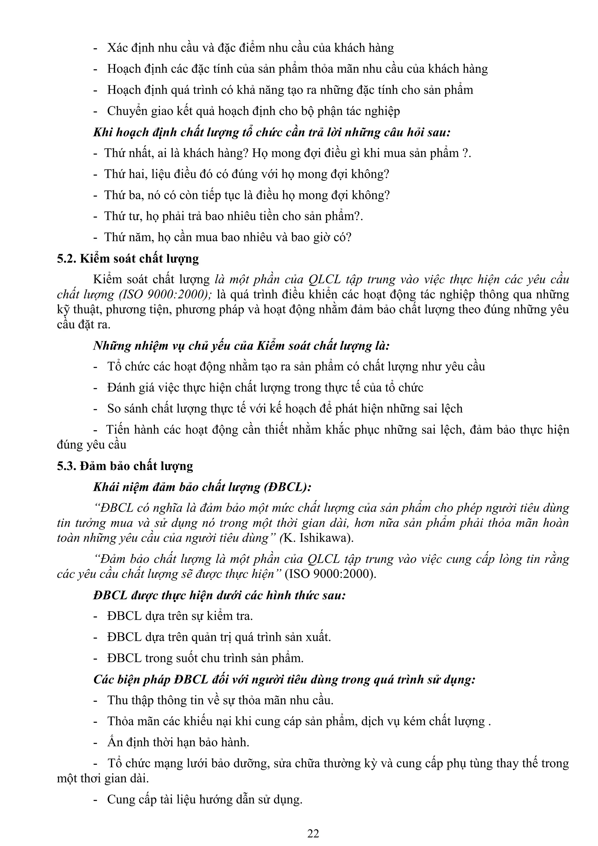 22
- Xác định nhu cầu và đặc điểm nhu cầu của khách hàng
- Hoạch định các đặc tính của sản phẩm thỏa mãn nhu cầu của khách hàng
- Hoạch định quá trình có khả năng tạo ra những đặc tính cho sản phẩm
- Chuyển giao kết quả hoạch định cho bộ phận tác nghiệp
Khi hoạch định chất lượng tổ chức cần trả lời những câu hỏi sau:
- Thứ nhất, ai là khách hàng? Họ mong đợi điều gì khi mua sản phẩm ?.
- Thứ hai, liệu điều đó có đúng với họ mong đợi không?
- Thứ ba, nó có còn tiếp tục là điều họ mong đợi không?
- Thứ tƣ, họ phải trả bao nhiêu tiền cho sản phẩm?.
- Thứ năm, họ cần mua bao nhiêu và bao giờ có?
5.2. Kiểm soát chất lƣợng
Kiểm soát chất lƣợng là một phần của QLCL tập trung vào việc thực hiện các yêu cầu
chất lượng (ISO 9000:2000); là quá trình điều khiển các hoạt động tác nghiệp thông qua những
kỹ thuật, phƣơng tiện, phƣơng pháp và hoạt động nhằm đảm bảo chất lƣợng theo đúng những yêu
cầu đặt ra.
Những nhiệm vụ chủ yếu của Kiểm soát chất lượng là:
- Tổ chức các hoạt động nhằm tạo ra sản phẩm có chất lƣợng nhƣ yêu cầu
- Đánh giá việc thực hiện chất lƣợng trong thực tế của tổ chức
- So sánh chất lƣợng thực tế với kế hoạch để phát hiện những sai lệch
- Tiến hành các hoạt động cần thiết nhằm khắc phục những sai lệch, đảm bảo thực hiện
đúng yêu cầu
5.3. Đảm bảo chất lƣợng
Khái niệm đảm bảo chất lượng (ĐBCL):
“ĐBCL có nghĩa là đảm bảo một mức chất lượng của sản phẩm cho phép người tiêu dùng
tin tưởng mua và sử dụng nó trong một thời gian dài, hơn nữa sản phẩm phải thỏa mãn hoàn
toàn những yêu cầu của người tiêu dùng” (K. Ishikawa).
“Đảm bảo chất lượng là một phần của QLCL tập trung vào việc cung cấp lòng tin rằng
các yêu cầu chất lượng sẽ được thực hiện” (ISO 9000:2000).
ĐBCL được thực hiện dưới các hình thức sau:
- ĐBCL dựa trên sự kiểm tra.
- ĐBCL dựa trên quản trị quá trình sản xuất.
- ĐBCL trong suốt chu trình sản phẩm.
Các biện pháp ĐBCL đối với người tiêu dùng trong quá trình sử dụng:
- Thu thập thông tin về sự thỏa mãn nhu cầu.
- Thỏa mãn các khiếu nại khi cung cáp sản phẩm, dịch vụ kém chất lƣợng .
- Ấn định thời hạn bảo hành.
- Tổ chức mạng lƣới bảo dƣỡng, sửa chữa thƣờng kỳ và cung cấp phụ tùng thay thế trong
một thơi gian dài.
- Cung cấp tài liệu hƣớng dẫn sử dụng.
 