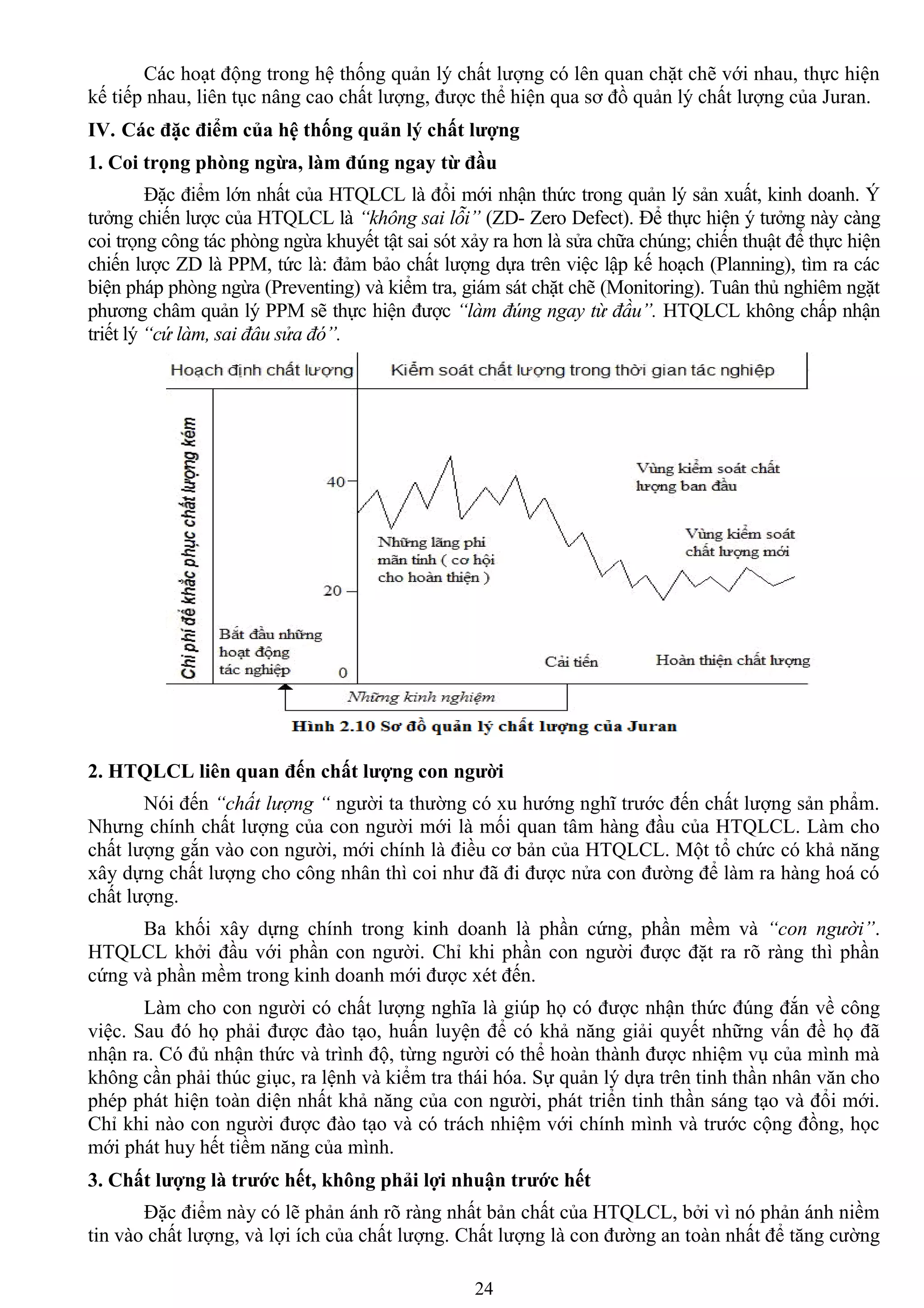 24
Các hoạt động trong hệ thống quản lý chất lƣợng có lên quan chặt chẽ với nhau, thực hiện
kế tiếp nhau, liên tục nâng cao chất lƣợng, đƣợc thể hiện qua sơ đồ quản lý chất lƣợng của Juran.
IV. Các đặc điểm của hệ thống quản lý chất lƣợng
1. Coi trọng phòng ngừa, làm đúng ngay từ đầu
Đặc điểm lớn nhất của HTQLCL là đổi mới nhận thức trong quản lý sản xuất, kinh doanh. Ý
tƣởng chiến lƣợc của HTQLCL là “không sai lỗi” (ZD- Zero Defect). Để thực hiện ý tƣởng này càng
coi trọng công tác phòng ngừa khuyết tật sai sót xảy ra hơn là sửa chữa chúng; chiến thuật để thực hiện
chiến lƣợc ZD là PPM, tức là: đảm bảo chất lƣợng dựa trên việc lập kế hoạch (Planning), tìm ra các
biện pháp phòng ngừa (Preventing) và kiểm tra, giám sát chặt chẽ (Monitoring). Tuân thủ nghiêm ngặt
phƣơng châm quản lý PPM sẽ thực hiện đƣợc “làm đúng ngay từ đầu”. HTQLCL không chấp nhận
triết lý “cứ làm, sai đâu sửa đó”.
2. HTQLCL liên quan đến chất lƣợng con ngƣời
Nói đến “chất lượng “ ngƣời ta thƣờng có xu hƣớng nghĩ trƣớc đến chất lƣợng sản phẩm.
Nhƣng chính chất lƣợng của con ngƣời mới là mối quan tâm hàng đầu của HTQLCL. Làm cho
chất lƣợng gắn vào con ngƣời, mới chính là điều cơ bản của HTQLCL. Một tổ chức có khả năng
xây dựng chất lƣợng cho công nhân thì coi nhƣ đã đi đƣợc nửa con đƣờng để làm ra hàng hoá có
chất lƣợng.
Ba khối xây dựng chính trong kinh doanh là phần cứng, phần mềm và “con người”.
HTQLCL khởi đầu với phần con ngƣời. Chỉ khi phần con ngƣời đƣợc đặt ra rõ ràng thì phần
cứng và phần mềm trong kinh doanh mới đƣợc xét đến.
Làm cho con ngƣời có chất lƣợng nghĩa là giúp họ có đƣợc nhận thức đúng đắn về công
việc. Sau đó họ phải đƣợc đào tạo, huấn luyện để có khả năng giải quyết những vấn đề họ đã
nhận ra. Có đủ nhận thức và trình độ, từng ngƣời có thể hoàn thành đƣợc nhiệm vụ của mình mà
không cần phải thúc giục, ra lệnh và kiểm tra thái hóa. Sự quản lý dựa trên tinh thần nhân văn cho
phép phát hiện toàn diện nhất khả năng của con ngƣời, phát triển tinh thần sáng tạo và đổi mới.
Chỉ khi nào con ngƣời đƣợc đào tạo và có trách nhiệm với chính mình và trƣớc cộng đồng, học
mới phát huy hết tiềm năng của mình.
3. Chất lƣợng là trƣớc hết, không phải lợi nhuận trƣớc hết
Đặc điểm này có lẽ phản ánh rõ ràng nhất bản chất của HTQLCL, bởi vì nó phản ánh niềm
tin vào chất lƣợng, và lợi ích của chất lƣợng. Chất lƣợng là con đƣờng an toàn nhất để tăng cƣờng
 