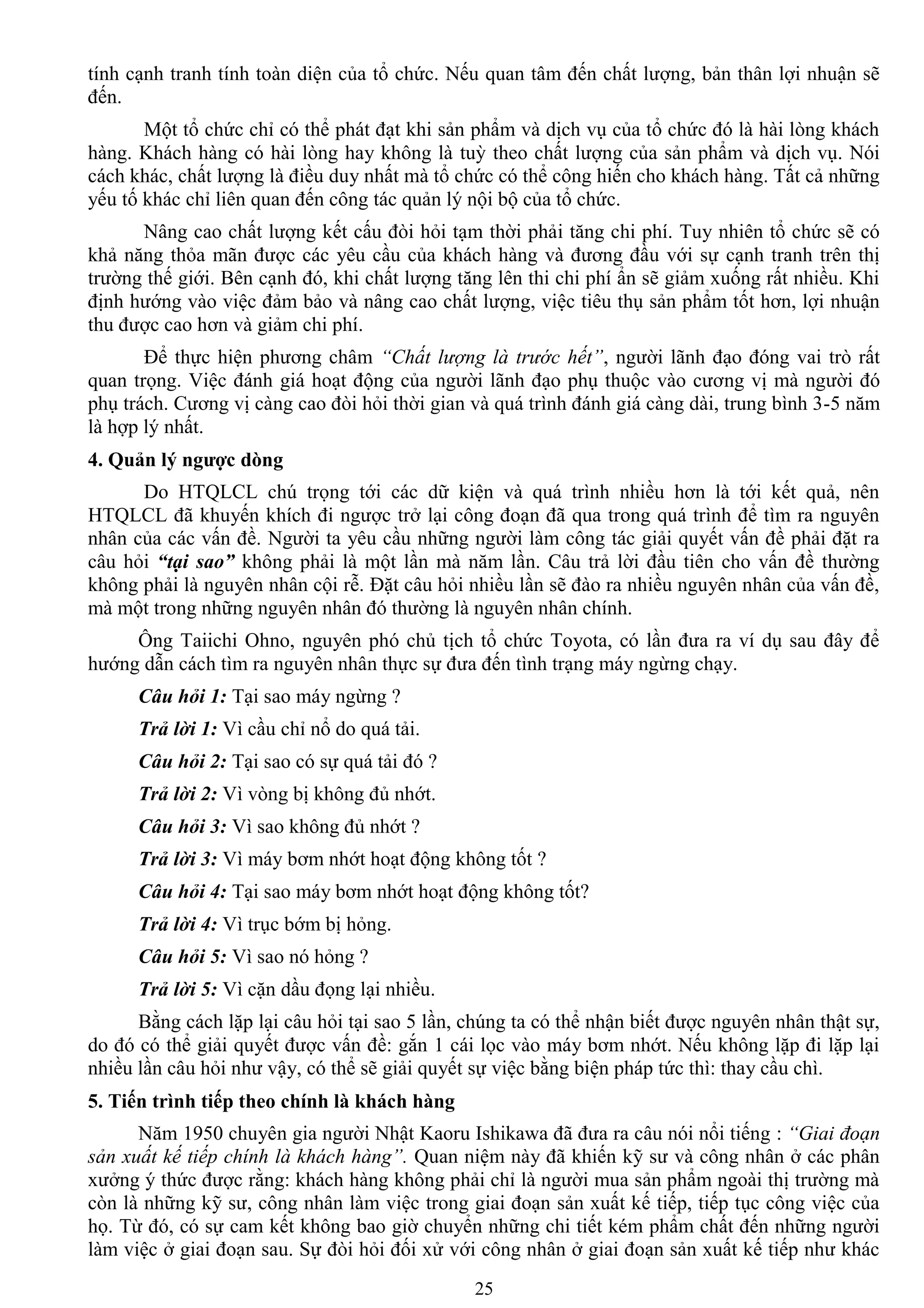 25
tính cạnh tranh tính toàn diện của tổ chức. Nếu quan tâm đến chất lƣợng, bản thân lợi nhuận sẽ
đến.
Một tổ chức chỉ có thể phát đạt khi sản phẩm và dịch vụ của tổ chức đó là hài lòng khách
hàng. Khách hàng có hài lòng hay không là tuỳ theo chất lƣợng của sản phẩm và dịch vụ. Nói
cách khác, chất lƣợng là điều duy nhất mà tổ chức có thể công hiến cho khách hàng. Tất cả những
yếu tố khác chỉ liên quan đến công tác quản lý nội bộ của tổ chức.
Nâng cao chất lƣợng kết cấu đòi hỏi tạm thời phải tăng chi phí. Tuy nhiên tổ chức sẽ có
khả năng thỏa mãn đƣợc các yêu cầu của khách hàng và đƣơng đầu với sự cạnh tranh trên thị
trƣờng thế giới. Bên cạnh đó, khi chất lƣợng tăng lên thi chi phí ẩn sẽ giảm xuống rất nhiều. Khi
định hƣớng vào việc đảm bảo và nâng cao chất lƣợng, việc tiêu thụ sản phẩm tốt hơn, lợi nhuận
thu đƣợc cao hơn và giảm chi phí.
Để thực hiện phƣơng châm “Chất lượng là trước hết”, ngƣời lãnh đạo đóng vai trò rất
quan trọng. Việc đánh giá hoạt động của ngƣời lãnh đạo phụ thuộc vào cƣơng vị mà ngƣời đó
phụ trách. Cƣơng vị càng cao đòi hỏi thời gian và quá trình đánh giá càng dài, trung bình 3-5 năm
là hợp lý nhất.
4. Quản lý ngƣợc dòng
Do HTQLCL chú trọng tới các dữ kiện và quá trình nhiều hơn là tới kết quả, nên
HTQLCL đã khuyến khích đi ngƣợc trở lại công đoạn đã qua trong quá trình để tìm ra nguyên
nhân của các vấn đề. Ngƣời ta yêu cầu những ngƣời làm công tác giải quyết vấn đề phải đặt ra
câu hỏi “tại sao” không phải là một lần mà năm lần. Câu trả lời đầu tiên cho vấn đề thƣờng
không phải là nguyên nhân cội rễ. Đặt câu hỏi nhiều lần sẽ đào ra nhiều nguyên nhân của vấn đề,
mà một trong những nguyên nhân đó thƣờng là nguyên nhân chính.
Ông Taiichi Ohno, nguyên phó chủ tịch tổ chức Toyota, có lần đƣa ra ví dụ sau đây để
hƣớng dẫn cách tìm ra nguyên nhân thực sự đƣa đến tình trạng máy ngừng chạy.
Câu hỏi 1: Tại sao máy ngừng ?
Trả lời 1: Vì cầu chỉ nổ do quá tải.
Câu hỏi 2: Tại sao có sự quá tải đó ?
Trả lời 2: Vì vòng bị không đủ nhớt.
Câu hỏi 3: Vì sao không đủ nhớt ?
Trả lời 3: Vì máy bơm nhớt hoạt động không tốt ?
Câu hỏi 4: Tại sao máy bơm nhớt hoạt động không tốt?
Trả lời 4: Vì trục bớm bị hỏng.
Câu hỏi 5: Vì sao nó hỏng ?
Trả lời 5: Vì cặn dầu đọng lại nhiều.
Bằng cách lặp lại câu hỏi tại sao 5 lần, chúng ta có thể nhận biết đƣợc nguyên nhân thật sự,
do đó có thể giải quyết đƣợc vấn đề: gắn 1 cái lọc vào máy bơm nhớt. Nếu không lặp đi lặp lại
nhiều lần câu hỏi nhƣ vậy, có thể sẽ giải quyết sự việc bằng biện pháp tức thì: thay cầu chì.
5. Tiến trình tiếp theo chính là khách hàng
Năm 1950 chuyên gia ngƣời Nhật Kaoru Ishikawa đã đƣa ra câu nói nổi tiếng : “Giai đoạn
sản xuất kế tiếp chính là khách hàng”. Quan niệm này đã khiến kỹ sƣ và công nhân ở các phân
xƣởng ý thức đƣợc rằng: khách hàng không phải chỉ là ngƣời mua sản phẩm ngoài thị trƣờng mà
còn là những kỹ sƣ, công nhân làm việc trong giai đoạn sản xuất kế tiếp, tiếp tục công việc của
họ. Từ đó, có sự cam kết không bao giờ chuyển những chi tiết kém phẩm chất đến những ngƣời
làm việc ở giai đoạn sau. Sự đòi hỏi đối xử với công nhân ở giai đoạn sản xuất kế tiếp nhƣ khác
 
