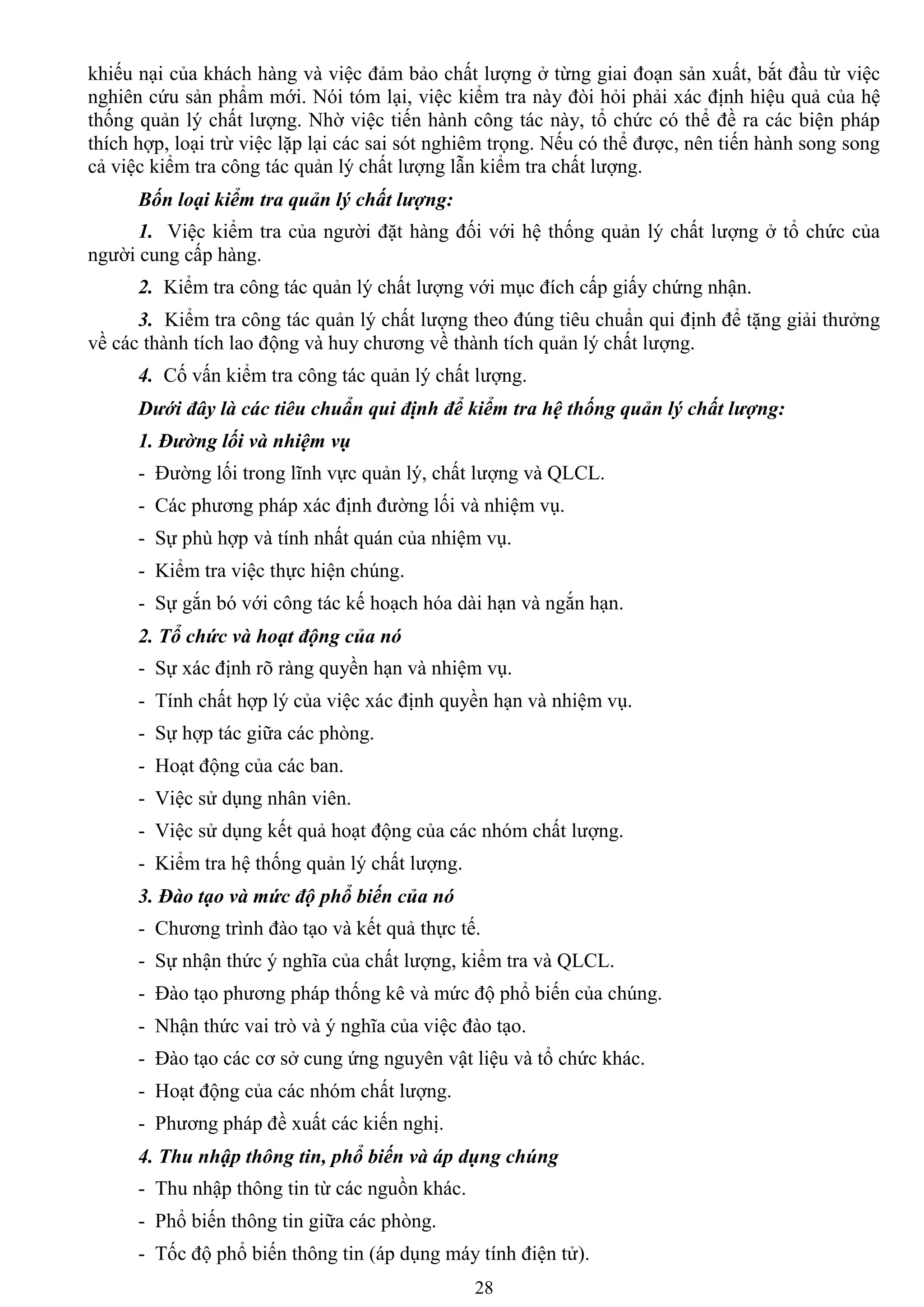 28
khiếu nại của khách hàng và việc đảm bảo chất lƣợng ở từng giai đoạn sản xuất, bắt đầu từ việc
nghiên cứu sản phẩm mới. Nói tóm lại, việc kiểm tra này đòi hỏi phải xác định hiệu quả của hệ
thống quản lý chất lƣợng. Nhờ việc tiến hành công tác này, tổ chức có thể đề ra các biện pháp
thích hợp, loại trừ việc lặp lại các sai sót nghiêm trọng. Nếu có thể đƣợc, nên tiến hành song song
cả việc kiểm tra công tác quản lý chất lƣợng lẫn kiểm tra chất lƣợng.
Bốn loại kiểm tra quản lý chất lượng:
1. Việc kiểm tra của ngƣời đặt hàng đối với hệ thống quản lý chất lƣợng ở tổ chức của
ngƣời cung cấp hàng.
2. Kiểm tra công tác quản lý chất lƣợng với mục đích cấp giấy chứng nhận.
3. Kiểm tra công tác quản lý chất lƣợng theo đúng tiêu chuẩn qui định để tặng giải thƣởng
về các thành tích lao động và huy chƣơng về thành tích quản lý chất lƣợng.
4. Cố vấn kiểm tra công tác quản lý chất lƣợng.
Dưới đây là các tiêu chuẩn qui định để kiểm tra hệ thống quản lý chất lượng:
1. Đường lối và nhiệm vụ
- Đƣờng lối trong lĩnh vực quản lý, chất lƣợng và QLCL.
- Các phƣơng pháp xác định đƣờng lối và nhiệm vụ.
- Sự phù hợp và tính nhất quán của nhiệm vụ.
- Kiểm tra việc thực hiện chúng.
- Sự gắn bó với công tác kế hoạch hóa dài hạn và ngắn hạn.
2. Tổ chức và hoạt động của nó
- Sự xác định rõ ràng quyền hạn và nhiệm vụ.
- Tính chất hợp lý của việc xác định quyền hạn và nhiệm vụ.
- Sự hợp tác giữa các phòng.
- Hoạt động của các ban.
- Việc sử dụng nhân viên.
- Việc sử dụng kết quả hoạt động của các nhóm chất lƣợng.
- Kiểm tra hệ thống quản lý chất lƣợng.
3. Đào tạo và mức độ phổ biến của nó
- Chƣơng trình đào tạo và kết quả thực tế.
- Sự nhận thức ý nghĩa của chất lƣợng, kiểm tra và QLCL.
- Đào tạo phƣơng pháp thống kê và mức độ phổ biến của chúng.
- Nhận thức vai trò và ý nghĩa của việc đào tạo.
- Đào tạo các cơ sở cung ứng nguyên vật liệu và tổ chức khác.
- Hoạt động của các nhóm chất lƣợng.
- Phƣơng pháp đề xuất các kiến nghị.
4. Thu nhập thông tin, phổ biến và áp dụng chúng
- Thu nhập thông tin từ các nguồn khác.
- Phổ biến thông tin giữa các phòng.
- Tốc độ phổ biến thông tin (áp dụng máy tính điện tử).
 