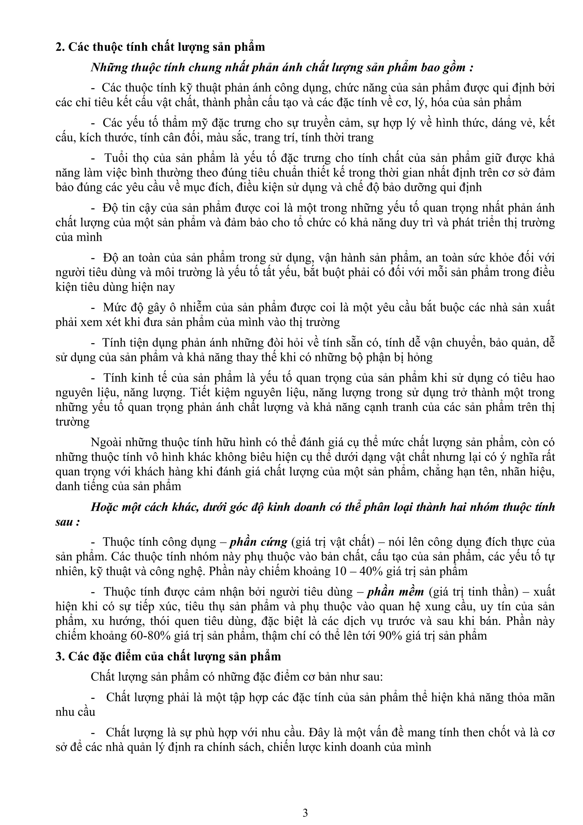 3
2. Các thuộc tính chất lƣợng sản phẩm
Những thuộc tính chung nhất phản ánh chất lượng sản phẩm bao gồm :
- Các thuộc tính kỹ thuật phản ánh công dụng, chức năng của sản phẩm đƣợc qui định bởi
các chỉ tiêu kết cấu vật chất, thành phần cấu tạo và các đặc tính về cơ, lý, hóa của sản phẩm
- Các yếu tố thẩm mỹ đặc trƣng cho sự truyền cảm, sự hợp lý về hình thức, dáng vẻ, kết
cấu, kích thƣớc, tính cân đối, màu sắc, trang trí, tính thời trang
- Tuổi thọ của sản phẩm là yếu tố đặc trƣng cho tính chất của sản phẩm giữ đƣợc khả
năng làm việc bình thƣờng theo đúng tiêu chuẩn thiết kế trong thời gian nhất định trên cơ sở đảm
bảo đúng các yêu cầu về mục đích, điều kiện sử dụng và chế độ bảo dƣỡng qui định
- Độ tin cậy của sản phẩm đƣợc coi là một trong những yếu tố quan trọng nhất phản ánh
chất lƣợng của một sản phẩm và đảm bảo cho tổ chức có khả năng duy trì và phát triển thị trƣờng
của mình
- Độ an toàn của sản phẩm trong sử dụng, vận hành sản phẩm, an toàn sức khỏe đối với
ngƣời tiêu dùng và môi trƣờng là yếu tố tất yếu, bắt buột phải có đối với mỗi sản phẩm trong điều
kiện tiêu dùng hiện nay
- Mức độ gây ô nhiễm của sản phẩm đƣợc coi là một yêu cầu bắt buộc các nhà sản xuất
phải xem xét khi đƣa sản phẩm của mình vào thị trƣờng
- Tính tiện dụng phản ánh những đòi hỏi về tính sẵn có, tính dễ vận chuyển, bảo quản, dễ
sử dụng của sản phẩm và khả năng thay thế khi có những bộ phận bị hỏng
- Tính kinh tế của sản phẩm là yếu tố quan trọng của sản phẩm khi sử dụng có tiêu hao
nguyên liệu, năng lƣợng. Tiết kiệm nguyên liệu, năng lƣợng trong sử dụng trở thành một trong
những yếu tố quan trọng phản ánh chất lƣợng và khả năng cạnh tranh của các sản phẩm trên thị
trƣờng
Ngoài những thuộc tính hữu hình có thể đánh giá cụ thể mức chất lƣợng sản phẩm, còn có
những thuộc tính vô hình khác không biêu hiện cụ thể dƣới dạng vật chất nhƣng lại có ý nghĩa rất
quan trọng với khách hàng khi đánh giá chất lƣợng của một sản phẩm, chẳng hạn tên, nhãn hiệu,
danh tiếng của sản phẩm
Hoặc một cách khác, dưới góc độ kinh doanh có thể phân loại thành hai nhóm thuộc tính
sau :
- Thuộc tính công dụng – phần cứng (giá trị vật chất) – nói lên công dụng đích thực của
sản phẩm. Các thuộc tính nhóm này phụ thuộc vào bản chất, cấu tạo của sản phẩm, các yếu tố tự
nhiên, kỹ thuật và công nghệ. Phần này chiếm khoảng 10 – 40% giá trị sản phẩm
- Thuộc tính đƣợc cảm nhận bởi ngƣời tiêu dùng – phần mềm (giá trị tinh thần) – xuất
hiện khi có sự tiếp xúc, tiêu thụ sản phẩm và phụ thuộc vào quan hệ xung cầu, uy tín của sản
phẩm, xu hƣớng, thói quen tiêu dùng, đặc biệt là các dịch vụ trƣớc và sau khi bán. Phần này
chiếm khoảng 60-80% giá trị sản phẩm, thậm chí có thể lên tới 90% giá trị sản phẩm
3. Các đặc điểm của chất lƣợng sản phẩm
Chất lƣợng sản phẩm có những đặc điểm cơ bản nhƣ sau:
- Chất lƣợng phải là một tập hợp các đặc tính của sản phẩm thể hiện khả năng thỏa mãn
nhu cầu
- Chất lƣợng là sự phù hợp với nhu cầu. Đây là một vấn đề mang tính then chốt và là cơ
sở để các nhà quản lý định ra chính sách, chiến lƣợc kinh doanh của mình
 