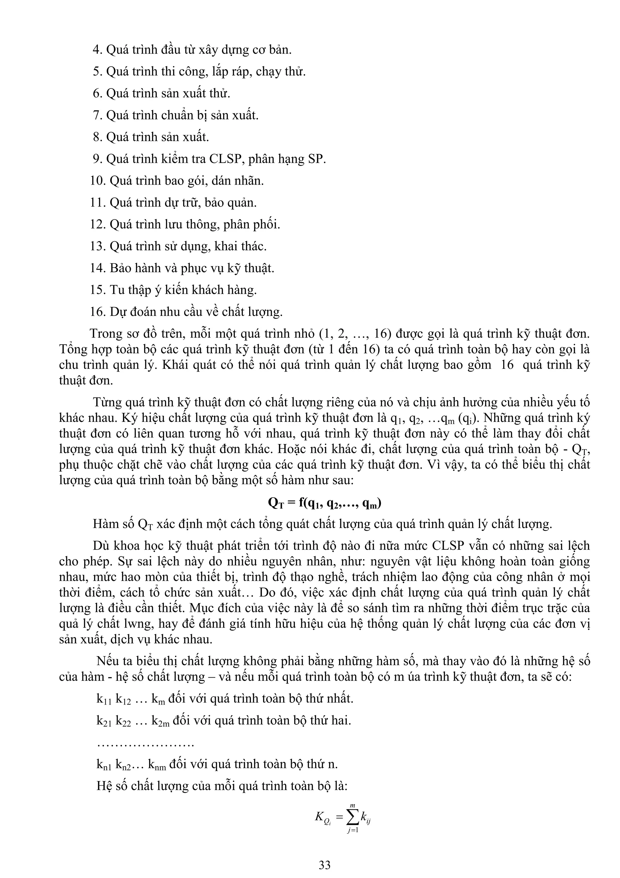 33
4. Quá trình đầu từ xây dựng cơ bản.
5. Quá trình thi công, lắp ráp, chạy thử.
6. Quá trình sản xuất thử.
7. Quá trình chuẩn bị sản xuất.
8. Quá trình sản xuất.
9. Quá trình kiểm tra CLSP, phân hạng SP.
10. Quá trình bao gói, dán nhãn.
11. Quá trình dự trữ, bảo quản.
12. Quá trình lƣu thông, phân phối.
13. Quá trình sử dụng, khai thác.
14. Bảo hành và phục vụ kỹ thuật.
15. Tu thập ý kiến khách hàng.
16. Dự đoán nhu cầu về chất lƣợng.
Trong sơ đồ trên, mỗi một quá trình nhỏ (1, 2, …, 16) đƣợc gọi là quá trình kỹ thuật đơn.
Tổng hợp toàn bộ các quá trình kỹ thuật đơn (từ 1 đến 16) ta có quá trình toàn bộ hay còn gọi là
chu trình quản lý. Khái quát có thể nói quá trình quản lý chất lƣợng bao gồm 16 quá trình kỹ
thuật đơn.
Từng quá trình kỹ thuật đơn có chất lƣợng riêng của nó và chịu ảnh hƣởng của nhiều yếu tố
khác nhau. Ký hiệu chất lƣợng của quá trình kỹ thuật đơn là q1, q2, …qm (qi). Những quá trình ký
thuật đơn có liên quan tƣơng hỗ với nhau, quá trình kỹ thuật đơn này có thể làm thay đổi chất
lƣợng của quá trình kỹ thuật đơn khác. Hoặc nói khác đi, chất lƣợng của quá trình toàn bộ - QT,
phụ thuộc chặt chẽ vào chất lƣợng của các quá trình kỹ thuật đơn. Vì vậy, ta có thể biểu thị chất
lƣợng của quá trình toàn bộ bằng một số hàm nhƣ sau:
QT = f(q1, q2,…, qm)
Hàm số QT xác định một cách tổng quát chất lƣợng của quá trình quản lý chất lƣợng.
Dù khoa học kỹ thuật phát triển tới trình độ nào đi nữa mức CLSP vẫn có những sai lệch
cho phép. Sự sai lệch này do nhiều nguyên nhân, nhƣ: nguyên vật liệu không hoàn toàn giống
nhau, mức hao mòn của thiết bị, trình độ thạo nghề, trách nhiệm lao động của công nhân ở mọi
thời điểm, cách tổ chức sản xuất… Do đó, việc xác định chất lƣợng của quá trình quản lý chất
lƣợng là điều cần thiết. Mục đích của việc này là để so sánh tìm ra những thời điểm trục trặc của
quả lý chất lwng, hay để đánh giá tính hữu hiệu của hệ thống quản lý chất lƣợng của các đơn vị
sản xuất, dịch vụ khác nhau.
Nếu ta biểu thị chất lƣợng không phải bằng những hàm số, mà thay vào đó là những hệ số
của hàm - hệ số chất lƣợng – và nếu mỗi quá trình toàn bộ có m úa trình kỹ thuật đơn, ta sẽ có:
k11 k12 … km đối với quá trình toàn bộ thứ nhất.
k21 k22 … k2m đối với quá trình toàn bộ thứ hai.
………………….
kn1 kn2… knm đối với quá trình toàn bộ thứ n.
Hệ số chất lƣợng của mỗi quá trình toàn bộ là:


m
j
ijQ kK i
1
 