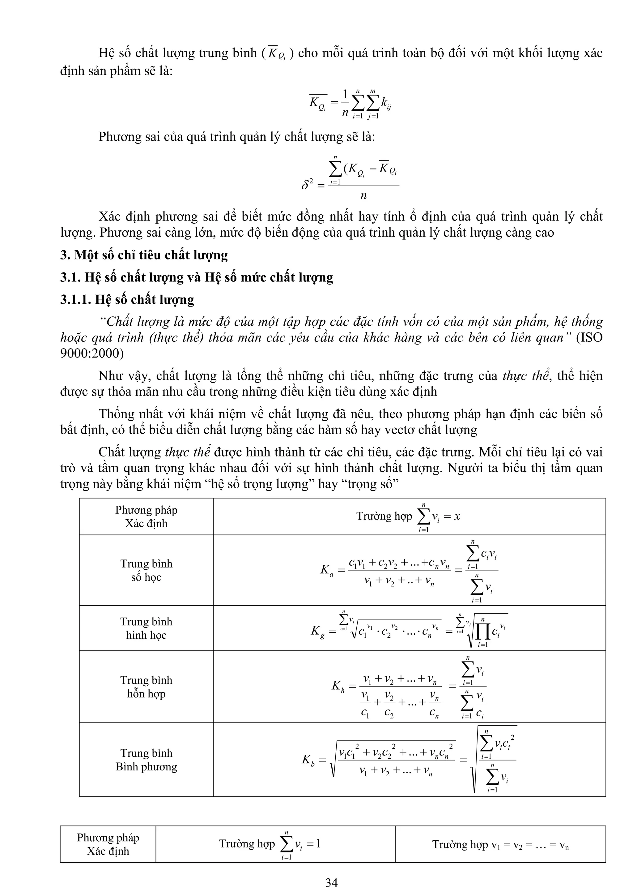 34
Hệ số chất lƣợng trung bình ( iQK ) cho mỗi quá trình toàn bộ đối với một khối lƣợng xác
định sản phẩm sẽ là:
 

n
i
m
j
ijQ k
n
K i
1 1
1
Phƣơng sai của quá trình quản lý chất lƣợng sẽ là:
n
KK ii
Q
n
i
Q 

12
(

Xác định phƣơng sai để biết mức đồng nhất hay tính ổ định của quá trình quản lý chất
lƣợng. Phƣơng sai càng lớn, mức độ biến động của quá trình quản lý chất lƣợng càng cao
3. Một số chỉ tiêu chất lƣợng
3.1. Hệ số chất lƣợng và Hệ số mức chất lƣợng
3.1.1. Hệ số chất lƣợng
“Chất lượng là mức độ của một tập hợp các đặc tính vốn có của một sản phẩm, hệ thống
hoặc quá trình (thực thể) thỏa mãn các yêu cầu của khác hàng và các bên có liên quan” (ISO
9000:2000)
Nhƣ vậy, chất lƣợng là tổng thể những chỉ tiêu, những đặc trƣng của thực thể, thể hiện
đƣợc sự thỏa mãn nhu cầu trong những điều kiện tiêu dùng xác định
Thống nhất với khái niệm về chất lƣợng đã nêu, theo phƣơng pháp hạn định các biến số
bất định, có thể biểu diễn chất lƣợng bằng các hàm số hay vectơ chất lƣợng
Chất lƣợng thực thể đƣợc hình thành từ các chỉ tiêu, các đặc trƣng. Mỗi chỉ tiêu lại có vai
trò và tầm quan trọng khác nhau đối với sự hình thành chất lƣợng. Ngƣời ta biểu thị tầm quan
trọng này bằng khái niệm “hệ số trọng lƣợng” hay “trọng số”
Phƣơng pháp
Xác định
Trƣờng hợp xv
n
i
i 1
Trung bình
số học n
nn
a
vvv
vcvcvc
K



..
...
21
2211




 n
i
i
n
i
ii
v
vc
1
1
Trung bình
hình học

 
n
i
i
n
v
v
n
vv
g cccK 1 21
...21

 

n
i
i
i
v n
i
v
ic1
1
Trung bình
hỗn hợp
n
n
n
h
c
v
c
v
c
v
vvv
K



...
...
2
2
1
1
21




 n
i i
i
n
i
i
c
v
v
1
1
Trung bình
Bình phƣơng
n
nn
b
vvv
cvcvcv
K



...
...
21
22
22
2
11




 n
i
i
n
i
ii
v
cv
1
1
2
Phƣơng pháp
Xác định
Trƣờng hợp 1
1

n
i
iv Trƣờng hợp v1 = v2 = … = vn
 
