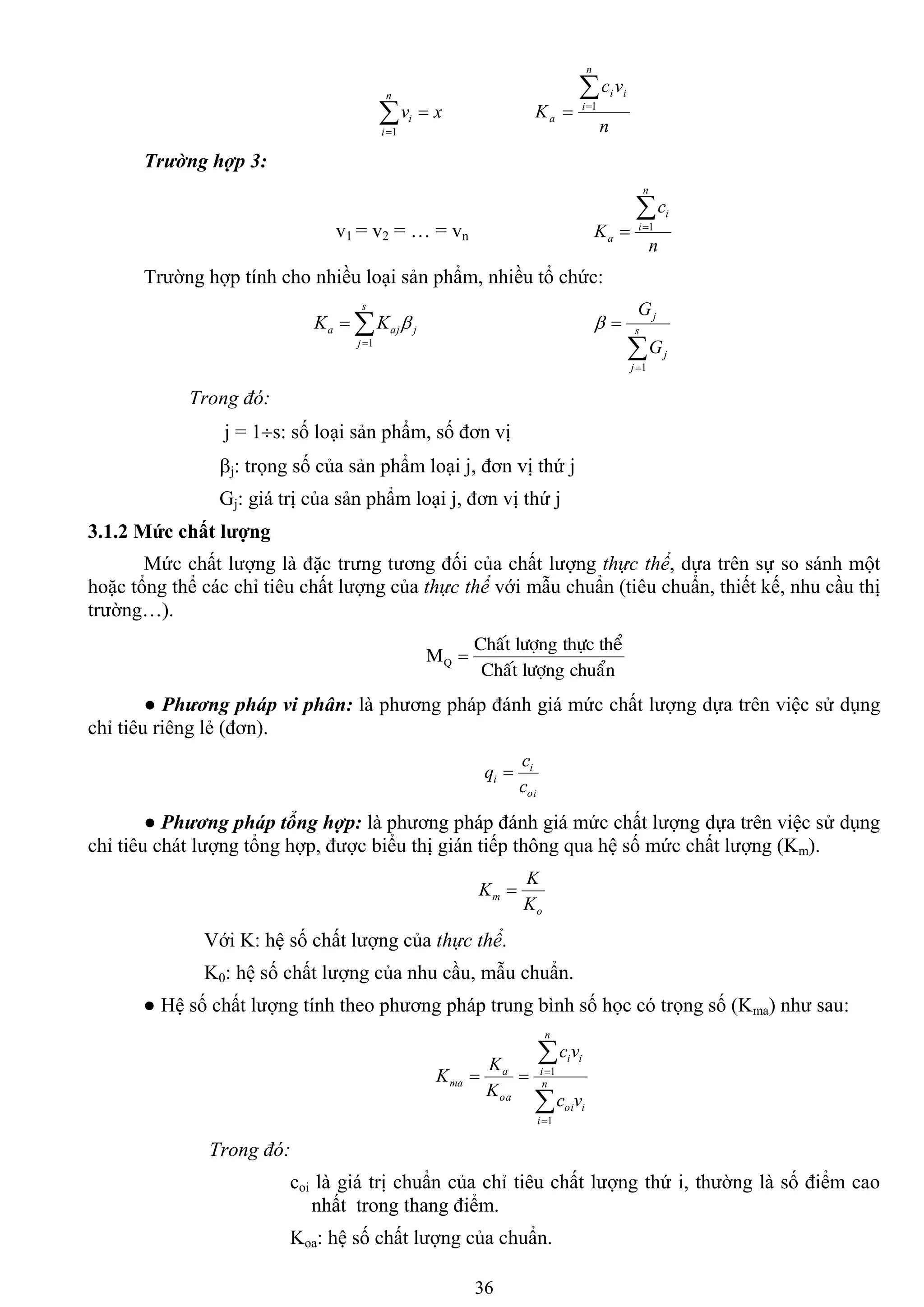 36


n
i
i xv
1 n
vc
K
n
i
ii
a

 1
Trường hợp 3:
v1 = v2 = … = vn
n
c
K
n
i
i
a

 1
Trƣờng hợp tính cho nhiều loại sản phẩm, nhiều tổ chức:


s
j
jaja KK
1


 s
j
j
j
G
G
1

Trong đó:
j = 1s: số loại sản phẩm, số đơn vị
j: trọng số của sản phẩm loại j, đơn vị thứ j
Gj: giá trị của sản phẩm loại j, đơn vị thứ j
3.1.2 Mức chất lƣợng
Mức chất lƣợng là đặc trƣng tƣơng đối của chất lƣợng thực thể, dựa trên sự so sánh một
hoặc tổng thể các chỉ tiêu chất lƣợng của thực thể với mẫu chuẩn (tiêu chuẩn, thiết kế, nhu cầu thị
trƣờng…).
chuaånlöôïngChaát
theåthöïclöôïngChaát
MQ 
● Phương pháp vi phân: là phƣơng pháp đánh giá mức chất lƣợng dựa trên việc sử dụng
chỉ tiêu riêng lẻ (đơn).
oi
i
i
c
c
q 
● Phương pháp tổng hợp: là phƣơng pháp đánh giá mức chất lƣợng dựa trên việc sử dụng
chỉ tiêu chát lƣợng tổng hợp, đƣợc biểu thị gián tiếp thông qua hệ số mức chất lƣợng (Km).
o
m
K
K
K 
Với K: hệ số chất lƣợng của thực thể.
K0: hệ số chất lƣợng của nhu cầu, mẫu chuẩn.
● Hệ số chất lƣợng tính theo phƣơng pháp trung bình số học có trọng số (Kma) nhƣ sau:




 n
i
ioi
n
i
ii
oa
a
ma
vc
vc
K
K
K
1
1
Trong đó:
coi là giá trị chuẩn của chỉ tiêu chất lƣợng thứ i, thƣờng là số điểm cao
nhất trong thang điểm.
Koa: hệ số chất lƣợng của chuẩn.
 